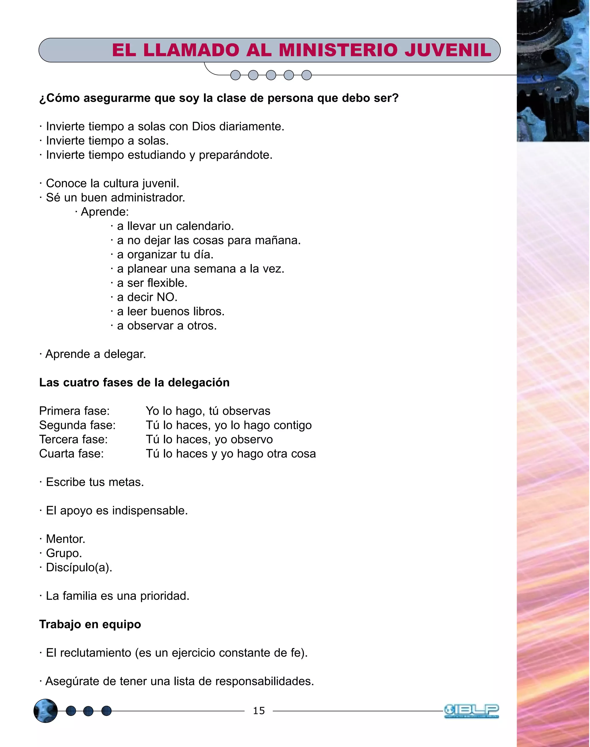 15
EL LLAMADO AL MINISTERIO JUVENIL
¿Cómo asegurarme que soy la clase de persona que debo ser?
· Invierte tiempo a solas con Dios diariamente.
· Invierte tiempo a solas.
· Invierte tiempo estudiando y preparándote.
· Conoce la cultura juvenil.
· Sé un buen administrador.
· Aprende:
· a llevar un calendario.
· a no dejar las cosas para mañana.
· a organizar tu día.
· a planear una semana a la vez.
· a ser flexible.
· a decir NO.
· a leer buenos libros.
· a observar a otros.
· Aprende a delegar.
Las cuatro fases de la delegación
Primera fase: Yo lo hago, tú observas
Segunda fase: Tú lo haces, yo lo hago contigo
Tercera fase: Tú lo haces, yo observo
Cuarta fase: Tú lo haces y yo hago otra cosa
· Escribe tus metas.
· El apoyo es indispensable.
· Mentor.
· Grupo.
· Discípulo(a).
· La familia es una prioridad.
Trabajo en equipo
· El reclutamiento (es un ejercicio constante de fe).
· Asegúrate de tener una lista de responsabilidades.
 