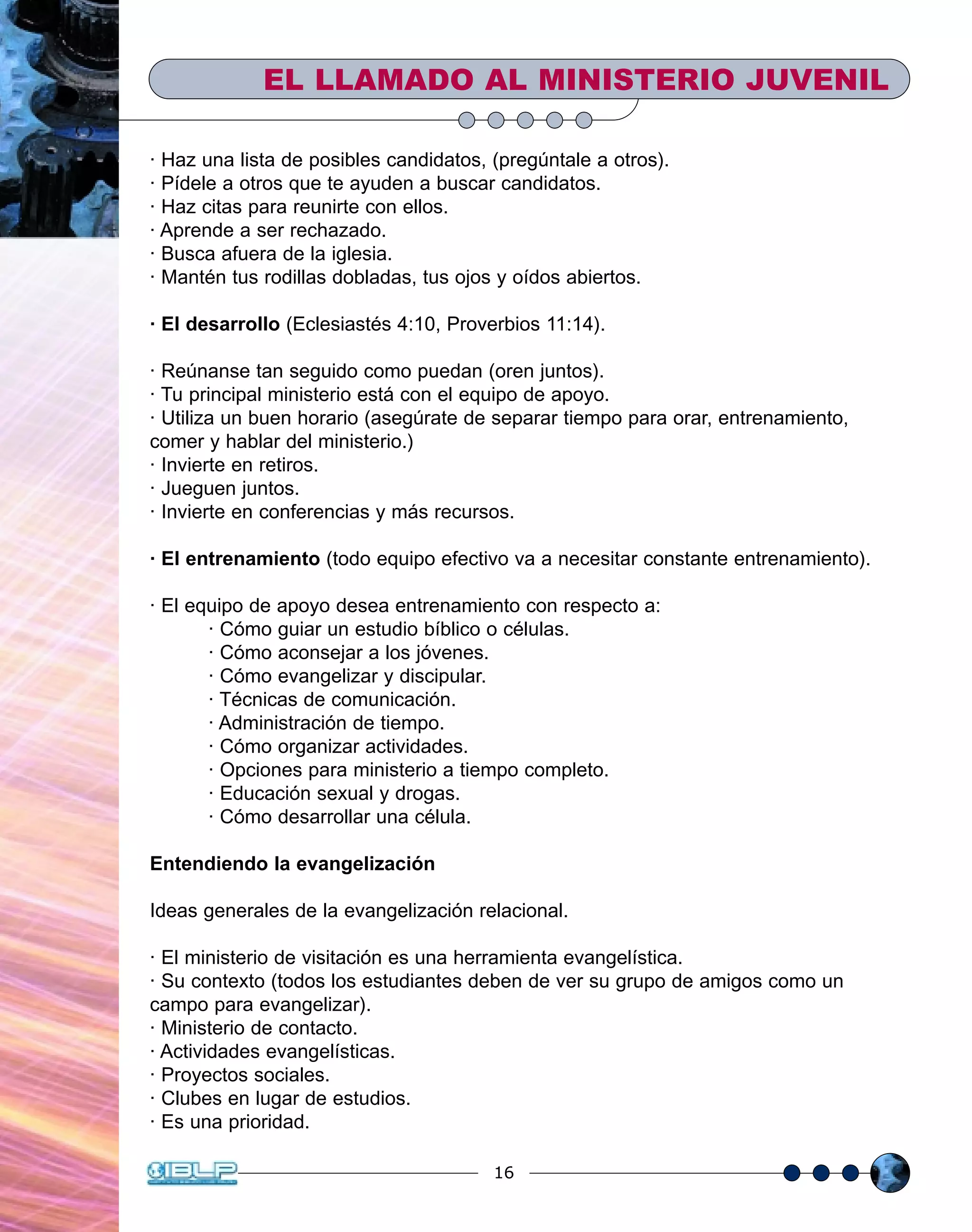 LA DOCTRINA DE LA JUSTIFICACIÓN
16
EL LLAMADO AL MINISTERIO JUVENIL
· Haz una lista de posibles candidatos, (pregúntale a otros).
· Pídele a otros que te ayuden a buscar candidatos.
· Haz citas para reunirte con ellos.
· Aprende a ser rechazado.
· Busca afuera de la iglesia.
· Mantén tus rodillas dobladas, tus ojos y oídos abiertos.
· El desarrollo (Eclesiastés 4:10, Proverbios 11:14).
· Reúnanse tan seguido como puedan (oren juntos).
· Tu principal ministerio está con el equipo de apoyo.
· Utiliza un buen horario (asegúrate de separar tiempo para orar, entrenamiento,
comer y hablar del ministerio.)
· Invierte en retiros.
· Jueguen juntos.
· Invierte en conferencias y más recursos.
· El entrenamiento (todo equipo efectivo va a necesitar constante entrenamiento).
· El equipo de apoyo desea entrenamiento con respecto a:
· Cómo guiar un estudio bíblico o células.
· Cómo aconsejar a los jóvenes.
· Cómo evangelizar y discipular.
· Técnicas de comunicación.
· Administración de tiempo.
· Cómo organizar actividades.
· Opciones para ministerio a tiempo completo.
· Educación sexual y drogas.
· Cómo desarrollar una célula.
Entendiendo la evangelización
Ideas generales de la evangelización relacional.
· El ministerio de visitación es una herramienta evangelística.
· Su contexto (todos los estudiantes deben de ver su grupo de amigos como un
campo para evangelizar).
· Ministerio de contacto.
· Actividades evangelísticas.
· Proyectos sociales.
· Clubes en lugar de estudios.
· Es una prioridad.
 