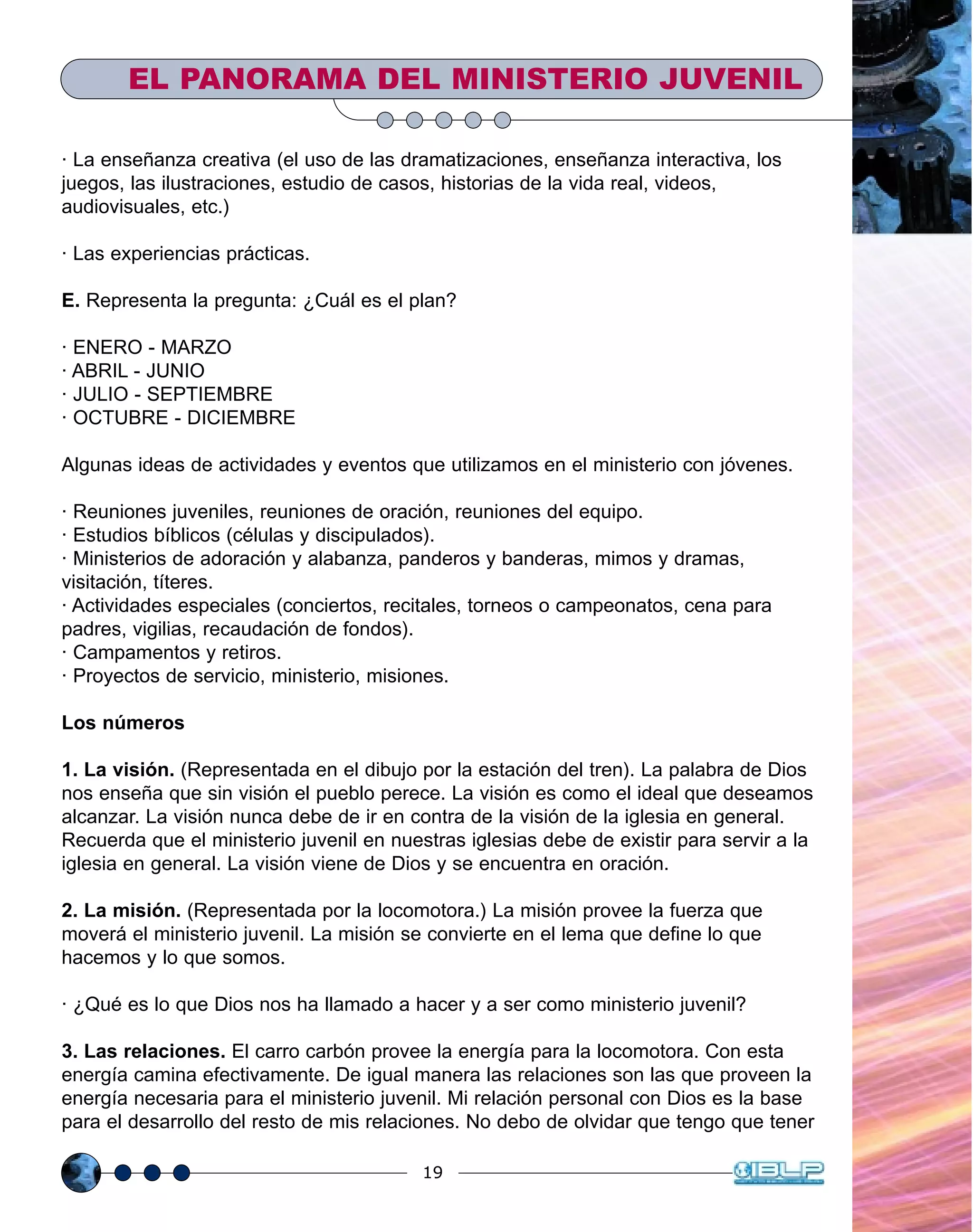 19
EL PANORAMA DEL MINISTERIO JUVENIL
· La enseñanza creativa (el uso de las dramatizaciones, enseñanza interactiva, los
juegos, las ilustraciones, estudio de casos, historias de la vida real, videos,
audiovisuales, etc.)
· Las experiencias prácticas.
E. Representa la pregunta: ¿Cuál es el plan?
· ENERO - MARZO
· ABRIL - JUNIO
· JULIO - SEPTIEMBRE
· OCTUBRE - DICIEMBRE
Algunas ideas de actividades y eventos que utilizamos en el ministerio con jóvenes.
· Reuniones juveniles, reuniones de oración, reuniones del equipo.
· Estudios bíblicos (células y discipulados).
· Ministerios de adoración y alabanza, panderos y banderas, mimos y dramas,
visitación, títeres.
· Actividades especiales (conciertos, recitales, torneos o campeonatos, cena para
padres, vigilias, recaudación de fondos).
· Campamentos y retiros.
· Proyectos de servicio, ministerio, misiones.
Los números
1. La visión. (Representada en el dibujo por la estación del tren). La palabra de Dios
nos enseña que sin visión el pueblo perece. La visión es como el ideal que deseamos
alcanzar. La visión nunca debe de ir en contra de la visión de la iglesia en general.
Recuerda que el ministerio juvenil en nuestras iglesias debe de existir para servir a la
iglesia en general. La visión viene de Dios y se encuentra en oración.
2. La misión. (Representada por la locomotora.) La misión provee la fuerza que
moverá el ministerio juvenil. La misión se convierte en el lema que define lo que
hacemos y lo que somos.
· ¿Qué es lo que Dios nos ha llamado a hacer y a ser como ministerio juvenil?
3. Las relaciones. El carro carbón provee la energía para la locomotora. Con esta
energía camina efectivamente. De igual manera las relaciones son las que proveen la
energía necesaria para el ministerio juvenil. Mi relación personal con Dios es la base
para el desarrollo del resto de mis relaciones. No debo de olvidar que tengo que tener
 