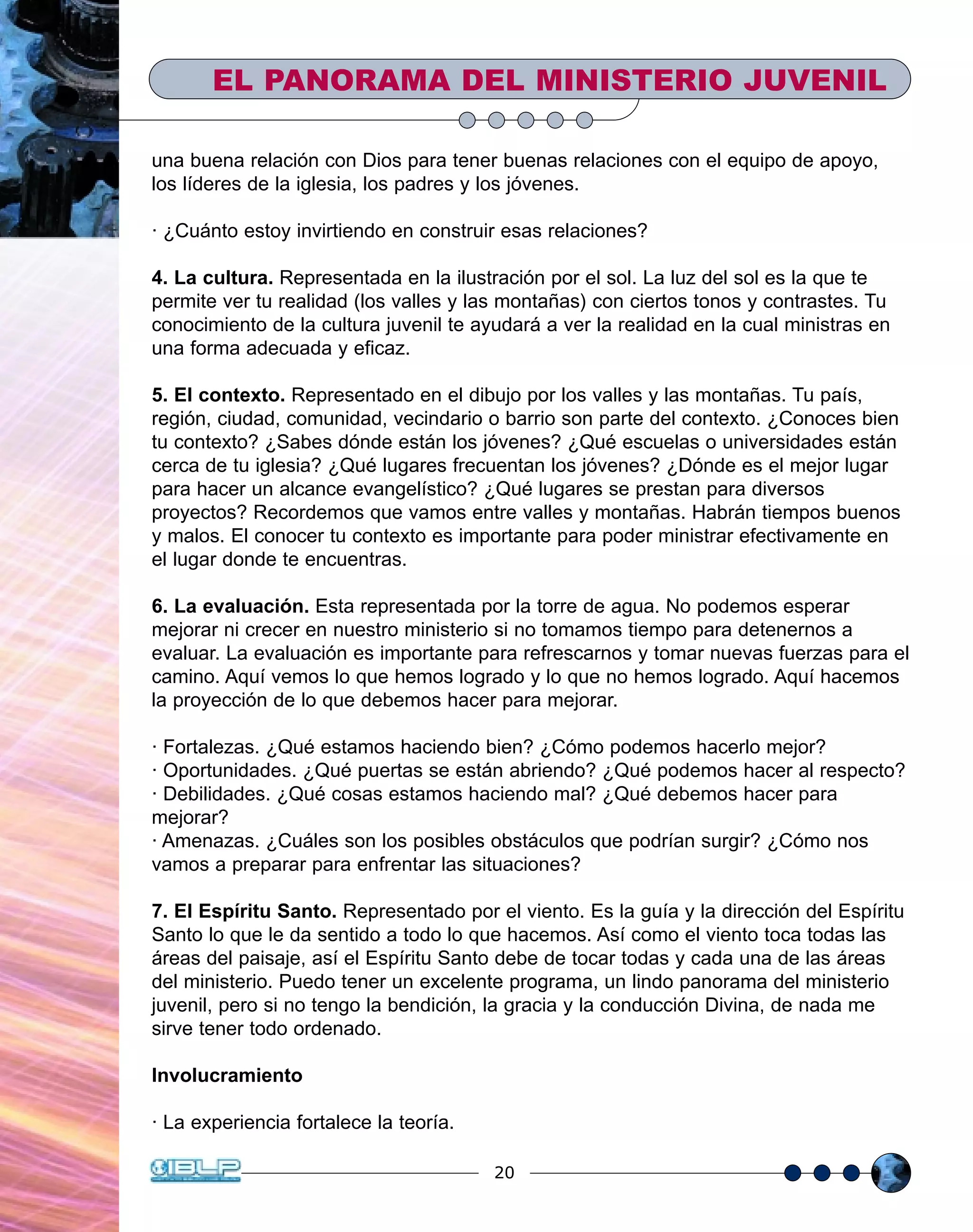 20
EL PANORAMA DEL MINISTERIO JUVENIL
una buena relación con Dios para tener buenas relaciones con el equipo de apoyo,
los líderes de la iglesia, los padres y los jóvenes.
· ¿Cuánto estoy invirtiendo en construir esas relaciones?
4. La cultura. Representada en la ilustración por el sol. La luz del sol es la que te
permite ver tu realidad (los valles y las montañas) con ciertos tonos y contrastes. Tu
conocimiento de la cultura juvenil te ayudará a ver la realidad en la cual ministras en
una forma adecuada y eficaz.
5. El contexto. Representado en el dibujo por los valles y las montañas. Tu país,
región, ciudad, comunidad, vecindario o barrio son parte del contexto. ¿Conoces bien
tu contexto? ¿Sabes dónde están los jóvenes? ¿Qué escuelas o universidades están
cerca de tu iglesia? ¿Qué lugares frecuentan los jóvenes? ¿Dónde es el mejor lugar
para hacer un alcance evangelístico? ¿Qué lugares se prestan para diversos
proyectos? Recordemos que vamos entre valles y montañas. Habrán tiempos buenos
y malos. El conocer tu contexto es importante para poder ministrar efectivamente en
el lugar donde te encuentras.
6. La evaluación. Esta representada por la torre de agua. No podemos esperar
mejorar ni crecer en nuestro ministerio si no tomamos tiempo para detenernos a
evaluar. La evaluación es importante para refrescarnos y tomar nuevas fuerzas para el
camino. Aquí vemos lo que hemos logrado y lo que no hemos logrado. Aquí hacemos
la proyección de lo que debemos hacer para mejorar.
· Fortalezas. ¿Qué estamos haciendo bien? ¿Cómo podemos hacerlo mejor?
· Oportunidades. ¿Qué puertas se están abriendo? ¿Qué podemos hacer al respecto?
· Debilidades. ¿Qué cosas estamos haciendo mal? ¿Qué debemos hacer para
mejorar?
· Amenazas. ¿Cuáles son los posibles obstáculos que podrían surgir? ¿Cómo nos
vamos a preparar para enfrentar las situaciones?
7. El Espíritu Santo. Representado por el viento. Es la guía y la dirección del Espíritu
Santo lo que le da sentido a todo lo que hacemos. Así como el viento toca todas las
áreas del paisaje, así el Espíritu Santo debe de tocar todas y cada una de las áreas
del ministerio. Puedo tener un excelente programa, un lindo panorama del ministerio
juvenil, pero si no tengo la bendición, la gracia y la conducción Divina, de nada me
sirve tener todo ordenado.
Involucramiento
· La experiencia fortalece la teoría.
 