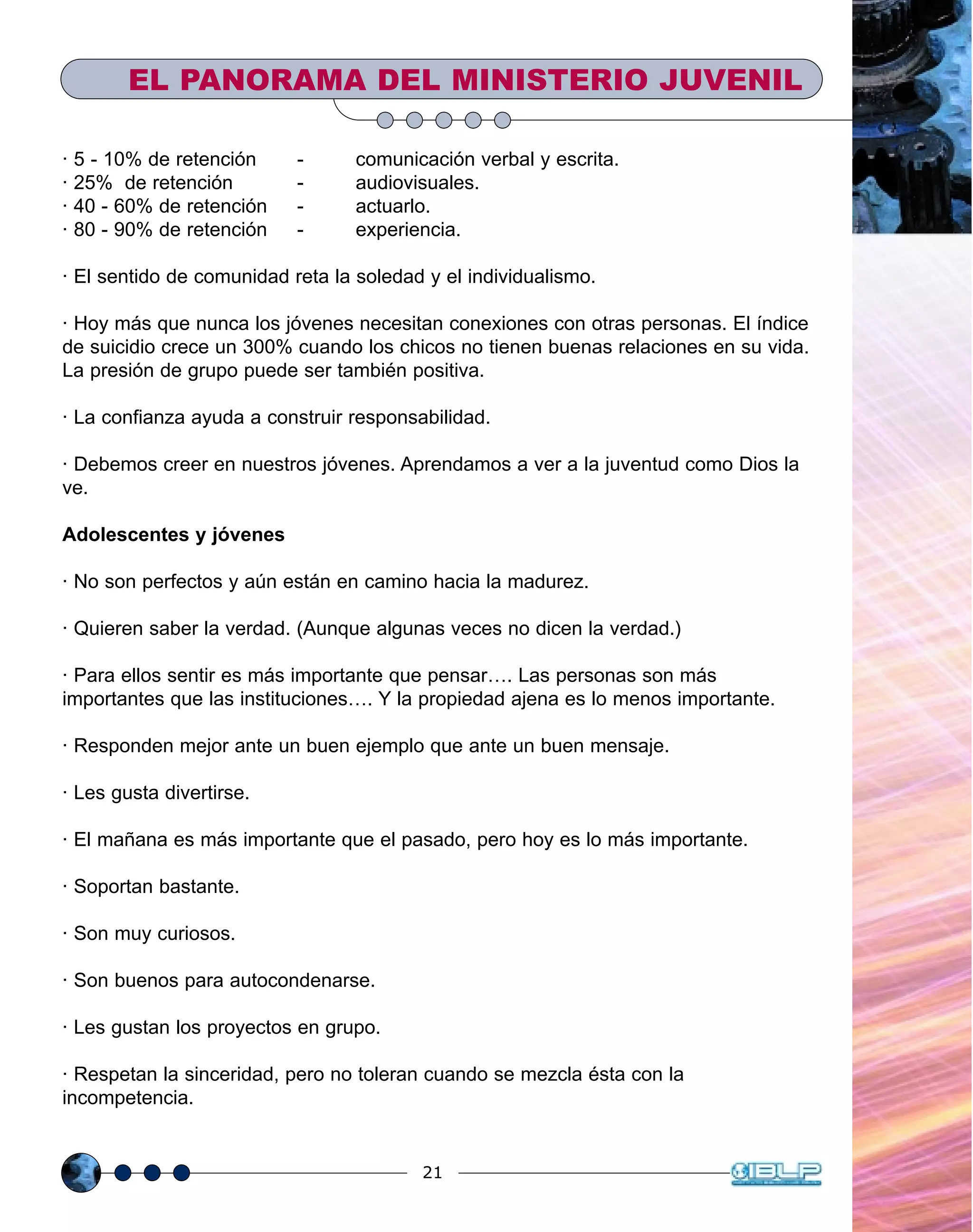 21
· 5 - 10% de retención - comunicación verbal y escrita.
· 25% de retención - audiovisuales.
· 40 - 60% de retención - actuarlo.
· 80 - 90% de retención - experiencia.
· El sentido de comunidad reta la soledad y el individualismo.
· Hoy más que nunca los jóvenes necesitan conexiones con otras personas. El índice
de suicidio crece un 300% cuando los chicos no tienen buenas relaciones en su vida.
La presión de grupo puede ser también positiva.
· La confianza ayuda a construir responsabilidad.
· Debemos creer en nuestros jóvenes. Aprendamos a ver a la juventud como Dios la
ve.
Adolescentes y jóvenes
· No son perfectos y aún están en camino hacia la madurez.
· Quieren saber la verdad. (Aunque algunas veces no dicen la verdad.)
· Para ellos sentir es más importante que pensar…. Las personas son más
importantes que las instituciones…. Y la propiedad ajena es lo menos importante.
· Responden mejor ante un buen ejemplo que ante un buen mensaje.
· Les gusta divertirse.
· El mañana es más importante que el pasado, pero hoy es lo más importante.
· Soportan bastante.
· Son muy curiosos.
· Son buenos para autocondenarse.
· Les gustan los proyectos en grupo.
· Respetan la sinceridad, pero no toleran cuando se mezcla ésta con la
incompetencia.
EL PANORAMA DEL MINISTERIO JUVENIL
 