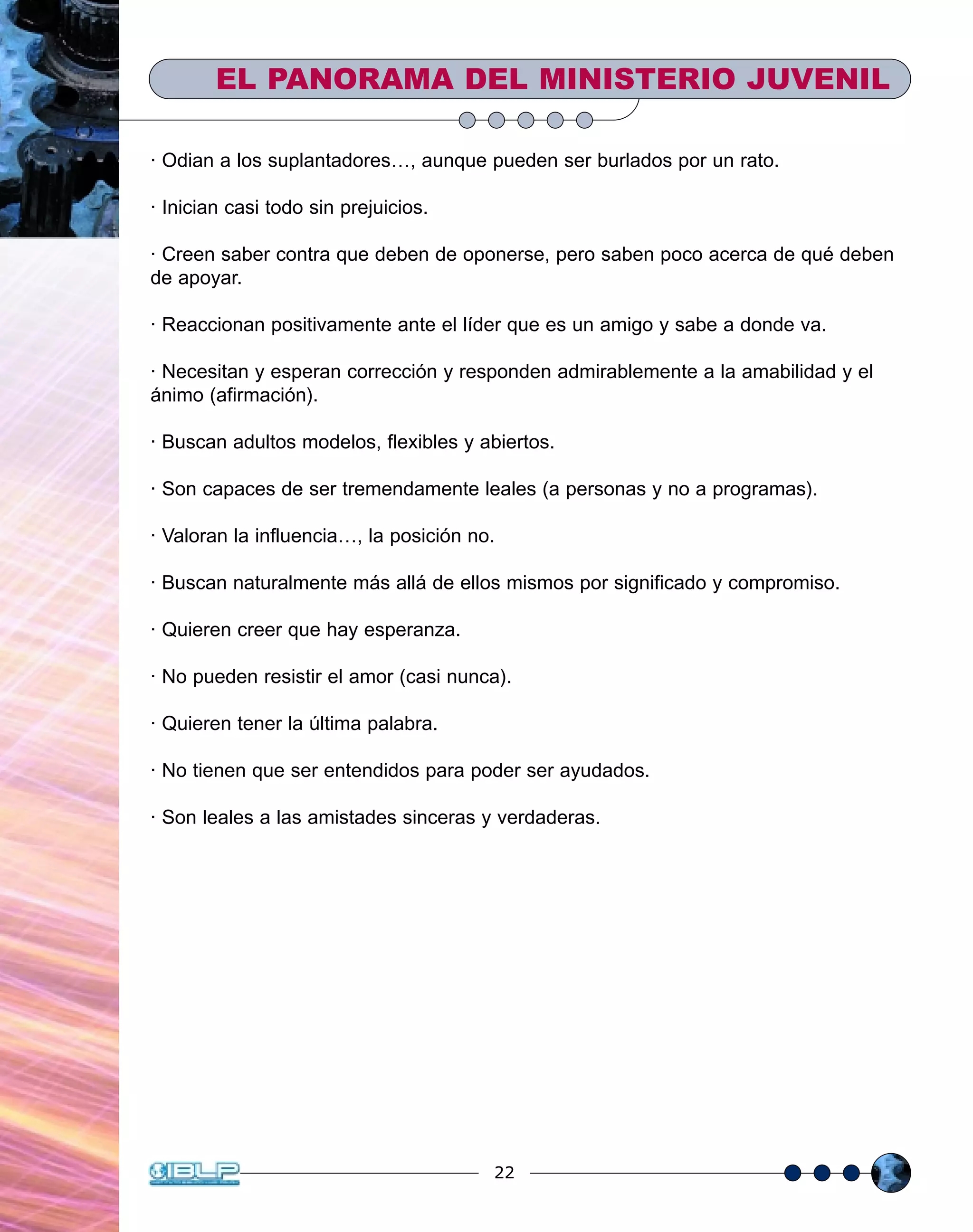 22
· Odian a los suplantadores…, aunque pueden ser burlados por un rato.
· Inician casi todo sin prejuicios.
· Creen saber contra que deben de oponerse, pero saben poco acerca de qué deben
de apoyar.
· Reaccionan positivamente ante el líder que es un amigo y sabe a donde va.
· Necesitan y esperan corrección y responden admirablemente a la amabilidad y el
ánimo (afirmación).
· Buscan adultos modelos, flexibles y abiertos.
· Son capaces de ser tremendamente leales (a personas y no a programas).
· Valoran la influencia…, la posición no.
· Buscan naturalmente más allá de ellos mismos por significado y compromiso.
· Quieren creer que hay esperanza.
· No pueden resistir el amor (casi nunca).
· Quieren tener la última palabra.
· No tienen que ser entendidos para poder ser ayudados.
· Son leales a las amistades sinceras y verdaderas.
EL PANORAMA DEL MINISTERIO JUVENIL
 