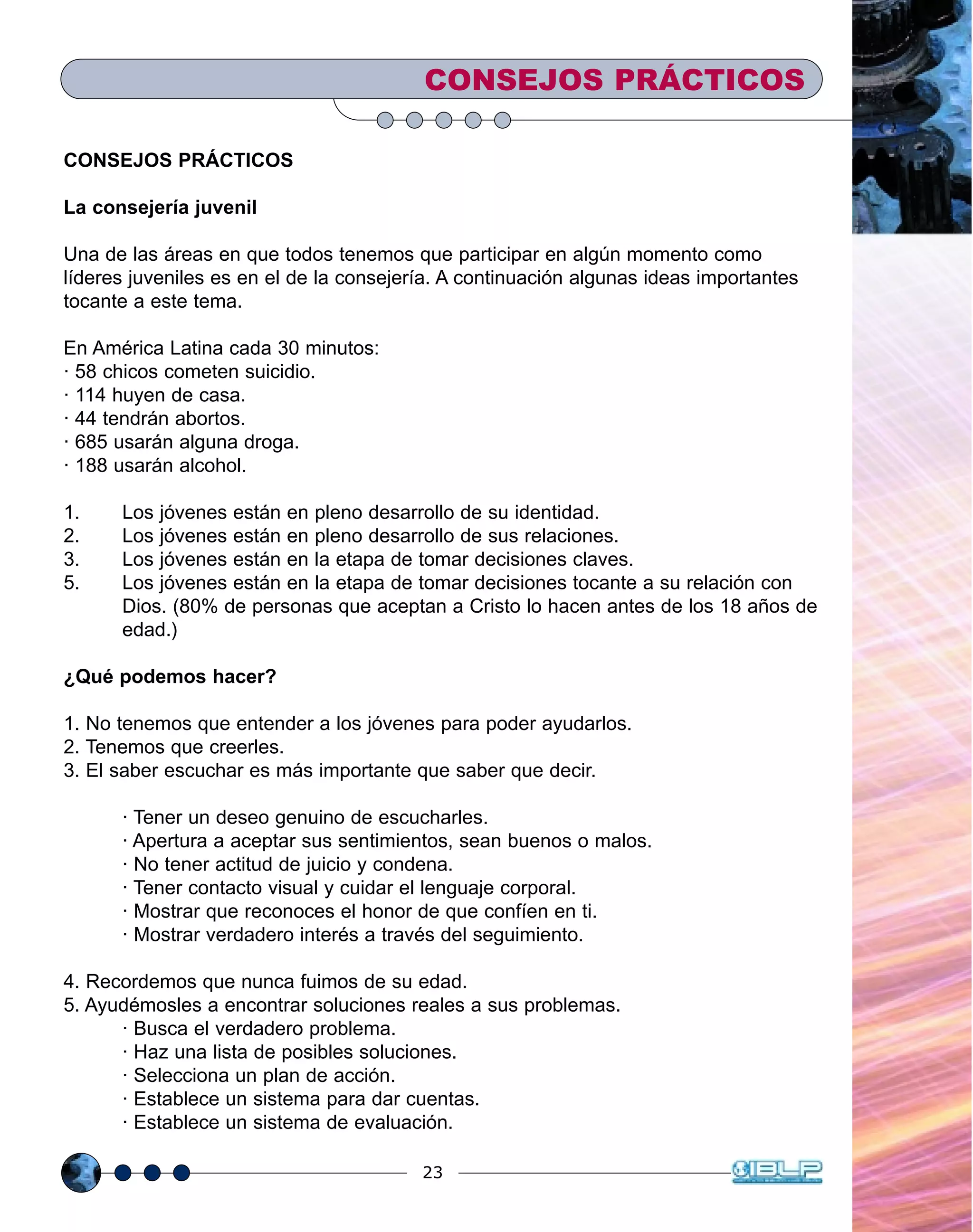 23
CONSEJOS PRÁCTICOS
CONSEJOS PRÁCTICOS
La consejería juvenil
Una de las áreas en que todos tenemos que participar en algún momento como
líderes juveniles es en el de la consejería. A continuación algunas ideas importantes
tocante a este tema.
En América Latina cada 30 minutos:
· 58 chicos cometen suicidio.
· 114 huyen de casa.
· 44 tendrán abortos.
· 685 usarán alguna droga.
· 188 usarán alcohol.
1. Los jóvenes están en pleno desarrollo de su identidad.
2. Los jóvenes están en pleno desarrollo de sus relaciones.
3. Los jóvenes están en la etapa de tomar decisiones claves.
5. Los jóvenes están en la etapa de tomar decisiones tocante a su relación con
Dios. (80% de personas que aceptan a Cristo lo hacen antes de los 18 años de
edad.)
¿Qué podemos hacer?
1. No tenemos que entender a los jóvenes para poder ayudarlos.
2. Tenemos que creerles.
3. El saber escuchar es más importante que saber que decir.
· Tener un deseo genuino de escucharles.
· Apertura a aceptar sus sentimientos, sean buenos o malos.
· No tener actitud de juicio y condena.
· Tener contacto visual y cuidar el lenguaje corporal.
· Mostrar que reconoces el honor de que confíen en ti.
· Mostrar verdadero interés a través del seguimiento.
4. Recordemos que nunca fuimos de su edad.
5. Ayudémosles a encontrar soluciones reales a sus problemas.
· Busca el verdadero problema.
· Haz una lista de posibles soluciones.
· Selecciona un plan de acción.
· Establece un sistema para dar cuentas.
· Establece un sistema de evaluación.
 