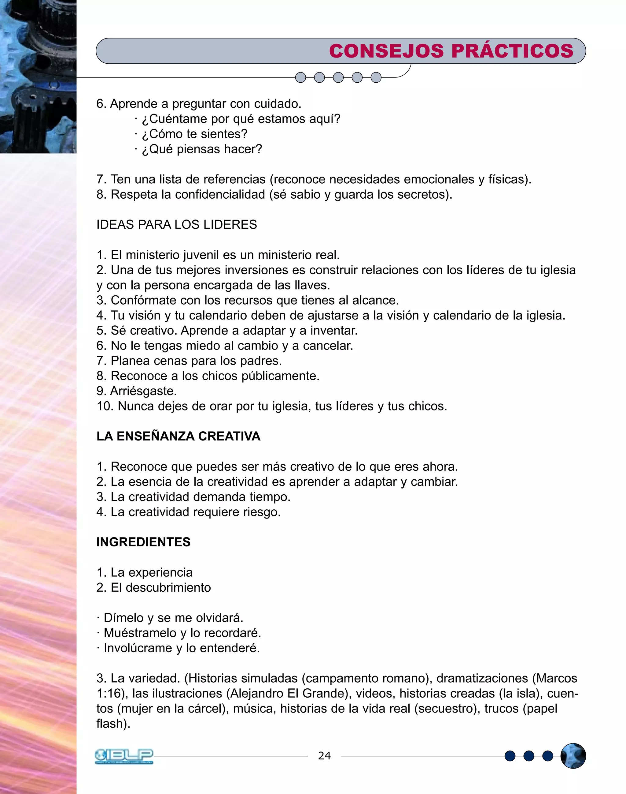24
6. Aprende a preguntar con cuidado.
· ¿Cuéntame por qué estamos aquí?
· ¿Cómo te sientes?
· ¿Qué piensas hacer?
7. Ten una lista de referencias (reconoce necesidades emocionales y físicas).
8. Respeta la confidencialidad (sé sabio y guarda los secretos).
IDEAS PARA LOS LIDERES
1. El ministerio juvenil es un ministerio real.
2. Una de tus mejores inversiones es construir relaciones con los líderes de tu iglesia
y con la persona encargada de las llaves.
3. Confórmate con los recursos que tienes al alcance.
4. Tu visión y tu calendario deben de ajustarse a la visión y calendario de la iglesia.
5. Sé creativo. Aprende a adaptar y a inventar.
6. No le tengas miedo al cambio y a cancelar.
7. Planea cenas para los padres.
8. Reconoce a los chicos públicamente.
9. Arriésgaste.
10. Nunca dejes de orar por tu iglesia, tus líderes y tus chicos.
LA ENSEÑANZA CREATIVA
1. Reconoce que puedes ser más creativo de lo que eres ahora.
2. La esencia de la creatividad es aprender a adaptar y cambiar.
3. La creatividad demanda tiempo.
4. La creatividad requiere riesgo.
INGREDIENTES
1. La experiencia
2. El descubrimiento
· Dímelo y se me olvidará.
· Muéstramelo y lo recordaré.
· Involúcrame y lo entenderé.
3. La variedad. (Historias simuladas (campamento romano), dramatizaciones (Marcos
1:16), las ilustraciones (Alejandro El Grande), videos, historias creadas (la isla), cuen-
tos (mujer en la cárcel), música, historias de la vida real (secuestro), trucos (papel
flash).
CONSEJOS PRÁCTICOS
 