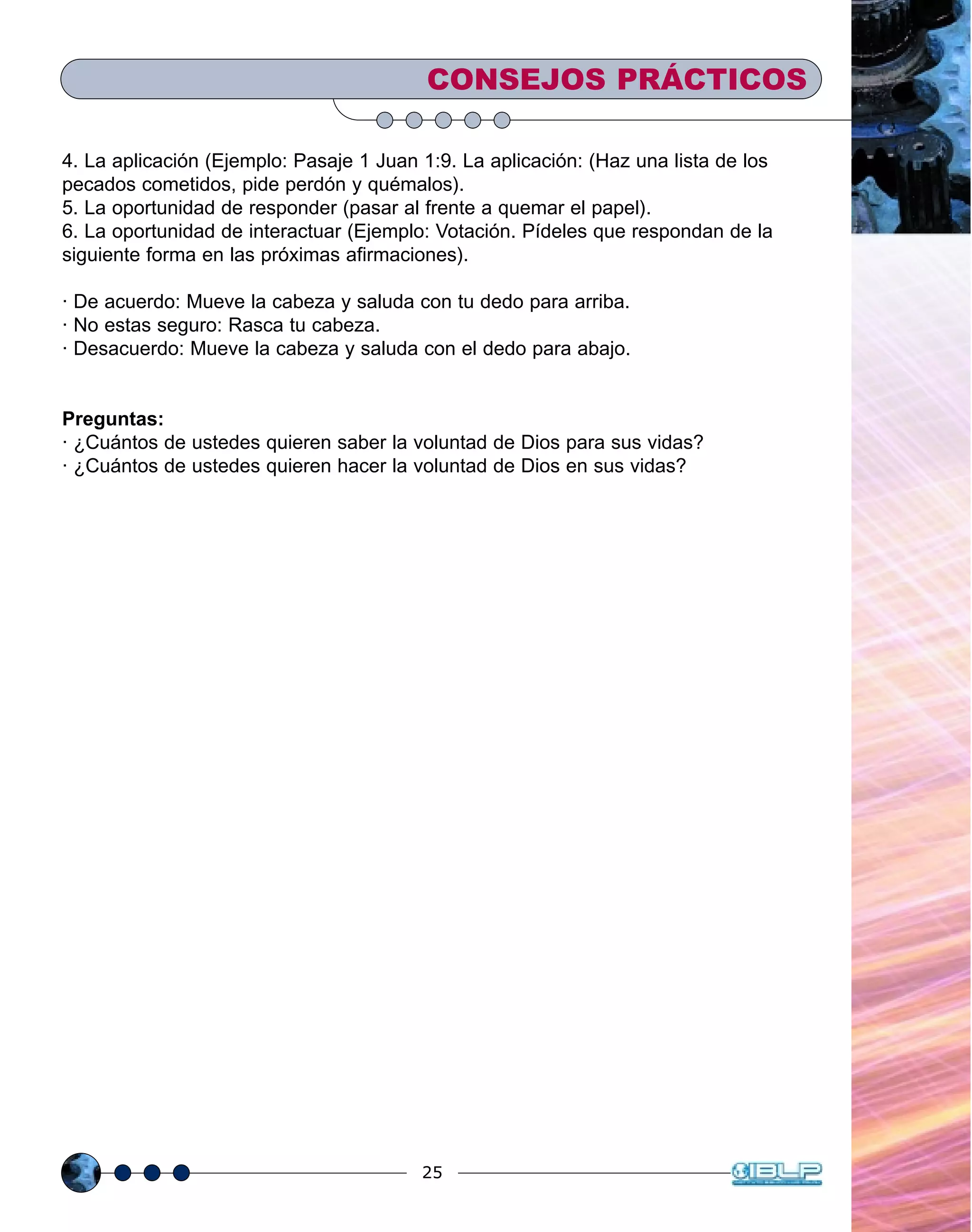 25
4. La aplicación (Ejemplo: Pasaje 1 Juan 1:9. La aplicación: (Haz una lista de los
pecados cometidos, pide perdón y quémalos).
5. La oportunidad de responder (pasar al frente a quemar el papel).
6. La oportunidad de interactuar (Ejemplo: Votación. Pídeles que respondan de la
siguiente forma en las próximas afirmaciones).
· De acuerdo: Mueve la cabeza y saluda con tu dedo para arriba.
· No estas seguro: Rasca tu cabeza.
· Desacuerdo: Mueve la cabeza y saluda con el dedo para abajo.
Preguntas:
· ¿Cuántos de ustedes quieren saber la voluntad de Dios para sus vidas?
· ¿Cuántos de ustedes quieren hacer la voluntad de Dios en sus vidas?
CONSEJOS PRÁCTICOS
 