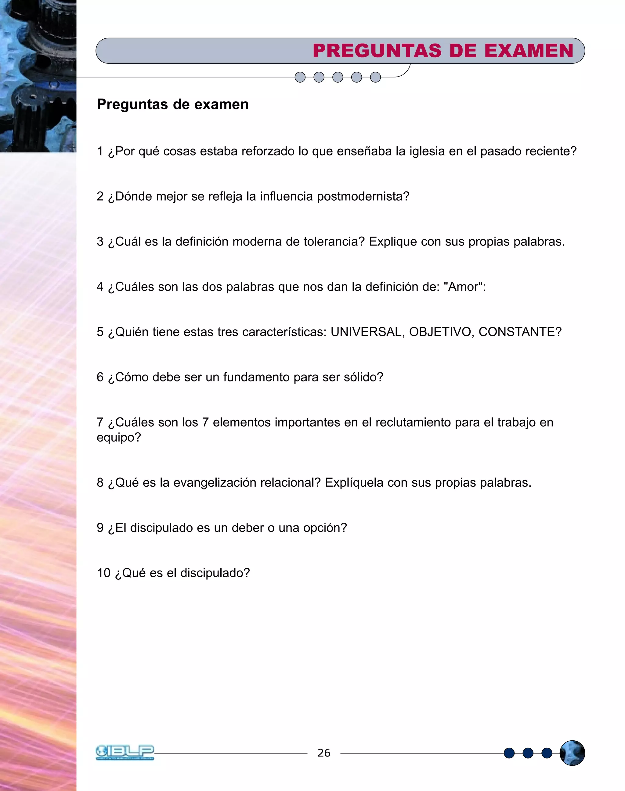 26
Preguntas de examen
1 ¿Por qué cosas estaba reforzado lo que enseñaba la iglesia en el pasado reciente?
2 ¿Dónde mejor se refleja la influencia postmodernista?
3 ¿Cuál es la definición moderna de tolerancia? Explique con sus propias palabras.
4 ¿Cuáles son las dos palabras que nos dan la definición de: "Amor":
5 ¿Quién tiene estas tres características: UNIVERSAL, OBJETIVO, CONSTANTE?
6 ¿Cómo debe ser un fundamento para ser sólido?
7 ¿Cuáles son los 7 elementos importantes en el reclutamiento para el trabajo en
equipo?
8 ¿Qué es la evangelización relacional? Explíquela con sus propias palabras.
9 ¿El discipulado es un deber o una opción?
10 ¿Qué es el discipulado?
PREGUNTAS DE EXAMEN
 