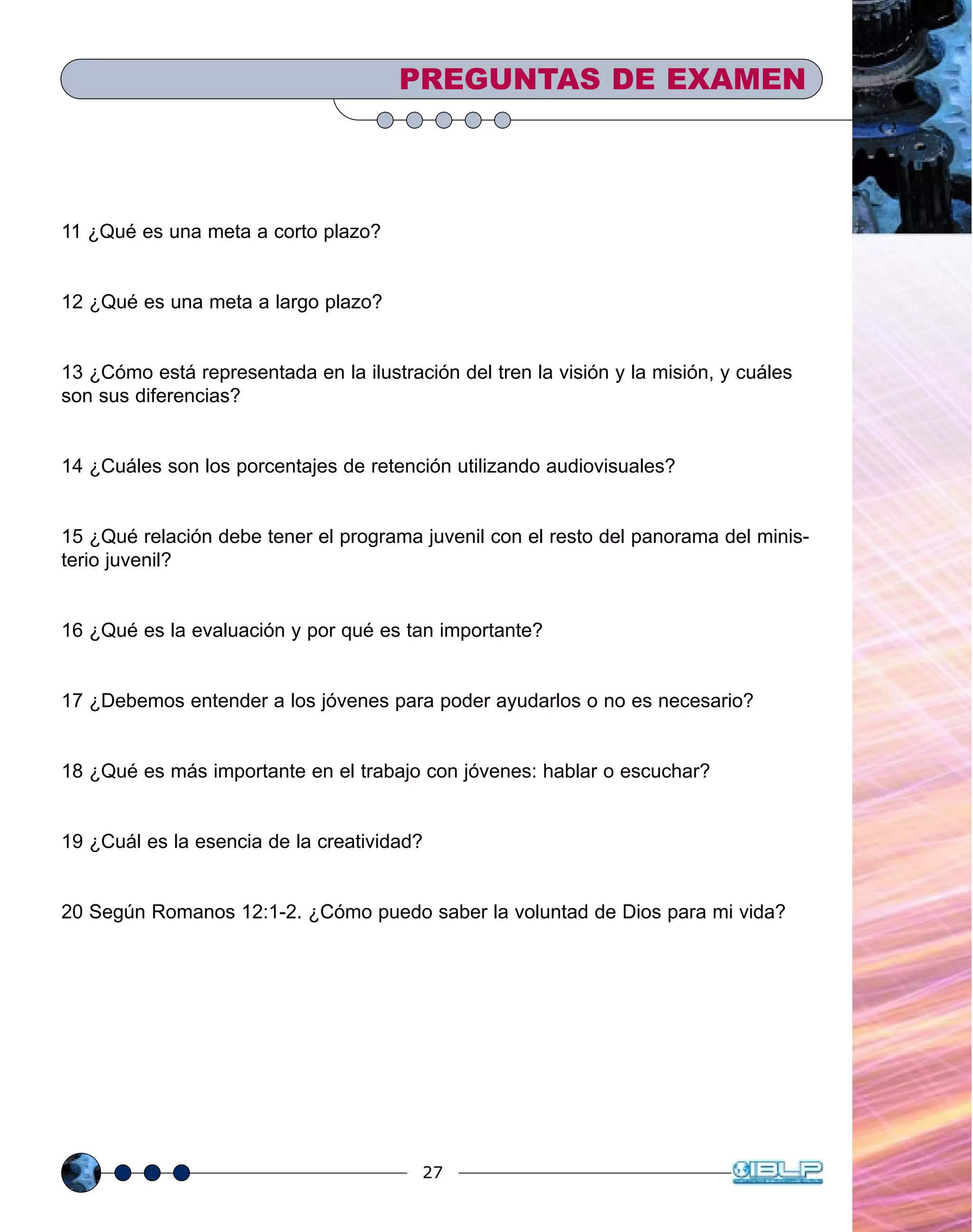 27
11 ¿Qué es una meta a corto plazo?
12 ¿Qué es una meta a largo plazo?
13 ¿Cómo está representada en la ilustración del tren la visión y la misión, y cuáles
son sus diferencias?
14 ¿Cuáles son los porcentajes de retención utilizando audiovisuales?
15 ¿Qué relación debe tener el programa juvenil con el resto del panorama del minis-
terio juvenil?
16 ¿Qué es la evaluación y por qué es tan importante?
17 ¿Debemos entender a los jóvenes para poder ayudarlos o no es necesario?
18 ¿Qué es más importante en el trabajo con jóvenes: hablar o escuchar?
19 ¿Cuál es la esencia de la creatividad?
20 Según Romanos 12:1-2. ¿Cómo puedo saber la voluntad de Dios para mi vida?
PREGUNTAS DE EXAMEN
 