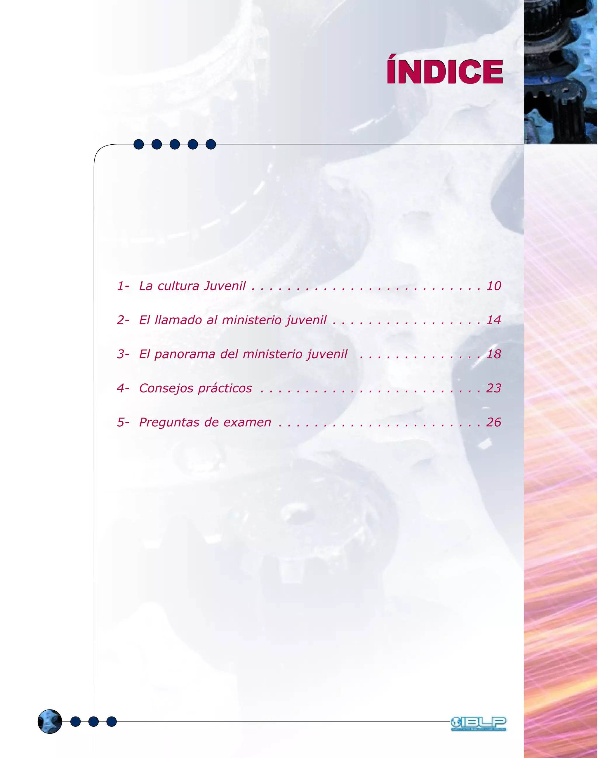 ÍNDICEÍNDICE
1- La cultura Juvenil . . . . . . . . . . . . . . . . . . . . . . . . . . 10
2- El llamado al ministerio juvenil . . . . . . . . . . . . . . . . . 14
3- El panorama del ministerio juvenil . . . . . . . . . . . . . . 18
4- Consejos prácticos . . . . . . . . . . . . . . . . . . . . . . . . . 23
5- Preguntas de examen . . . . . . . . . . . . . . . . . . . . . . . 26
 