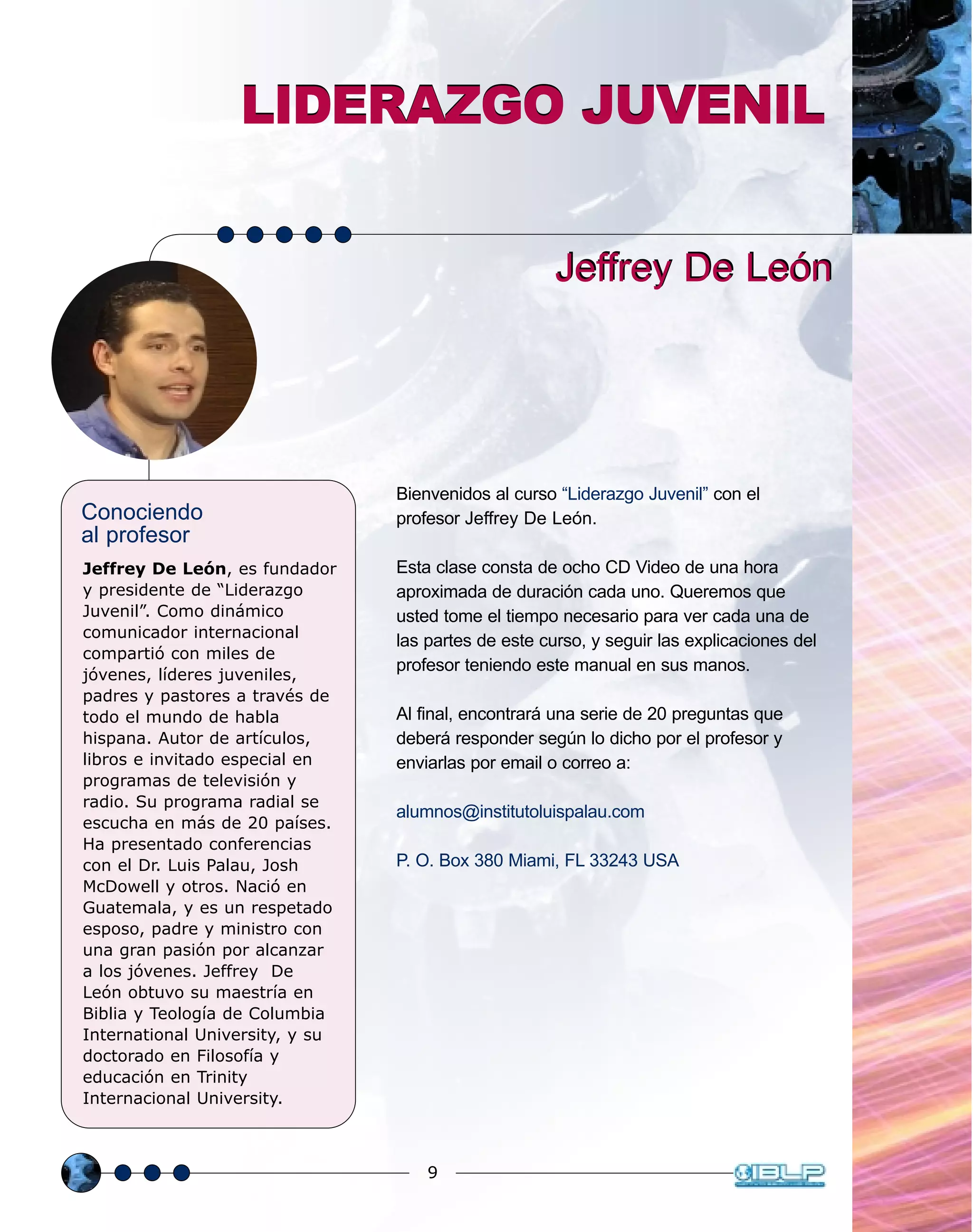 9
Conociendo
al profesor
Jeffrey De León, es fundador
y presidente de “Liderazgo
Juvenil”. Como dinámico
comunicador internacional
compartió con miles de
jóvenes, líderes juveniles,
padres y pastores a través de
todo el mundo de habla
hispana. Autor de artículos,
libros e invitado especial en
programas de televisión y
radio. Su programa radial se
escucha en más de 20 países.
Ha presentado conferencias
con el Dr. Luis Palau, Josh
McDowell y otros. Nació en
Guatemala, y es un respetado
esposo, padre y ministro con
una gran pasión por alcanzar
a los jóvenes. Jeffrey De
León obtuvo su maestría en
Biblia y Teología de Columbia
International University, y su
doctorado en Filosofía y
educación en Trinity
Internacional University.
Jeffrey De LeónJeffrey De León
LIDERAZGO JUVENILLIDERAZGO JUVENIL
Bienvenidos al curso “Liderazgo Juvenil” con el
profesor Jeffrey De León.
Esta clase consta de ocho CD Video de una hora
aproximada de duración cada uno. Queremos que
usted tome el tiempo necesario para ver cada una de
las partes de este curso, y seguir las explicaciones del
profesor teniendo este manual en sus manos.
Al final, encontrará una serie de 20 preguntas que
deberá responder según lo dicho por el profesor y
enviarlas por email o correo a:
alumnos@institutoluispalau.com
P. O. Box 380 Miami, FL 33243 USA
 