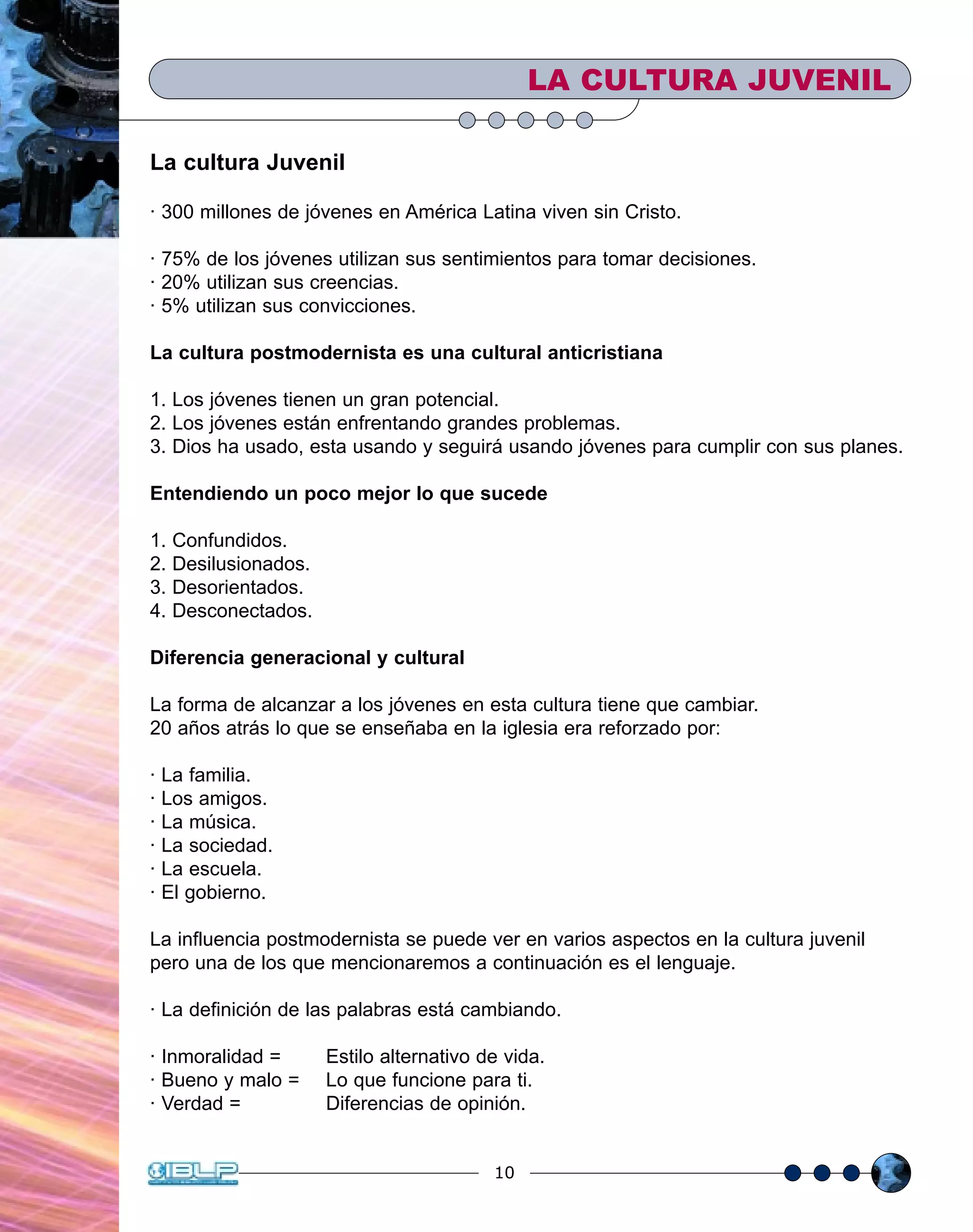 10
La cultura Juvenil
· 300 millones de jóvenes en América Latina viven sin Cristo.
· 75% de los jóvenes utilizan sus sentimientos para tomar decisiones.
· 20% utilizan sus creencias.
· 5% utilizan sus convicciones.
La cultura postmodernista es una cultural anticristiana
1. Los jóvenes tienen un gran potencial.
2. Los jóvenes están enfrentando grandes problemas.
3. Dios ha usado, esta usando y seguirá usando jóvenes para cumplir con sus planes.
Entendiendo un poco mejor lo que sucede
1. Confundidos.
2. Desilusionados.
3. Desorientados.
4. Desconectados.
Diferencia generacional y cultural
La forma de alcanzar a los jóvenes en esta cultura tiene que cambiar.
20 años atrás lo que se enseñaba en la iglesia era reforzado por:
· La familia.
· Los amigos.
· La música.
· La sociedad.
· La escuela.
· El gobierno.
La influencia postmodernista se puede ver en varios aspectos en la cultura juvenil
pero una de los que mencionaremos a continuación es el lenguaje.
· La definición de las palabras está cambiando.
· Inmoralidad = Estilo alternativo de vida.
· Bueno y malo = Lo que funcione para ti.
· Verdad = Diferencias de opinión.
LA CULTURA JUVENIL
 