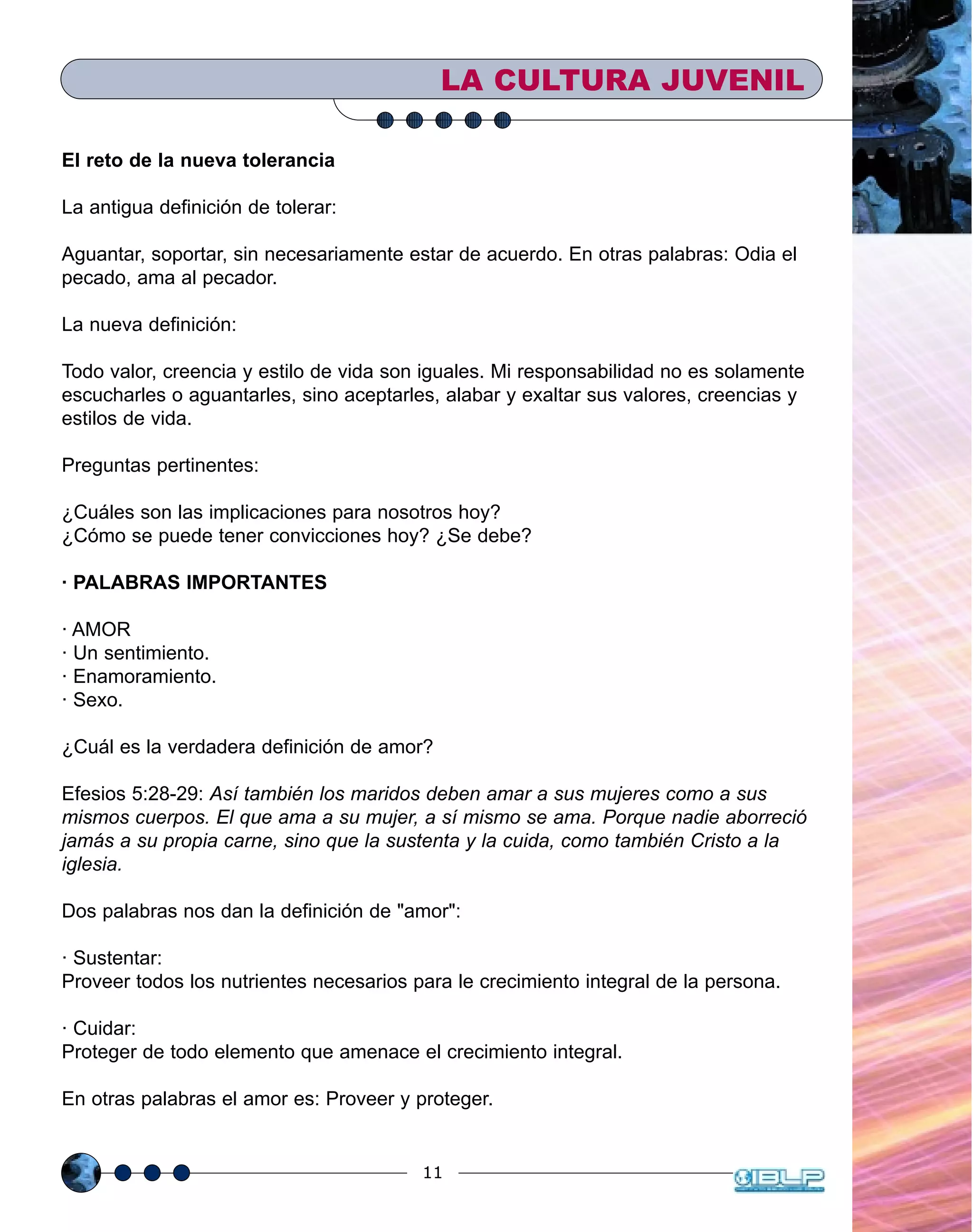 11
El reto de la nueva tolerancia
La antigua definición de tolerar:
Aguantar, soportar, sin necesariamente estar de acuerdo. En otras palabras: Odia el
pecado, ama al pecador.
La nueva definición:
Todo valor, creencia y estilo de vida son iguales. Mi responsabilidad no es solamente
escucharles o aguantarles, sino aceptarles, alabar y exaltar sus valores, creencias y
estilos de vida.
Preguntas pertinentes:
¿Cuáles son las implicaciones para nosotros hoy?
¿Cómo se puede tener convicciones hoy? ¿Se debe?
· PALABRAS IMPORTANTES
· AMOR
· Un sentimiento.
· Enamoramiento.
· Sexo.
¿Cuál es la verdadera definición de amor?
Efesios 5:28-29: Así también los maridos deben amar a sus mujeres como a sus
mismos cuerpos. El que ama a su mujer, a sí mismo se ama. Porque nadie aborreció
jamás a su propia carne, sino que la sustenta y la cuida, como también Cristo a la
iglesia.
Dos palabras nos dan la definición de "amor":
· Sustentar:
Proveer todos los nutrientes necesarios para le crecimiento integral de la persona.
· Cuidar:
Proteger de todo elemento que amenace el crecimiento integral.
En otras palabras el amor es: Proveer y proteger.
LA CULTURA JUVENIL
 