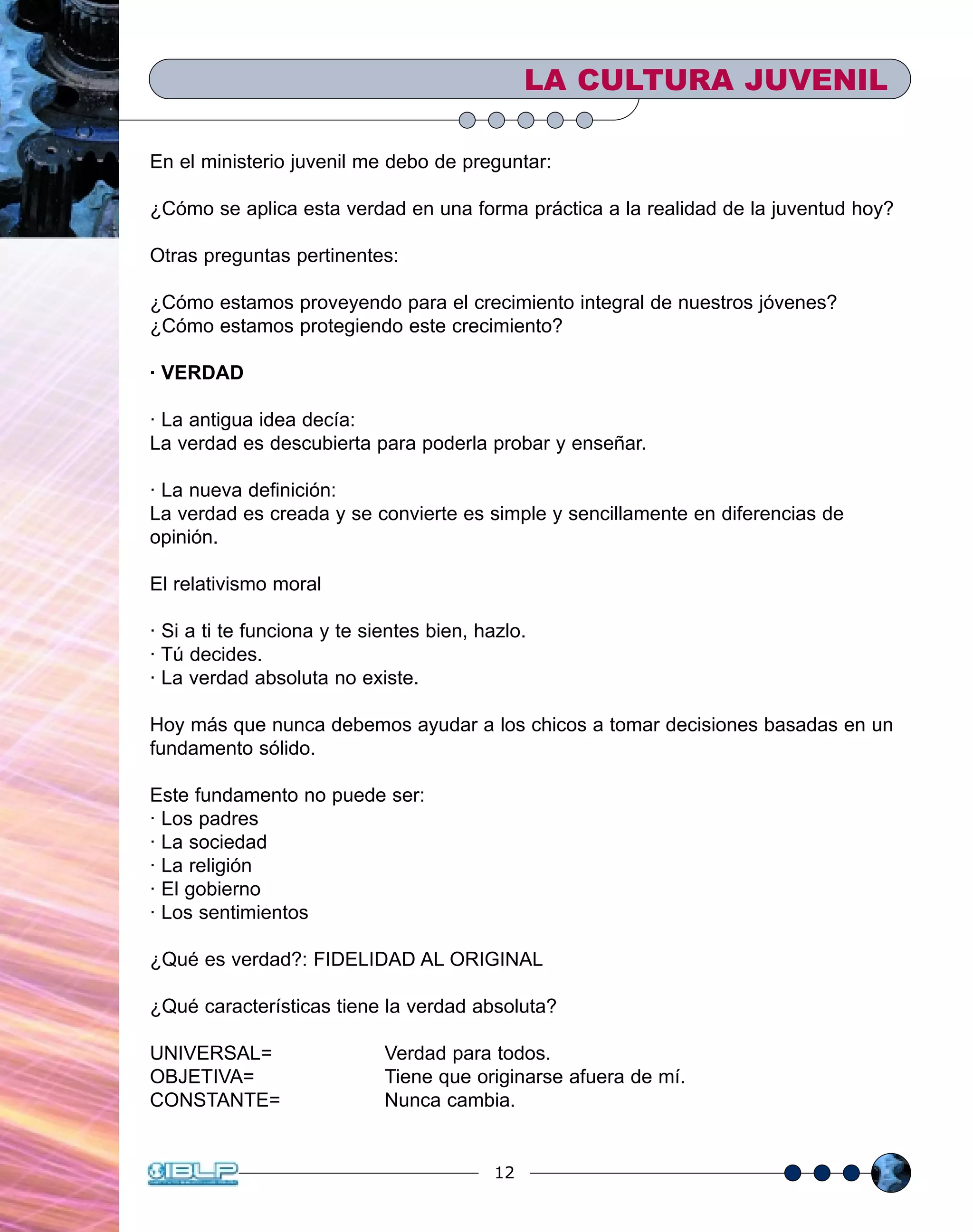 12
En el ministerio juvenil me debo de preguntar:
¿Cómo se aplica esta verdad en una forma práctica a la realidad de la juventud hoy?
Otras preguntas pertinentes:
¿Cómo estamos proveyendo para el crecimiento integral de nuestros jóvenes?
¿Cómo estamos protegiendo este crecimiento?
· VERDAD
· La antigua idea decía:
La verdad es descubierta para poderla probar y enseñar.
· La nueva definición:
La verdad es creada y se convierte es simple y sencillamente en diferencias de
opinión.
El relativismo moral
· Si a ti te funciona y te sientes bien, hazlo.
· Tú decides.
· La verdad absoluta no existe.
Hoy más que nunca debemos ayudar a los chicos a tomar decisiones basadas en un
fundamento sólido.
Este fundamento no puede ser:
· Los padres
· La sociedad
· La religión
· El gobierno
· Los sentimientos
¿Qué es verdad?: FIDELIDAD AL ORIGINAL
¿Qué características tiene la verdad absoluta?
UNIVERSAL= Verdad para todos.
OBJETIVA= Tiene que originarse afuera de mí.
CONSTANTE= Nunca cambia.
LA CULTURA JUVENIL
 