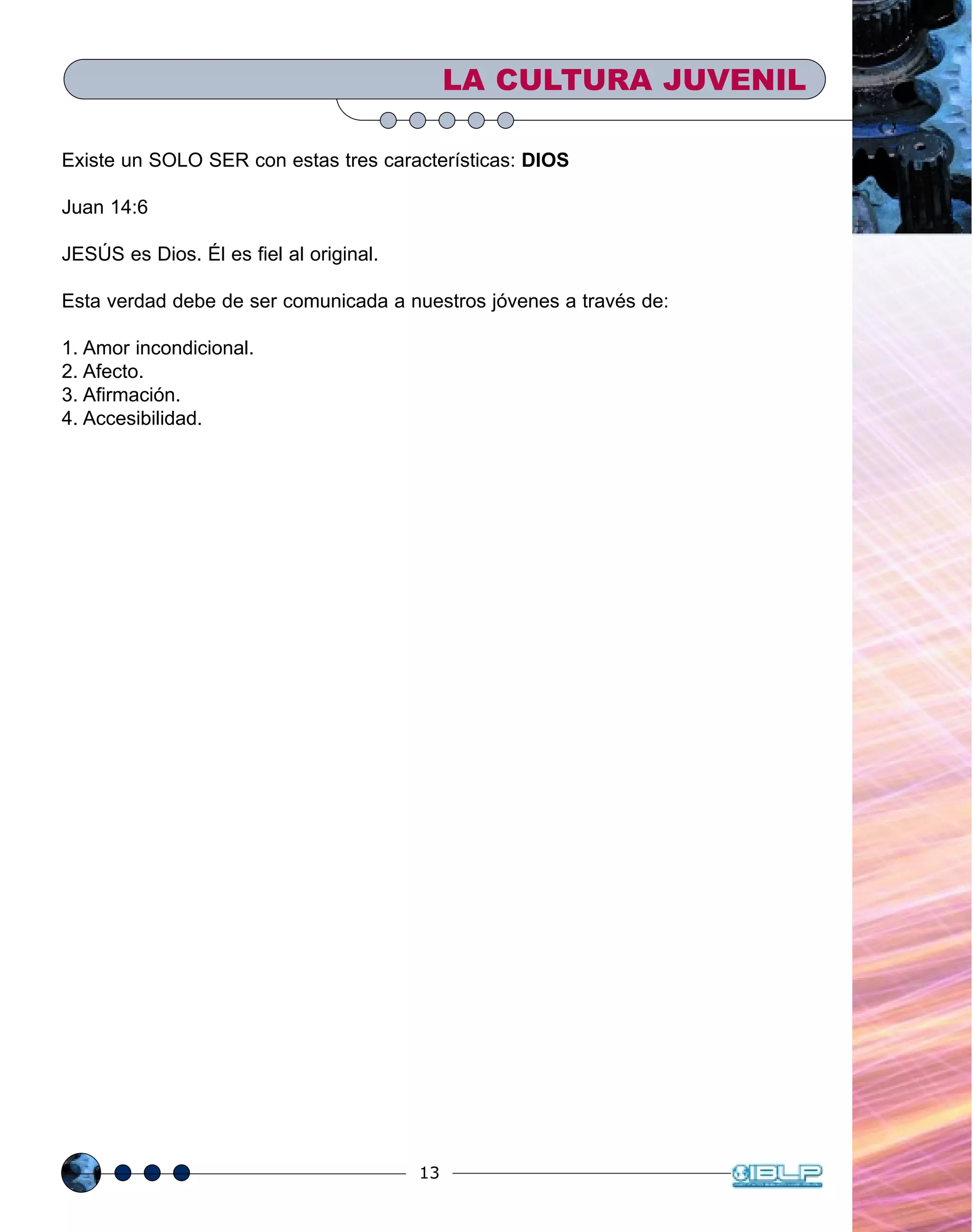 13
Existe un SOLO SER con estas tres características: DIOS
Juan 14:6
JESÚS es Dios. Él es fiel al original.
Esta verdad debe de ser comunicada a nuestros jóvenes a través de:
1. Amor incondicional.
2. Afecto.
3. Afirmación.
4. Accesibilidad.
LA CULTURA JUVENIL
 