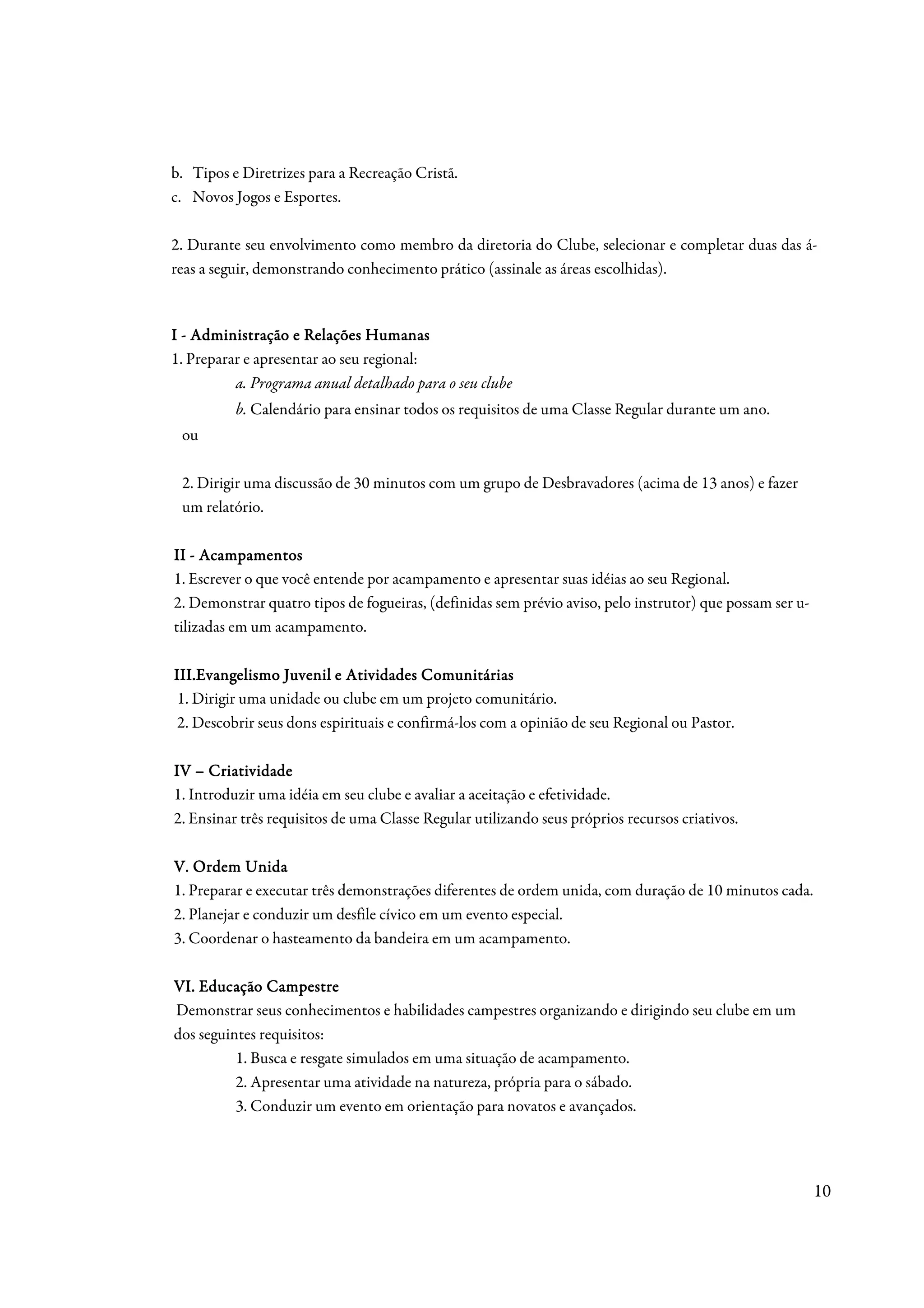 b. Tipos e Diretrizes para a Recreação Cristã.
c. Novos Jogos e Esportes.

2. Durante seu envolvimento como membro da diretoria do Clube, selecionar e completar duas das á-
reas a seguir, demonstrando conhecimento prático (assinale as áreas escolhidas).



I - Administração e Relações Humanas
1. Preparar e apresentar ao seu regional:
          a. Programa anual detalhado para o seu clube
          b. Calendário para ensinar todos os requisitos de uma Classe Regular durante um ano.
 ou

 2. Dirigir uma discussão de 30 minutos com um grupo de Desbravadores (acima de 13 anos) e fazer
 um relatório.

II - Acampamentos
1. Escrever o que você entende por acampamento e apresentar suas idéias ao seu Regional.
2. Demonstrar quatro tipos de fogueiras, (definidas sem prévio aviso, pelo instrutor) que possam ser u-
tilizadas em um acampamento.

                                         Comunitárias
III.Evangelismo Juvenil e Atividades Comunitárias
 1. Dirigir uma unidade ou clube em um projeto comunitário.
 2. Descobrir seus dons espirituais e confirmá-los com a opinião de seu Regional ou Pastor.

IV – Criatividade
1. Introduzir uma idéia em seu clube e avaliar a aceitação e efetividade.
2. Ensinar três requisitos de uma Classe Regular utilizando seus próprios recursos criativos.

V. Ordem Unida
1. Preparar e executar três demonstrações diferentes de ordem unida, com duração de 10 minutos cada.
2. Planejar e conduzir um desfile cívico em um evento especial.
3. Coordenar o hasteamento da bandeira em um acampamento.

VI. Educação Campestre
Demonstrar seus conhecimentos e habilidades campestres organizando e dirigindo seu clube em um
dos seguintes requisitos:
          1. Busca e resgate simulados em uma situação de acampamento.
          2. Apresentar uma atividade na natureza, própria para o sábado.
          3. Conduzir um evento em orientação para novatos e avançados.




                                                                                                          10
 