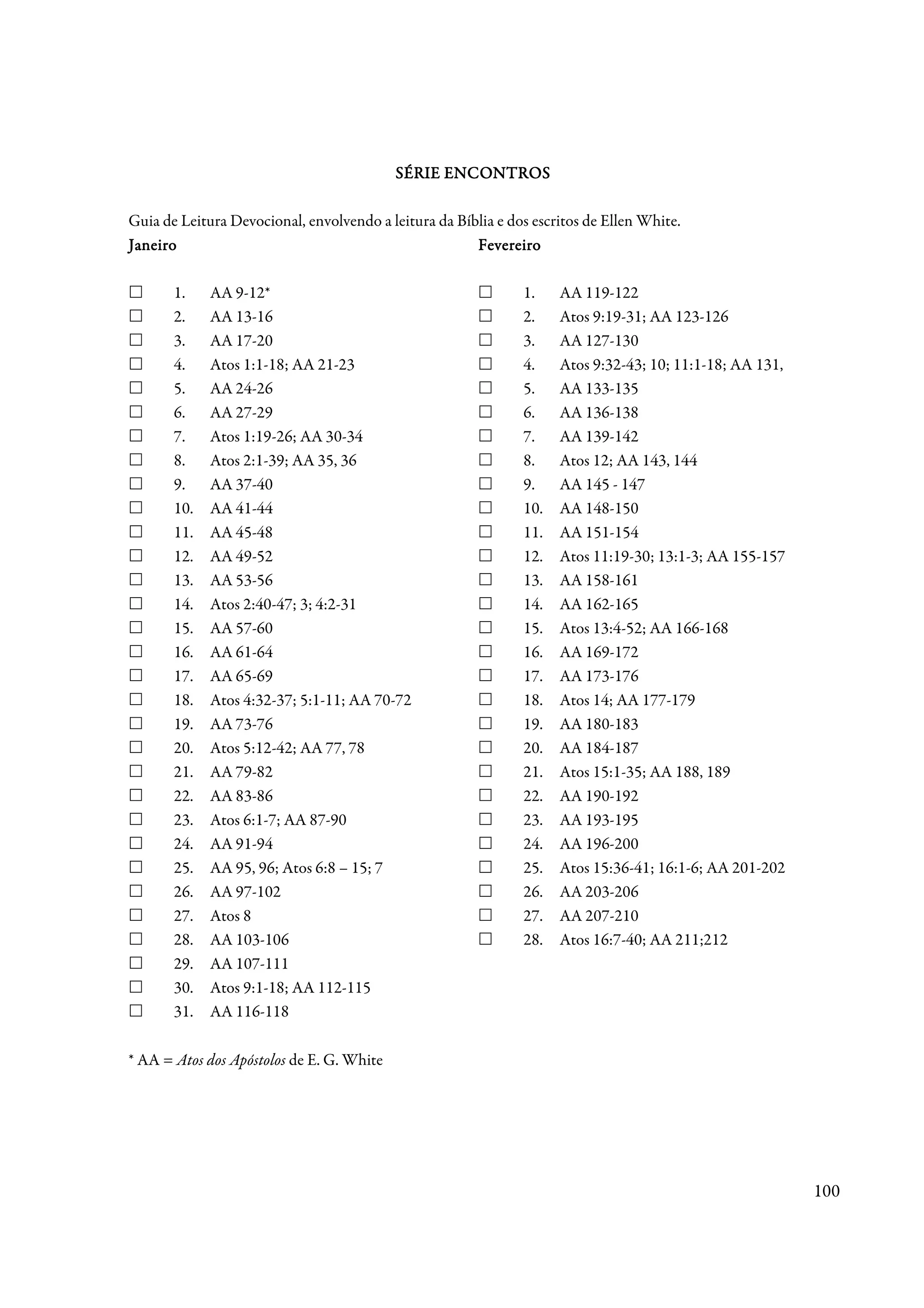 SÉRIE ENCONTROS

Guia de Leitura Devocional, envolvendo a leitura da Bíblia e dos escritos de Ellen White.
Janeiro                                                Fevereiro

       1.    AA 9-12*                                          1.    AA 119-122
       2.    AA 13-16                                          2.    Atos 9:19-31; AA 123-126
       3.    AA 17-20                                          3.    AA 127-130
       4.    Atos 1:1-18; AA 21-23                             4.    Atos 9:32-43; 10; 11:1-18; AA 131,
       5.    AA 24-26                                          5.    AA 133-135
       6.    AA 27-29                                          6.    AA 136-138
       7.    Atos 1:19-26; AA 30-34                            7.    AA 139-142
       8.    Atos 2:1-39; AA 35, 36                            8.    Atos 12; AA 143, 144
       9.    AA 37-40                                          9.    AA 145 - 147
       10.   AA 41-44                                          10.   AA 148-150
       11.   AA 45-48                                          11.   AA 151-154
       12.   AA 49-52                                          12.   Atos 11:19-30; 13:1-3; AA 155-157
       13.   AA 53-56                                          13.   AA 158-161
       14.   Atos 2:40-47; 3; 4:2-31                           14.   AA 162-165
       15.   AA 57-60                                          15.   Atos 13:4-52; AA 166-168
       16.   AA 61-64                                          16.   AA 169-172
       17.   AA 65-69                                          17.   AA 173-176
       18.   Atos 4:32-37; 5:1-11; AA 70-72                    18.   Atos 14; AA 177-179
       19.   AA 73-76                                          19.   AA 180-183
       20.   Atos 5:12-42; AA 77, 78                           20.   AA 184-187
       21.   AA 79-82                                          21.   Atos 15:1-35; AA 188, 189
       22.   AA 83-86                                          22.   AA 190-192
       23.   Atos 6:1-7; AA 87-90                              23.   AA 193-195
       24.   AA 91-94                                          24.   AA 196-200
       25.   AA 95, 96; Atos 6:8 – 15; 7                       25.   Atos 15:36-41; 16:1-6; AA 201-202
       26.   AA 97-102                                         26.   AA 203-206
       27.   Atos 8                                            27.   AA 207-210
       28.   AA 103-106                                        28.   Atos 16:7-40; AA 211;212
       29.   AA 107-111
       30.   Atos 9:1-18; AA 112-115
       31.   AA 116-118

* AA = Atos dos Apóstolos de E. G. White




                                                                                                          100
 