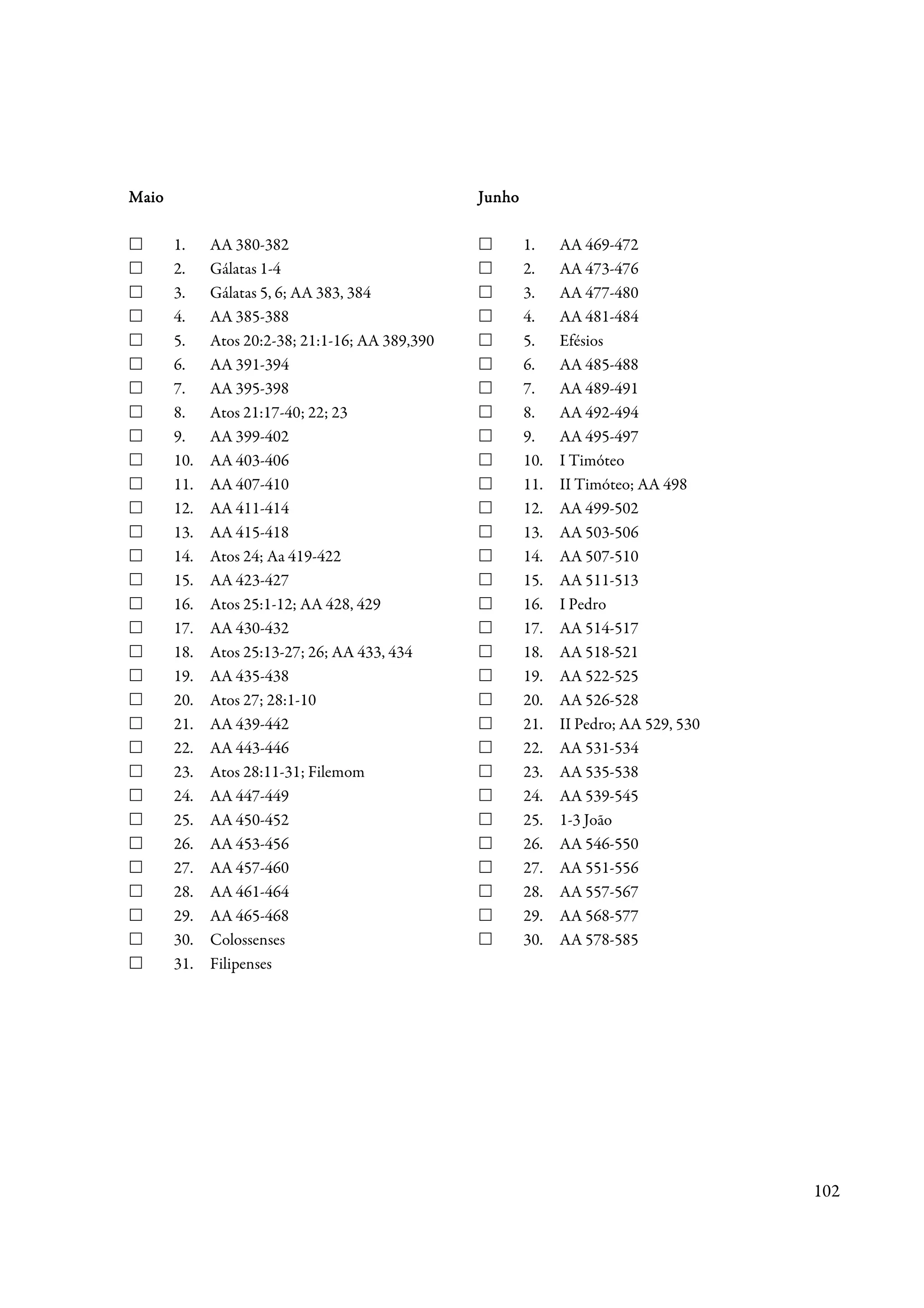 Maio                                             Junho

       1.    AA 380-382                                  1.    AA 469-472
       2.    Gálatas 1-4                                 2.    AA 473-476
       3.    Gálatas 5, 6; AA 383, 384                   3.    AA 477-480
       4.    AA 385-388                                  4.    AA 481-484
       5.    Atos 20:2-38; 21:1-16; AA 389,390           5.    Efésios
       6.    AA 391-394                                  6.    AA 485-488
       7.    AA 395-398                                  7.    AA 489-491
       8.    Atos 21:17-40; 22; 23                       8.    AA 492-494
       9.    AA 399-402                                  9.    AA 495-497
       10.   AA 403-406                                  10.   I Timóteo
       11.   AA 407-410                                  11.   II Timóteo; AA 498
       12.   AA 411-414                                  12.   AA 499-502
       13.   AA 415-418                                  13.   AA 503-506
       14.   Atos 24; Aa 419-422                         14.   AA 507-510
       15.   AA 423-427                                  15.   AA 511-513
       16.   Atos 25:1-12; AA 428, 429                   16.   I Pedro
       17.   AA 430-432                                  17.   AA 514-517
       18.   Atos 25:13-27; 26; AA 433, 434              18.   AA 518-521
       19.   AA 435-438                                  19.   AA 522-525
       20.   Atos 27; 28:1-10                            20.   AA 526-528
       21.   AA 439-442                                  21.   II Pedro; AA 529, 530
       22.   AA 443-446                                  22.   AA 531-534
       23.   Atos 28:11-31; Filemom                      23.   AA 535-538
       24.   AA 447-449                                  24.   AA 539-545
       25.   AA 450-452                                  25.   1-3 João
       26.   AA 453-456                                  26.   AA 546-550
       27.   AA 457-460                                  27.   AA 551-556
       28.   AA 461-464                                  28.   AA 557-567
       29.   AA 465-468                                  29.   AA 568-577
       30.   Colossenses                                 30.   AA 578-585
       31.   Filipenses




                                                                                       102
 