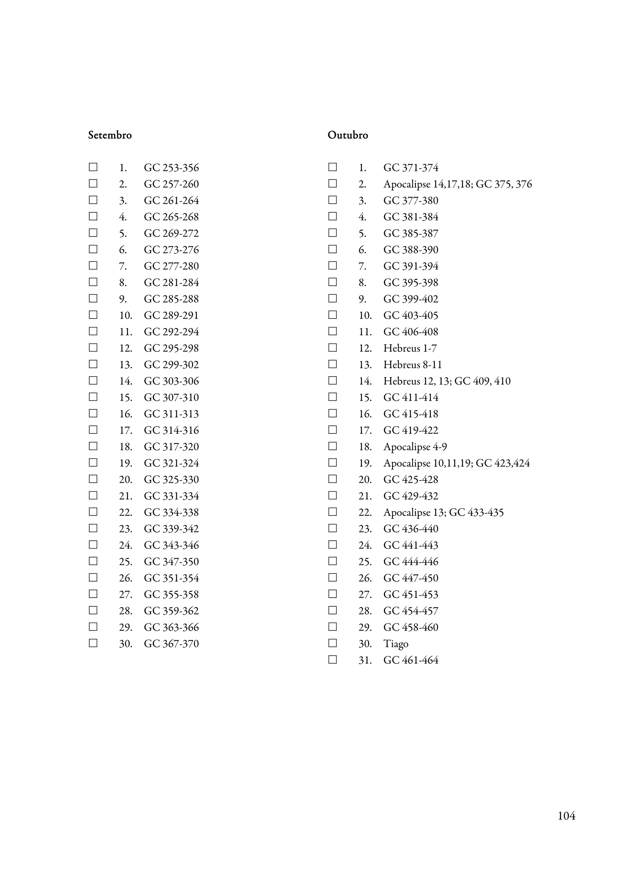 Setembro                Outubro

     1.    GC 253-356        1.    GC 371-374
     2.    GC 257-260        2.    Apocalipse 14,17,18; GC 375, 376
     3.    GC 261-264        3.    GC 377-380
     4.    GC 265-268        4.    GC 381-384
     5.    GC 269-272        5.    GC 385-387
     6.    GC 273-276        6.    GC 388-390
     7.    GC 277-280        7.    GC 391-394
     8.    GC 281-284        8.    GC 395-398
     9.    GC 285-288        9.    GC 399-402
     10.   GC 289-291        10.   GC 403-405
     11.   GC 292-294        11.   GC 406-408
     12.   GC 295-298        12.   Hebreus 1-7
     13.   GC 299-302        13.   Hebreus 8-11
     14.   GC 303-306        14.   Hebreus 12, 13; GC 409, 410
     15.   GC 307-310        15.   GC 411-414
     16.   GC 311-313        16.   GC 415-418
     17.   GC 314-316        17.   GC 419-422
     18.   GC 317-320        18.   Apocalipse 4-9
     19.   GC 321-324        19.   Apocalipse 10,11,19; GC 423,424
     20.   GC 325-330        20.   GC 425-428
     21.   GC 331-334        21.   GC 429-432
     22.   GC 334-338        22.   Apocalipse 13; GC 433-435
     23.   GC 339-342        23.   GC 436-440
     24.   GC 343-346        24.   GC 441-443
     25.   GC 347-350        25.   GC 444-446
     26.   GC 351-354        26.   GC 447-450
     27.   GC 355-358        27.   GC 451-453
     28.   GC 359-362        28.   GC 454-457
     29.   GC 363-366        29.   GC 458-460
     30.   GC 367-370        30.   Tiago
                             31.   GC 461-464




                                                                      104
 