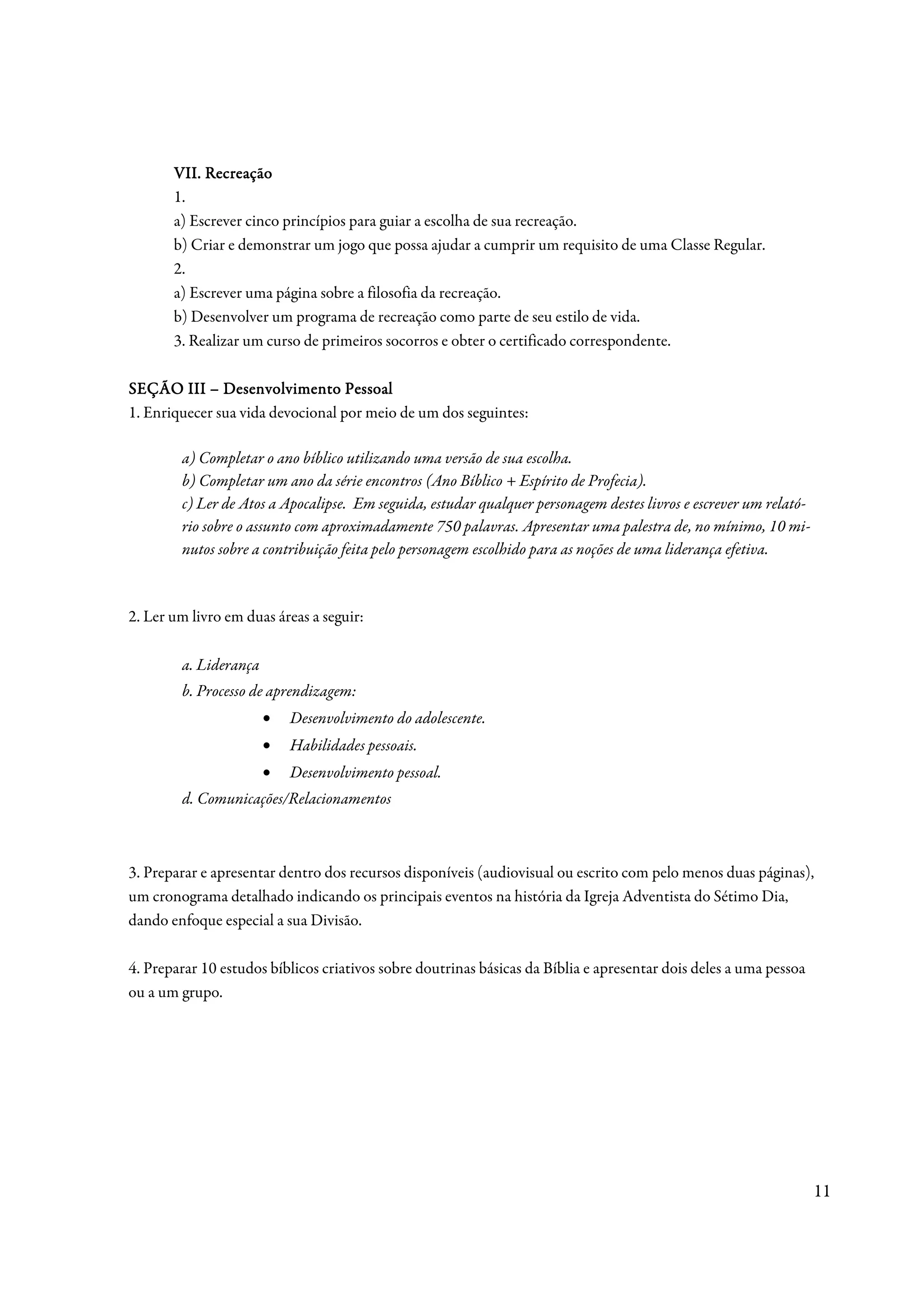 VII. Recreação
       1.
       a) Escrever cinco princípios para guiar a escolha de sua recreação.
       b) Criar e demonstrar um jogo que possa ajudar a cumprir um requisito de uma Classe Regular.
       2.
       a) Escrever uma página sobre a filosofia da recreação.
       b) Desenvolver um programa de recreação como parte de seu estilo de vida.
       3. Realizar um curso de primeiros socorros e obter o certificado correspondente.

SEÇÃO III – Desenvolvimento Pessoal
1. Enriquecer sua vida devocional por meio de um dos seguintes:

        a) Completar o ano bíblico utilizando uma versão de sua escolha.
        b) Completar um ano da série encontros (Ano Bíblico + Espírito de Profecia).
        c) Ler de Atos a Apocalipse. Em seguida, estudar qualquer personagem destes livros e escrever um relató-
        rio sobre o assunto com aproximadamente 750 palavras. Apresentar uma palestra de, no mínimo, 10 mi-
        nutos sobre a contribuição feita pelo personagem escolhido para as noções de uma liderança efetiva.



2. Ler um livro em duas áreas a seguir:

        a. Liderança
        b. Processo de aprendizagem:
                       •   Desenvolvimento do adolescente.
                       •   Habilidades pessoais.
                       •   Desenvolvimento pessoal.
        d. Comunicações/Relacionamentos



3. Preparar e apresentar dentro dos recursos disponíveis (audiovisual ou escrito com pelo menos duas páginas),
um cronograma detalhado indicando os principais eventos na história da Igreja Adventista do Sétimo Dia,
dando enfoque especial a sua Divisão.

4. Preparar 10 estudos bíblicos criativos sobre doutrinas básicas da Bíblia e apresentar dois deles a uma pessoa
ou a um grupo.




                                                                                                                   11
 