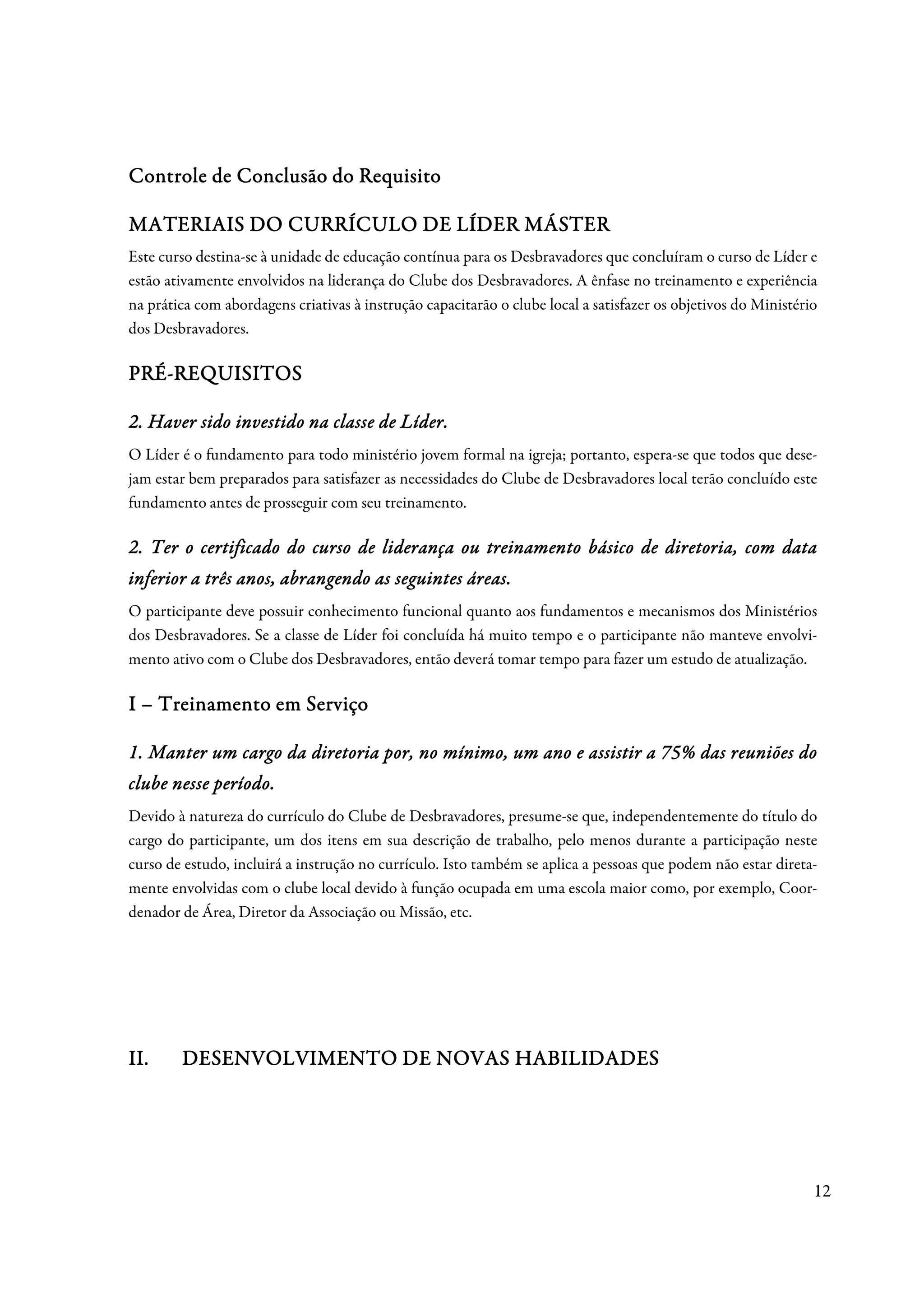 Controle de Conclusão do Requisito

             CURRÍ
MATERIAIS DO CURRÍCULO DE LÍDER MÁSTER
Este curso destina-se à unidade de educação contínua para os Desbravadores que concluíram o curso de Líder e
estão ativamente envolvidos na liderança do Clube dos Desbravadores. A ênfase no treinamento e experiência
na prática com abordagens criativas à instrução capacitarão o clube local a satisfazer os objetivos do Ministério
dos Desbravadores.

PRÉ-
PRÉ-REQUISITOS

                                     Líder.
2. Haver sido investido na classe de Líder.
O Líder é o fundamento para todo ministério jovem formal na igreja; portanto, espera-se que todos que dese-
jam estar bem preparados para satisfazer as necessidades do Clube de Desbravadores local terão concluído este
fundamento antes de prosseguir com seu treinamento.

2. Ter o certificado do curso de liderança ou treinamento básico de diretoria, com data
                                                                    dire
inferior a três anos, abrangendo as seguintes áreas.
                anos,                         áreas.
O participante deve possuir conhecimento funcional quanto aos fundamentos e mecanismos dos Ministérios
dos Desbravadores. Se a classe de Líder foi concluída há muito tempo e o participante não manteve envolvi-
mento ativo com o Clube dos Desbravadores, então deverá tomar tempo para fazer um estudo de atualização.

I – Treinamento em Serviço

1. Manter um cargo da diretoria por, no mínimo, um ano e assistir a 75% das reuniões do
clube nesse período.
            período.
Devido à natureza do currículo do Clube de Desbravadores, presume-se que, independentemente do título do
cargo do participante, um dos itens em sua descrição de trabalho, pelo menos durante a participação neste
curso de estudo, incluirá a instrução no currículo. Isto também se aplica a pessoas que podem não estar direta-
mente envolvidas com o clube local devido à função ocupada em uma escola maior como, por exemplo, Coor-
denador de Área, Diretor da Associação ou Missão, etc.




II.
II.     DESENVOLVIMENTO DE NOVAS HABILIDADES




                                                                                                                12
 