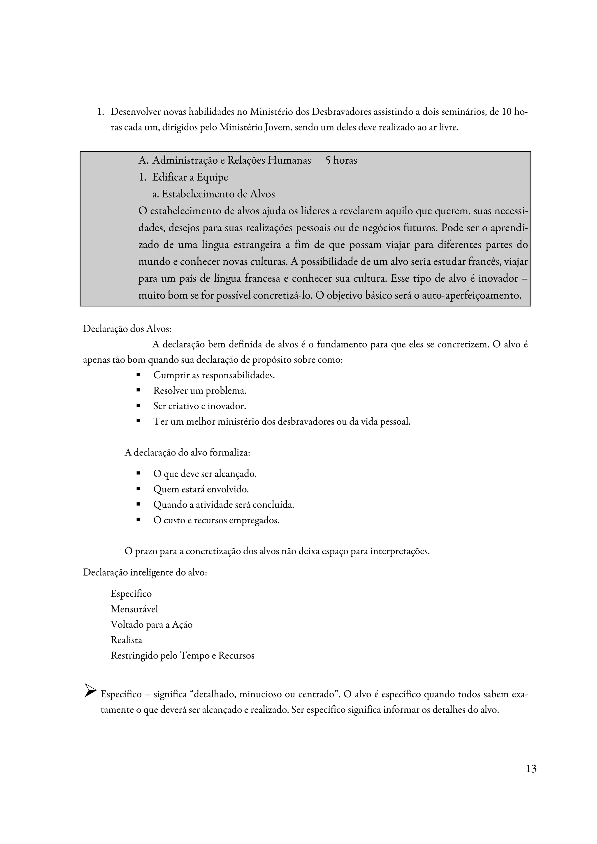 1. Desenvolver novas habilidades no Ministério dos Desbravadores assistindo a dois seminários, de 10 ho-
      ras cada um, dirigidos pelo Ministério Jovem, sendo um deles deve realizado ao ar livre.


             A. Administração e Relações Humanas 5 horas
             1. Edificar a Equipe
                a. Estabelecimento de Alvos
             O estabelecimento de alvos ajuda os líderes a revelarem aquilo que querem, suas necessi-
             dades, desejos para suas realizações pessoais ou de negócios futuros. Pode ser o aprendi-
             zado de uma língua estrangeira a fim de que possam viajar para diferentes partes do
             mundo e conhecer novas culturas. A possibilidade de um alvo seria estudar francês, viajar
             para um país de língua francesa e conhecer sua cultura. Esse tipo de alvo é inovador –
             muito bom se for possível concretizá-lo. O objetivo básico será o auto-aperfeiçoamento.

Declaração dos Alvos:
                A declaração bem definida de alvos é o fundamento para que eles se concretizem. O alvo é
apenas tão bom quando sua declaração de propósito sobre como:
                Cumprir as responsabilidades.
                Resolver um problema.
                Ser criativo e inovador.
                Ter um melhor ministério dos desbravadores ou da vida pessoal.

          A declaração do alvo formaliza:
                 O que deve ser alcançado.
                 Quem estará envolvido.
                 Quando a atividade será concluída.
                 O custo e recursos empregados.

          O prazo para a concretização dos alvos não deixa espaço para interpretações.
Declaração inteligente do alvo:
      Específico
      Mensurável
      Voltado para a Ação
      Realista
      Restringido pelo Tempo e Recursos


    Específico – significa “detalhado, minucioso ou centrado”. O alvo é específico quando todos sabem exa-
    tamente o que deverá ser alcançado e realizado. Ser específico significa informar os detalhes do alvo.




                                                                                                          13
 