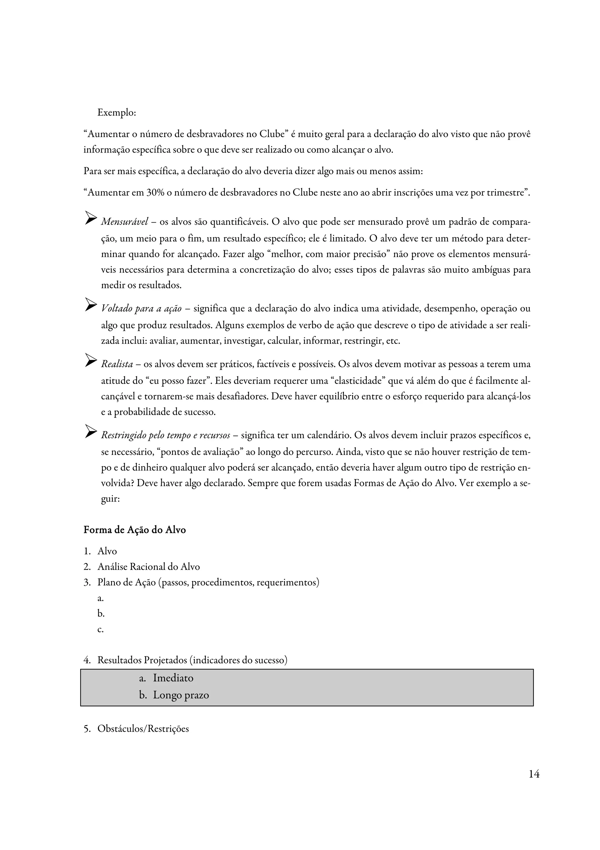 Exemplo:
“Aumentar o número de desbravadores no Clube” é muito geral para a declaração do alvo visto que não provê
informação específica sobre o que deve ser realizado ou como alcançar o alvo.
Para ser mais específica, a declaração do alvo deveria dizer algo mais ou menos assim:
“Aumentar em 30% o número de desbravadores no Clube neste ano ao abrir inscrições uma vez por trimestre”.

    Mensurável – os alvos são quantificáveis. O alvo que pode ser mensurado provê um padrão de compara-
    ção, um meio para o fim, um resultado específico; ele é limitado. O alvo deve ter um método para deter-
    minar quando for alcançado. Fazer algo “melhor, com maior precisão” não prove os elementos mensurá-
    veis necessários para determina a concretização do alvo; esses tipos de palavras são muito ambíguas para
    medir os resultados.

    Voltado para a ação – significa que a declaração do alvo indica uma atividade, desempenho, operação ou
    algo que produz resultados. Alguns exemplos de verbo de ação que descreve o tipo de atividade a ser reali-
    zada inclui: avaliar, aumentar, investigar, calcular, informar, restringir, etc.

    Realista – os alvos devem ser práticos, factíveis e possíveis. Os alvos devem motivar as pessoas a terem uma
    atitude do “eu posso fazer”. Eles deveriam requerer uma “elasticidade” que vá além do que é facilmente al-
    cançável e tornarem-se mais desafiadores. Deve haver equilíbrio entre o esforço requerido para alcançá-los
    e a probabilidade de sucesso.

    Restringido pelo tempo e recursos – significa ter um calendário. Os alvos devem incluir prazos específicos e,
    se necessário, “pontos de avaliação” ao longo do percurso. Ainda, visto que se não houver restrição de tem-
    po e de dinheiro qualquer alvo poderá ser alcançado, então deveria haver algum outro tipo de restrição en-
    volvida? Deve haver algo declarado. Sempre que forem usadas Formas de Ação do Alvo. Ver exemplo a se-
    guir:

Forma de Ação do Alvo
1. Alvo
2. Análise Racional do Alvo
3. Plano de Ação (passos, procedimentos, requerimentos)
   a.
   b.
   c.

4. Resultados Projetados (indicadores do sucesso)
              a. Imediato
              b. Longo prazo

5. Obstáculos/Restrições



                                                                                                                14
 