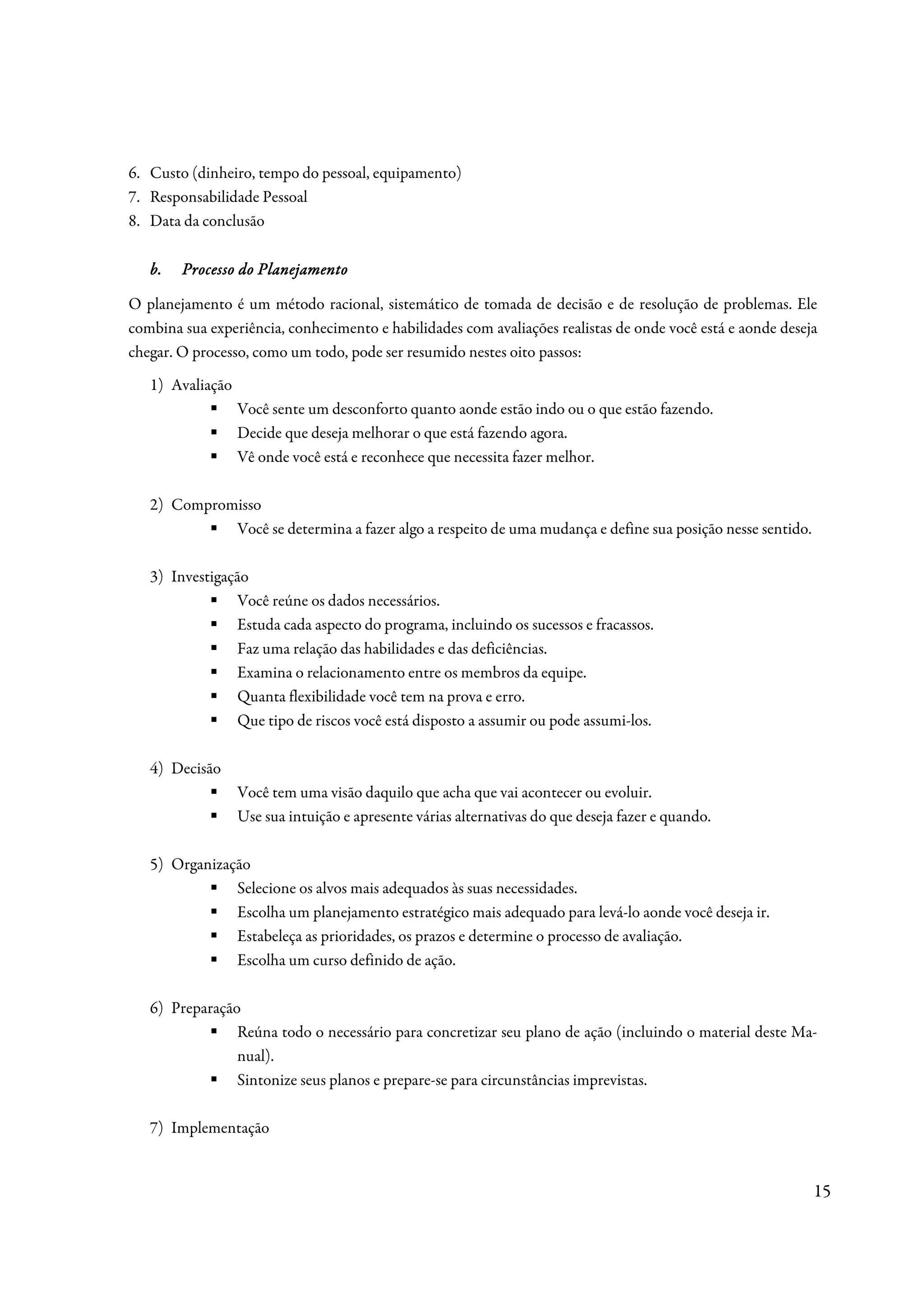 6. Custo (dinheiro, tempo do pessoal, equipamento)
7. Responsabilidade Pessoal
8. Data da conclusão

   b.   Processo do Planejamento

O planejamento é um método racional, sistemático de tomada de decisão e de resolução de problemas. Ele
combina sua experiência, conhecimento e habilidades com avaliações realistas de onde você está e aonde deseja
chegar. O processo, como um todo, pode ser resumido nestes oito passos:
   1) Avaliação
                  Você sente um desconforto quanto aonde estão indo ou o que estão fazendo.
                  Decide que deseja melhorar o que está fazendo agora.
                  Vê onde você está e reconhece que necessita fazer melhor.

   2) Compromisso
             Você se determina a fazer algo a respeito de uma mudança e define sua posição nesse sentido.

   3) Investigação
                Você reúne os dados necessários.
                Estuda cada aspecto do programa, incluindo os sucessos e fracassos.
                Faz uma relação das habilidades e das deficiências.
                Examina o relacionamento entre os membros da equipe.
                Quanta flexibilidade você tem na prova e erro.
                Que tipo de riscos você está disposto a assumir ou pode assumi-los.

   4) Decisão
                  Você tem uma visão daquilo que acha que vai acontecer ou evoluir.
                  Use sua intuição e apresente várias alternativas do que deseja fazer e quando.

   5) Organização
               Selecione os alvos mais adequados às suas necessidades.
               Escolha um planejamento estratégico mais adequado para levá-lo aonde você deseja ir.
               Estabeleça as prioridades, os prazos e determine o processo de avaliação.
               Escolha um curso definido de ação.

   6) Preparação
                Reúna todo o necessário para concretizar seu plano de ação (incluindo o material deste Ma-
                nual).
                Sintonize seus planos e prepare-se para circunstâncias imprevistas.

   7) Implementação


                                                                                                            15
 