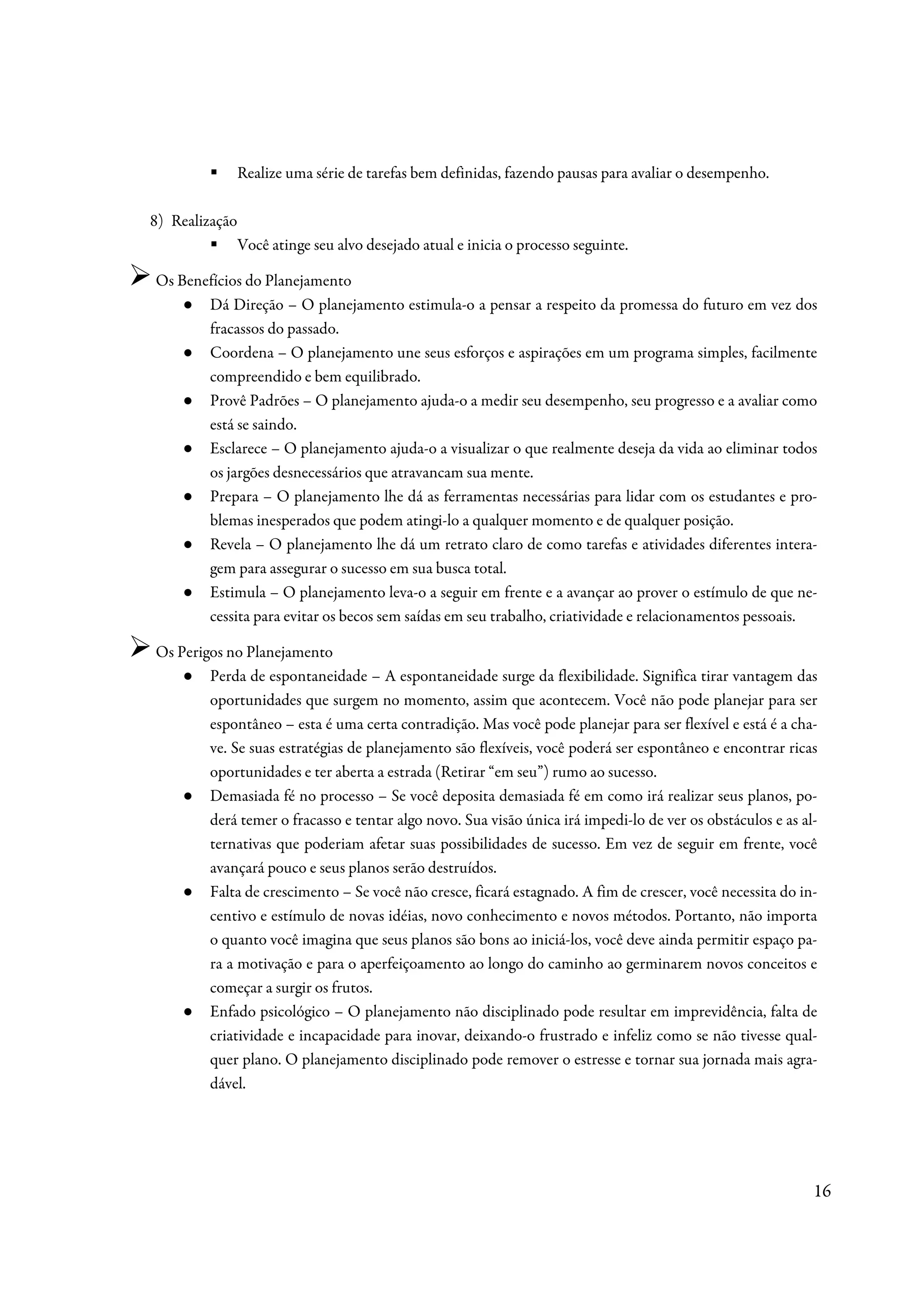 Realize uma série de tarefas bem definidas, fazendo pausas para avaliar o desempenho.

8) Realização
                Você atinge seu alvo desejado atual e inicia o processo seguinte.

Os Benefícios do Planejamento
    ● Dá Direção – O planejamento estimula-o a pensar a respeito da promessa do futuro em vez dos
       fracassos do passado.
    ● Coordena – O planejamento une seus esforços e aspirações em um programa simples, facilmente
       compreendido e bem equilibrado.
    ● Provê Padrões – O planejamento ajuda-o a medir seu desempenho, seu progresso e a avaliar como
       está se saindo.
    ● Esclarece – O planejamento ajuda-o a visualizar o que realmente deseja da vida ao eliminar todos
       os jargões desnecessários que atravancam sua mente.
    ● Prepara – O planejamento lhe dá as ferramentas necessárias para lidar com os estudantes e pro-
       blemas inesperados que podem atingi-lo a qualquer momento e de qualquer posição.
    ● Revela – O planejamento lhe dá um retrato claro de como tarefas e atividades diferentes intera-
       gem para assegurar o sucesso em sua busca total.
    ● Estimula – O planejamento leva-o a seguir em frente e a avançar ao prover o estímulo de que ne-
       cessita para evitar os becos sem saídas em seu trabalho, criatividade e relacionamentos pessoais.

Os Perigos no Planejamento
    ● Perda de espontaneidade – A espontaneidade surge da flexibilidade. Significa tirar vantagem das
        oportunidades que surgem no momento, assim que acontecem. Você não pode planejar para ser
        espontâneo – esta é uma certa contradição. Mas você pode planejar para ser flexível e está é a cha-
        ve. Se suas estratégias de planejamento são flexíveis, você poderá ser espontâneo e encontrar ricas
        oportunidades e ter aberta a estrada (Retirar “em seu”) rumo ao sucesso.
    ● Demasiada fé no processo – Se você deposita demasiada fé em como irá realizar seus planos, po-
        derá temer o fracasso e tentar algo novo. Sua visão única irá impedi-lo de ver os obstáculos e as al-
        ternativas que poderiam afetar suas possibilidades de sucesso. Em vez de seguir em frente, você
        avançará pouco e seus planos serão destruídos.
    ● Falta de crescimento – Se você não cresce, ficará estagnado. A fim de crescer, você necessita do in-
        centivo e estímulo de novas idéias, novo conhecimento e novos métodos. Portanto, não importa
        o quanto você imagina que seus planos são bons ao iniciá-los, você deve ainda permitir espaço pa-
        ra a motivação e para o aperfeiçoamento ao longo do caminho ao germinarem novos conceitos e
        começar a surgir os frutos.
    ● Enfado psicológico – O planejamento não disciplinado pode resultar em imprevidência, falta de
        criatividade e incapacidade para inovar, deixando-o frustrado e infeliz como se não tivesse qual-
        quer plano. O planejamento disciplinado pode remover o estresse e tornar sua jornada mais agra-
        dável.




                                                                                                            16
 