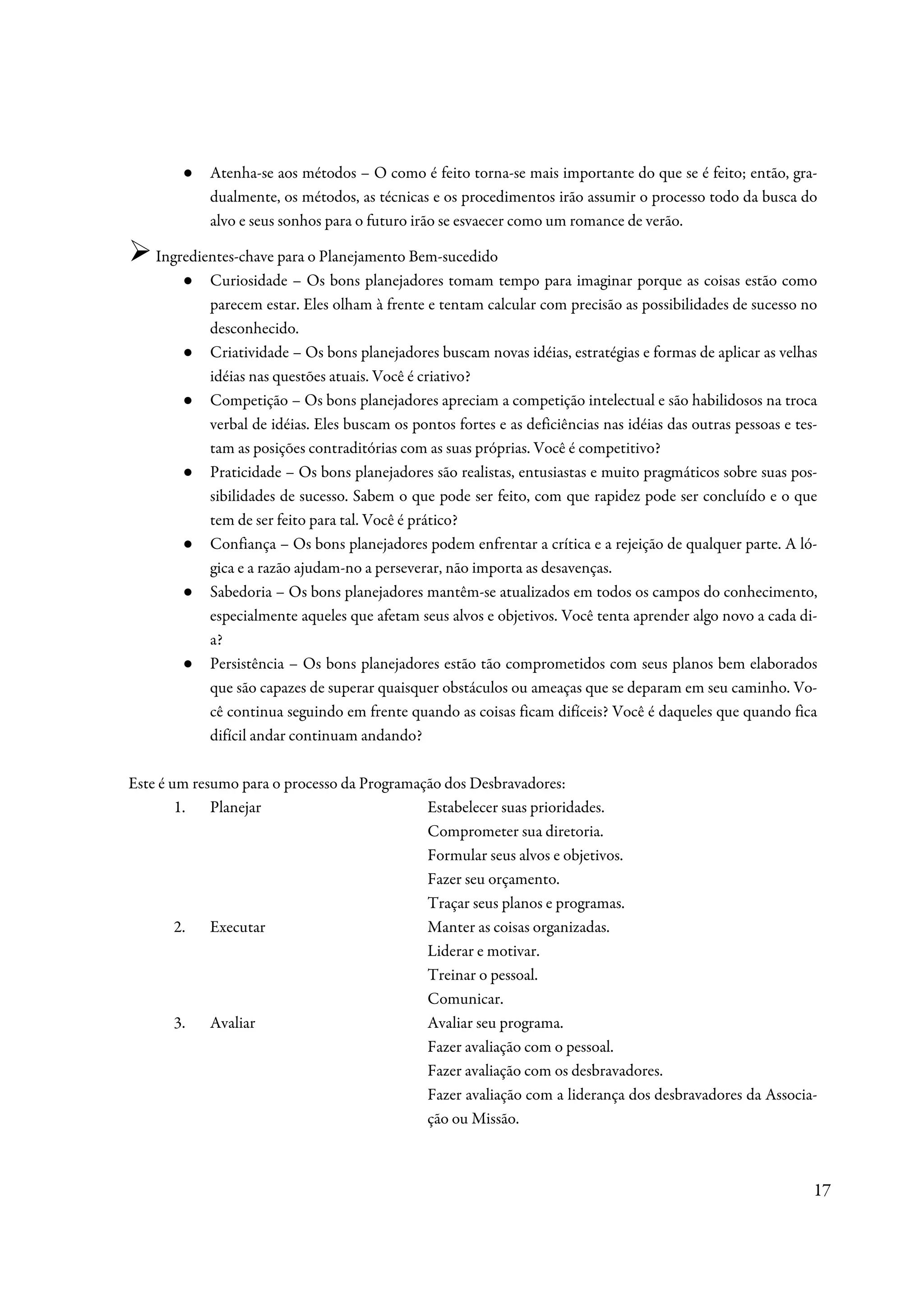 ●   Atenha-se aos métodos – O como é feito torna-se mais importante do que se é feito; então, gra-
            dualmente, os métodos, as técnicas e os procedimentos irão assumir o processo todo da busca do
            alvo e seus sonhos para o futuro irão se esvaecer como um romance de verão.

    Ingredientes-chave para o Planejamento Bem-sucedido
        ● Curiosidade – Os bons planejadores tomam tempo para imaginar porque as coisas estão como
            parecem estar. Eles olham à frente e tentam calcular com precisão as possibilidades de sucesso no
            desconhecido.
        ● Criatividade – Os bons planejadores buscam novas idéias, estratégias e formas de aplicar as velhas
            idéias nas questões atuais. Você é criativo?
        ● Competição – Os bons planejadores apreciam a competição intelectual e são habilidosos na troca
            verbal de idéias. Eles buscam os pontos fortes e as deficiências nas idéias das outras pessoas e tes-
            tam as posições contraditórias com as suas próprias. Você é competitivo?
        ● Praticidade – Os bons planejadores são realistas, entusiastas e muito pragmáticos sobre suas pos-
            sibilidades de sucesso. Sabem o que pode ser feito, com que rapidez pode ser concluído e o que
            tem de ser feito para tal. Você é prático?
        ● Confiança – Os bons planejadores podem enfrentar a crítica e a rejeição de qualquer parte. A ló-
            gica e a razão ajudam-no a perseverar, não importa as desavenças.
        ● Sabedoria – Os bons planejadores mantêm-se atualizados em todos os campos do conhecimento,
            especialmente aqueles que afetam seus alvos e objetivos. Você tenta aprender algo novo a cada di-
            a?
        ● Persistência – Os bons planejadores estão tão comprometidos com seus planos bem elaborados
            que são capazes de superar quaisquer obstáculos ou ameaças que se deparam em seu caminho. Vo-
            cê continua seguindo em frente quando as coisas ficam difíceis? Você é daqueles que quando fica
            difícil andar continuam andando?

Este é um resumo para o processo da Programação dos Desbravadores:
        1. Planejar                          Estabelecer suas prioridades.
                                             Comprometer sua diretoria.
                                             Formular seus alvos e objetivos.
                                             Fazer seu orçamento.
                                             Traçar seus planos e programas.
        2. Executar                          Manter as coisas organizadas.
                                             Liderar e motivar.
                                             Treinar o pessoal.
                                             Comunicar.
        3. Avaliar                           Avaliar seu programa.
                                             Fazer avaliação com o pessoal.
                                             Fazer avaliação com os desbravadores.
                                             Fazer avaliação com a liderança dos desbravadores da Associa-
                                             ção ou Missão.



                                                                                                                17
 