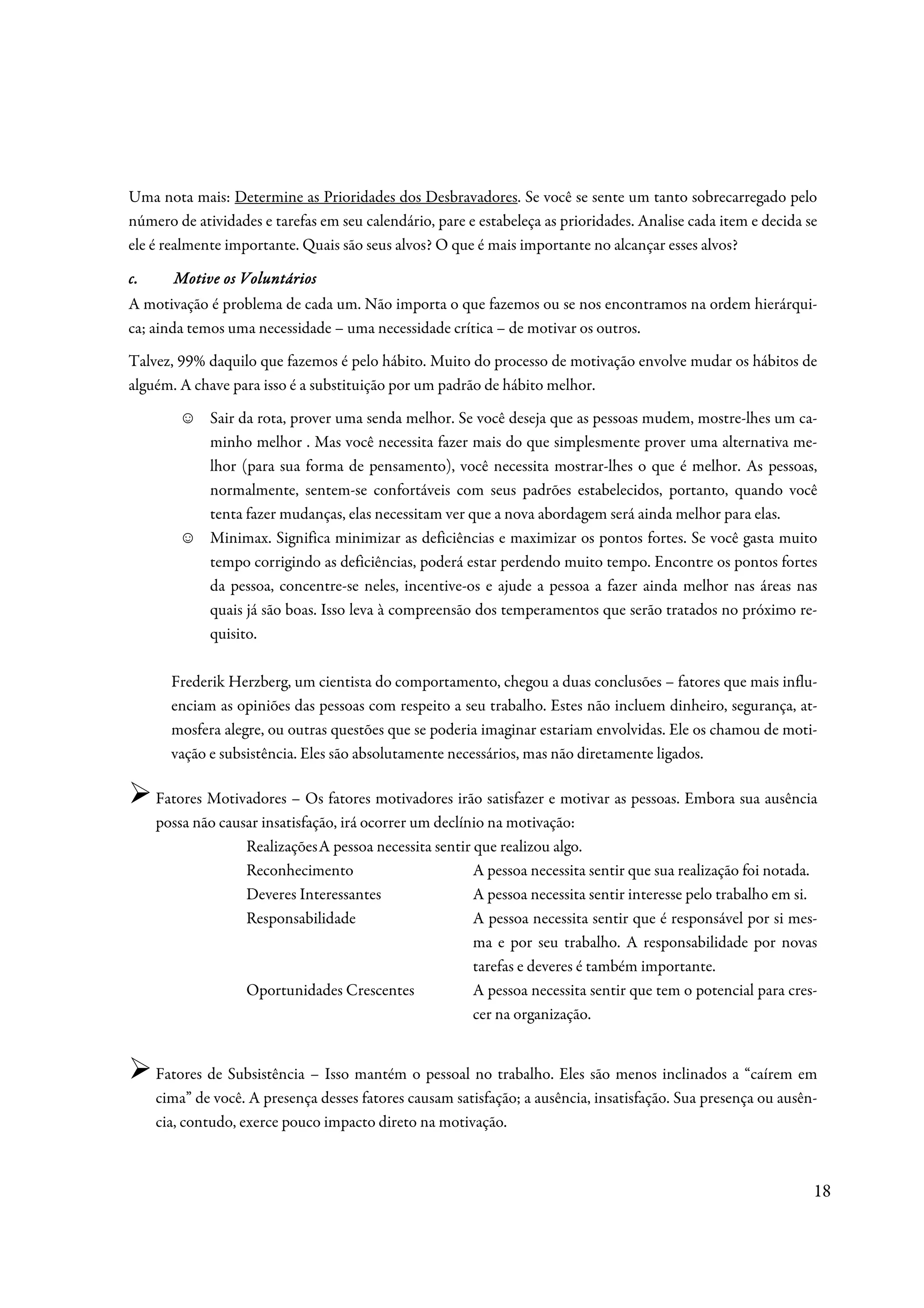 Uma nota mais: Determine as Prioridades dos Desbravadores. Se você se sente um tanto sobrecarregado pelo
número de atividades e tarefas em seu calendário, pare e estabeleça as prioridades. Analise cada item e decida se
ele é realmente importante. Quais são seus alvos? O que é mais importante no alcançar esses alvos?

c.     Motive os Voluntários
A motivação é problema de cada um. Não importa o que fazemos ou se nos encontramos na ordem hierárqui-
ca; ainda temos uma necessidade – uma necessidade crítica – de motivar os outros.
Talvez, 99% daquilo que fazemos é pelo hábito. Muito do processo de motivação envolve mudar os hábitos de
alguém. A chave para isso é a substituição por um padrão de hábito melhor.
         ☺   Sair da rota, prover uma senda melhor. Se você deseja que as pessoas mudem, mostre-lhes um ca-
             minho melhor . Mas você necessita fazer mais do que simplesmente prover uma alternativa me-
             lhor (para sua forma de pensamento), você necessita mostrar-lhes o que é melhor. As pessoas,
             normalmente, sentem-se confortáveis com seus padrões estabelecidos, portanto, quando você
             tenta fazer mudanças, elas necessitam ver que a nova abordagem será ainda melhor para elas.
         ☺   Minimax. Significa minimizar as deficiências e maximizar os pontos fortes. Se você gasta muito
             tempo corrigindo as deficiências, poderá estar perdendo muito tempo. Encontre os pontos fortes
             da pessoa, concentre-se neles, incentive-os e ajude a pessoa a fazer ainda melhor nas áreas nas
             quais já são boas. Isso leva à compreensão dos temperamentos que serão tratados no próximo re-
             quisito.

       Frederik Herzberg, um cientista do comportamento, chegou a duas conclusões – fatores que mais influ-
       enciam as opiniões das pessoas com respeito a seu trabalho. Estes não incluem dinheiro, segurança, at-
       mosfera alegre, ou outras questões que se poderia imaginar estariam envolvidas. Ele os chamou de moti-
       vação e subsistência. Eles são absolutamente necessários, mas não diretamente ligados.

     Fatores Motivadores – Os fatores motivadores irão satisfazer e motivar as pessoas. Embora sua ausência
     possa não causar insatisfação, irá ocorrer um declínio na motivação:
                   Realizações A pessoa necessita sentir que realizou algo.
                   Reconhecimento                        A pessoa necessita sentir que sua realização foi notada.
                   Deveres Interessantes                 A pessoa necessita sentir interesse pelo trabalho em si.
                   Responsabilidade                      A pessoa necessita sentir que é responsável por si mes-
                                                         ma e por seu trabalho. A responsabilidade por novas
                                                         tarefas e deveres é também importante.
                   Oportunidades Crescentes              A pessoa necessita sentir que tem o potencial para cres-
                                                         cer na organização.


     Fatores de Subsistência – Isso mantém o pessoal no trabalho. Eles são menos inclinados a “caírem em
     cima” de você. A presença desses fatores causam satisfação; a ausência, insatisfação. Sua presença ou ausên-
     cia, contudo, exerce pouco impacto direto na motivação.



                                                                                                                18
 
