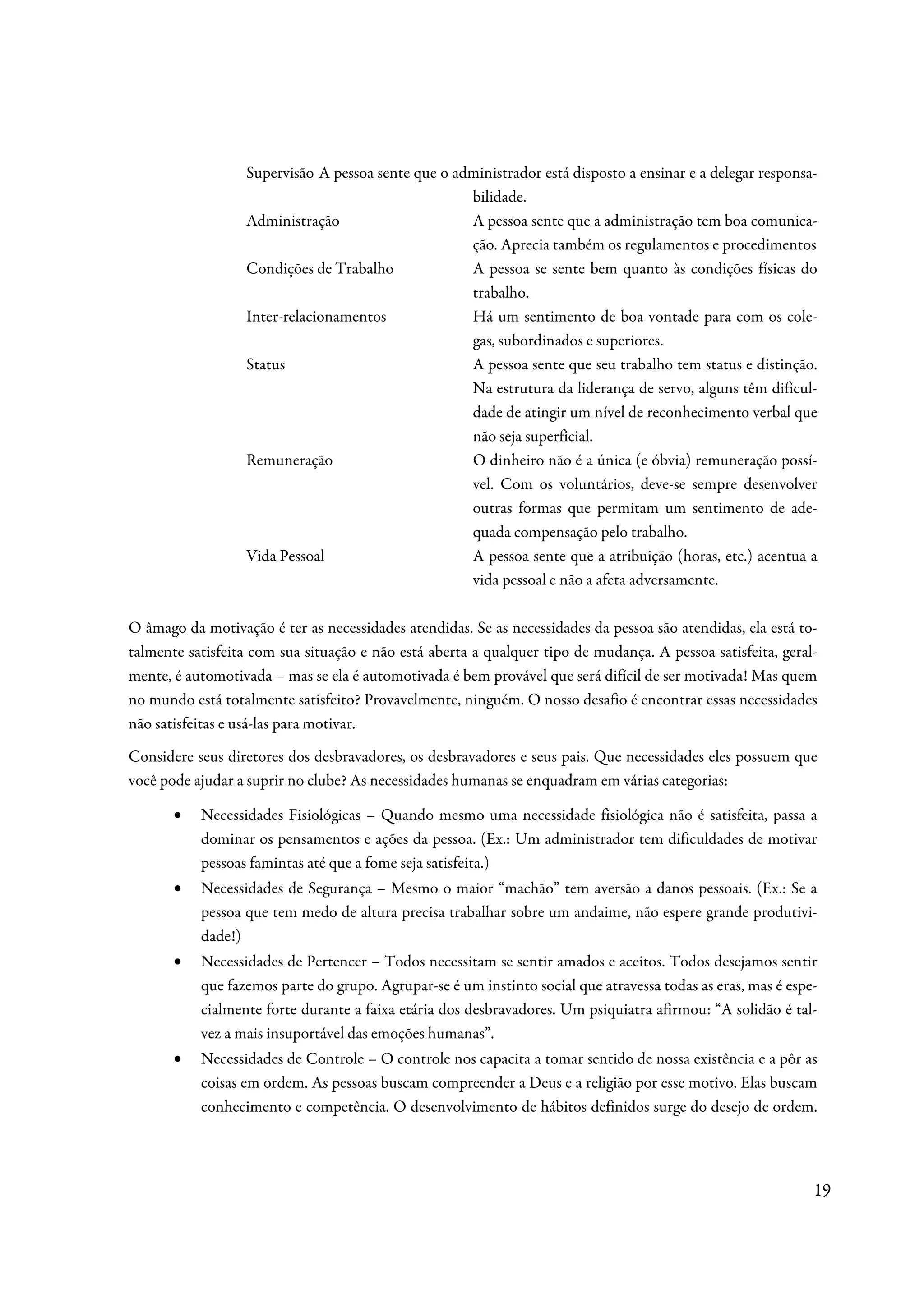 Supervisão A pessoa sente que o administrador está disposto a ensinar e a delegar responsa-
                                                    bilidade.
                  Administração                     A pessoa sente que a administração tem boa comunica-
                                                    ção. Aprecia também os regulamentos e procedimentos
                  Condições de Trabalho             A pessoa se sente bem quanto às condições físicas do
                                                    trabalho.
                  Inter-relacionamentos             Há um sentimento de boa vontade para com os cole-
                                                    gas, subordinados e superiores.
                  Status                            A pessoa sente que seu trabalho tem status e distinção.
                                                    Na estrutura da liderança de servo, alguns têm dificul-
                                                    dade de atingir um nível de reconhecimento verbal que
                                                    não seja superficial.
                  Remuneração                       O dinheiro não é a única (e óbvia) remuneração possí-
                                                    vel. Com os voluntários, deve-se sempre desenvolver
                                                    outras formas que permitam um sentimento de ade-
                                                    quada compensação pelo trabalho.
                  Vida Pessoal                      A pessoa sente que a atribuição (horas, etc.) acentua a
                                                    vida pessoal e não a afeta adversamente.

O âmago da motivação é ter as necessidades atendidas. Se as necessidades da pessoa são atendidas, ela está to-
talmente satisfeita com sua situação e não está aberta a qualquer tipo de mudança. A pessoa satisfeita, geral-
mente, é automotivada – mas se ela é automotivada é bem provável que será difícil de ser motivada! Mas quem
no mundo está totalmente satisfeito? Provavelmente, ninguém. O nosso desafio é encontrar essas necessidades
não satisfeitas e usá-las para motivar.
Considere seus diretores dos desbravadores, os desbravadores e seus pais. Que necessidades eles possuem que
você pode ajudar a suprir no clube? As necessidades humanas se enquadram em várias categorias:

       •   Necessidades Fisiológicas – Quando mesmo uma necessidade fisiológica não é satisfeita, passa a
           dominar os pensamentos e ações da pessoa. (Ex.: Um administrador tem dificuldades de motivar
           pessoas famintas até que a fome seja satisfeita.)
       •   Necessidades de Segurança – Mesmo o maior “machão” tem aversão a danos pessoais. (Ex.: Se a
           pessoa que tem medo de altura precisa trabalhar sobre um andaime, não espere grande produtivi-
           dade!)
       •   Necessidades de Pertencer – Todos necessitam se sentir amados e aceitos. Todos desejamos sentir
           que fazemos parte do grupo. Agrupar-se é um instinto social que atravessa todas as eras, mas é espe-
           cialmente forte durante a faixa etária dos desbravadores. Um psiquiatra afirmou: “A solidão é tal-
           vez a mais insuportável das emoções humanas”.
       •   Necessidades de Controle – O controle nos capacita a tomar sentido de nossa existência e a pôr as
           coisas em ordem. As pessoas buscam compreender a Deus e a religião por esse motivo. Elas buscam
           conhecimento e competência. O desenvolvimento de hábitos definidos surge do desejo de ordem.




                                                                                                              19
 