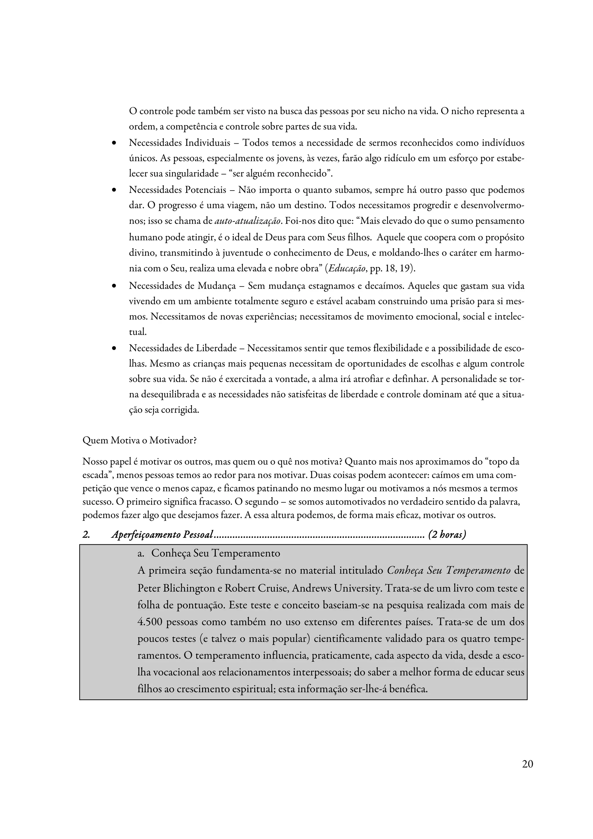 O controle pode também ser visto na busca das pessoas por seu nicho na vida. O nicho representa a
            ordem, a competência e controle sobre partes de sua vida.
       •    Necessidades Individuais – Todos temos a necessidade de sermos reconhecidos como indivíduos
            únicos. As pessoas, especialmente os jovens, às vezes, farão algo ridículo em um esforço por estabe-
            lecer sua singularidade – “ser alguém reconhecido”.
       •    Necessidades Potenciais – Não importa o quanto subamos, sempre há outro passo que podemos
            dar. O progresso é uma viagem, não um destino. Todos necessitamos progredir e desenvolvermo-
            nos; isso se chama de auto-atualização. Foi-nos dito que: “Mais elevado do que o sumo pensamento
            humano pode atingir, é o ideal de Deus para com Seus filhos. Aquele que coopera com o propósito
            divino, transmitindo à juventude o conhecimento de Deus, e moldando-lhes o caráter em harmo-
            nia com o Seu, realiza uma elevada e nobre obra” (Educação, pp. 18, 19).
       •    Necessidades de Mudança – Sem mudança estagnamos e decaímos. Aqueles que gastam sua vida
            vivendo em um ambiente totalmente seguro e estável acabam construindo uma prisão para si mes-
            mos. Necessitamos de novas experiências; necessitamos de movimento emocional, social e intelec-
            tual.
       •    Necessidades de Liberdade – Necessitamos sentir que temos flexibilidade e a possibilidade de esco-
            lhas. Mesmo as crianças mais pequenas necessitam de oportunidades de escolhas e algum controle
            sobre sua vida. Se não é exercitada a vontade, a alma irá atrofiar e definhar. A personalidade se tor-
            na desequilibrada e as necessidades não satisfeitas de liberdade e controle dominam até que a situa-
            ção seja corrigida.

Quem Motiva o Motivador?
Nosso papel é motivar os outros, mas quem ou o quê nos motiva? Quanto mais nos aproximamos do “topo da
escada”, menos pessoas temos ao redor para nos motivar. Duas coisas podem acontecer: caímos em uma com-
petição que vence o menos capaz, e ficamos patinando no mesmo lugar ou motivamos a nós mesmos a termos
sucesso. O primeiro significa fracasso. O segundo – se somos automotivados no verdadeiro sentido da palavra,
podemos fazer algo que desejamos fazer. A essa altura podemos, de forma mais eficaz, motivar os outros.
2.                             ................................................................
                                                               ...............................................
       Aperfeiçoamento Pessoal ............................................................................... (2 horas)
               a. Conheça Seu Temperamento
               A primeira seção fundamenta-se no material intitulado Conheça Seu Temperamento de
               Peter Blichington e Robert Cruise, Andrews University. Trata-se de um livro com teste e
               folha de pontuação. Este teste e conceito baseiam-se na pesquisa realizada com mais de
               4.500 pessoas como também no uso extenso em diferentes países. Trata-se de um dos
               poucos testes (e talvez o mais popular) cientificamente validado para os quatro tempe-
               ramentos. O temperamento influencia, praticamente, cada aspecto da vida, desde a esco-
               lha vocacional aos relacionamentos interpessoais; do saber a melhor forma de educar seus
               filhos ao crescimento espiritual; esta informação ser-lhe-á benéfica.




                                                                                                                           20
 
