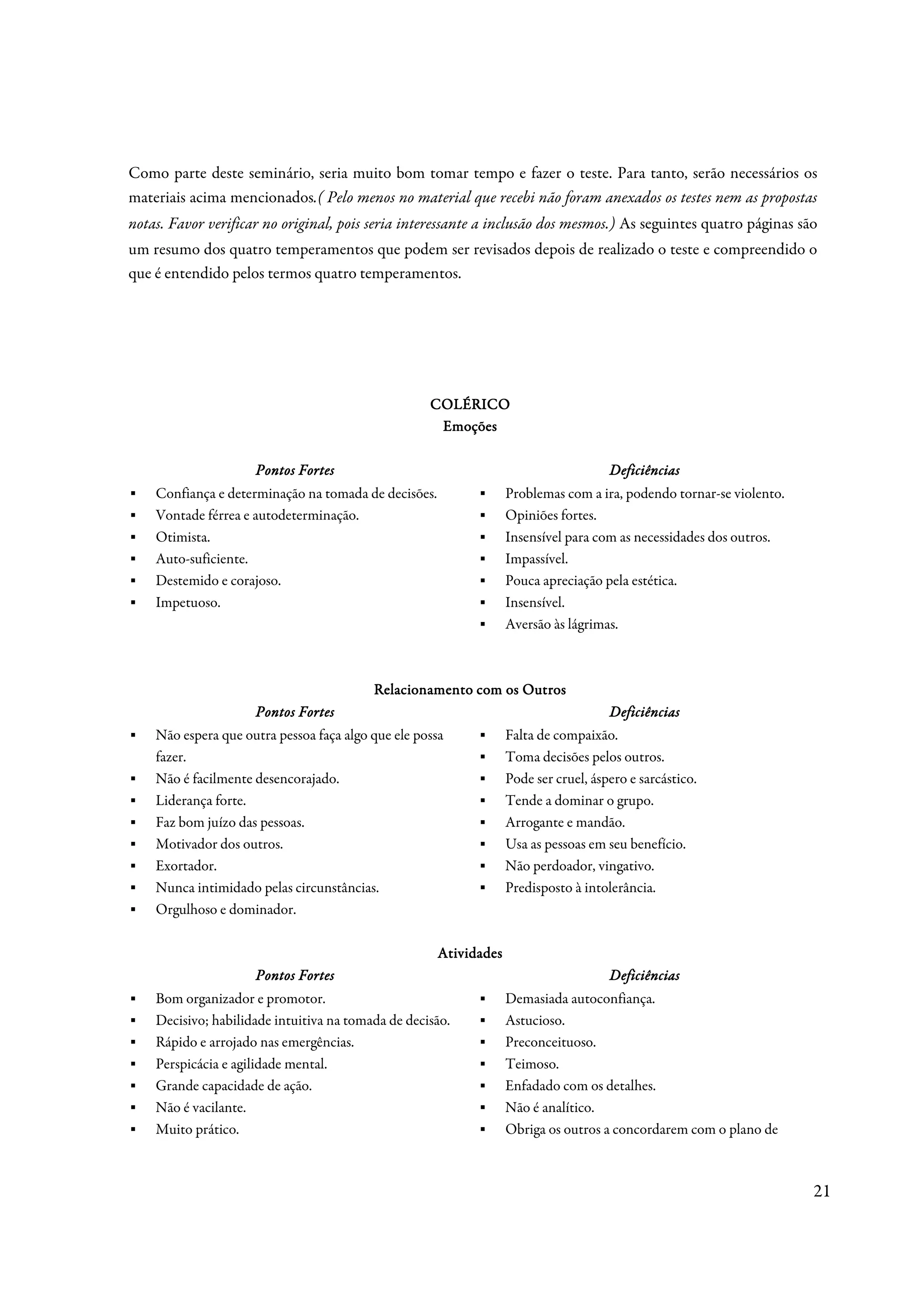 Como parte deste seminário, seria muito bom tomar tempo e fazer o teste. Para tanto, serão necessários os
materiais acima mencionados.( Pelo menos no material que recebi não foram anexados os testes nem as propostas
notas. Favor verificar no original, pois seria interessante a inclusão dos mesmos.) As seguintes quatro páginas são
um resumo dos quatro temperamentos que podem ser revisados depois de realizado o teste e compreendido o
que é entendido pelos termos quatro temperamentos.




                                                    COLÉRICO
                                                     Emoções

                     Pontos Fortes                                                    Deficiências
▪   Confiança e determinação na tomada de decisões.         ▪      Problemas com a ira, podendo tornar-se violento.
▪   Vontade férrea e autodeterminação.                      ▪      Opiniões fortes.
▪   Otimista.                                               ▪      Insensível para com as necessidades dos outros.
▪   Auto-suficiente.                                        ▪      Impassível.
▪   Destemido e corajoso.                                   ▪      Pouca apreciação pela estética.
▪   Impetuoso.                                              ▪      Insensível.
                                                            ▪      Aversão às lágrimas.



                                          Relacionamento com os Outros
                     Pontos Fortes                                                    Deficiências
▪   Não espera que outra pessoa faça algo que ele possa     ▪      Falta de compaixão.
    fazer.                                                  ▪      Toma decisões pelos outros.
▪   Não é facilmente desencorajado.                         ▪      Pode ser cruel, áspero e sarcástico.
▪   Liderança forte.                                        ▪      Tende a dominar o grupo.
▪   Faz bom juízo das pessoas.                              ▪      Arrogante e mandão.
▪   Motivador dos outros.                                   ▪      Usa as pessoas em seu benefício.
▪   Exortador.                                              ▪      Não perdoador, vingativo.
▪   Nunca intimidado pelas circunstâncias.                  ▪      Predisposto à intolerância.
▪   Orgulhoso e dominador.

                                                      Atividades
                     Pontos Fortes                                                    Deficiências
▪   Bom organizador e promotor.                             ▪      Demasiada autoconfiança.
▪   Decisivo; habilidade intuitiva na tomada de decisão.    ▪      Astucioso.
▪   Rápido e arrojado nas emergências.                      ▪      Preconceituoso.
▪   Perspicácia e agilidade mental.                         ▪      Teimoso.
▪   Grande capacidade de ação.                              ▪      Enfadado com os detalhes.
▪   Não é vacilante.                                        ▪      Não é analítico.
▪   Muito prático.                                          ▪      Obriga os outros a concordarem com o plano de



                                                                                                                      21
 