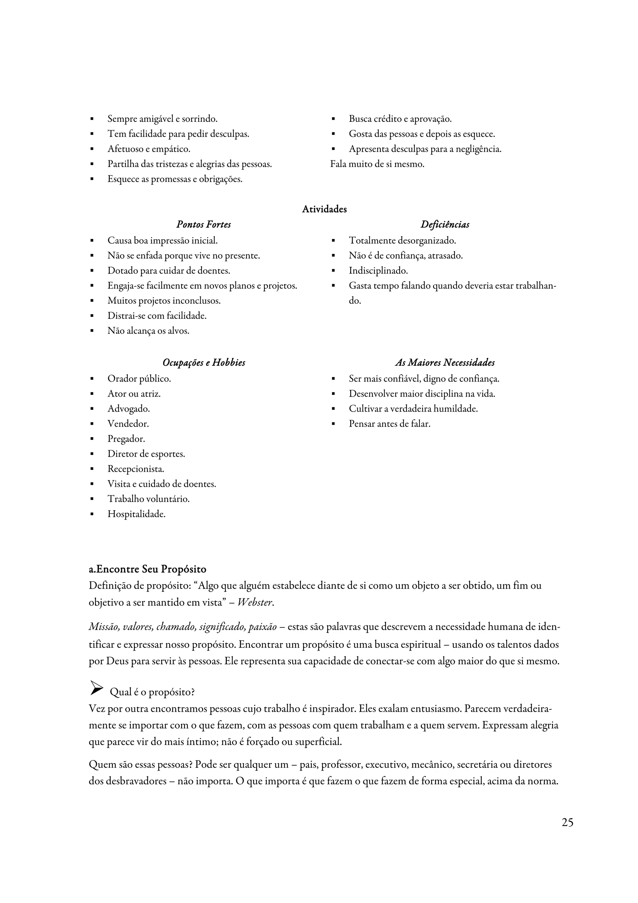 ▪   Sempre amigável e sorrindo.                              ▪ Busca crédito e aprovação.
▪   Tem facilidade para pedir desculpas.                     ▪ Gosta das pessoas e depois as esquece.
▪   Afetuoso e empático.                                     ▪ Apresenta desculpas para a negligência.
▪   Partilha das tristezas e alegrias das pessoas.           Fala muito de si mesmo.
▪   Esquece as promessas e obrigações.

                                                       Atividades
                       Pontos Fortes
                       Pontos                                                         Deficiências
▪   Causa boa impressão inicial.                             ▪      Totalmente desorganizado.
▪   Não se enfada porque vive no presente.                   ▪      Não é de confiança, atrasado.
▪   Dotado para cuidar de doentes.                           ▪      Indisciplinado.
▪   Engaja-se facilmente em novos planos e projetos.         ▪      Gasta tempo falando quando deveria estar trabalhan-
▪   Muitos projetos inconclusos.                                    do.
▪   Distrai-se com facilidade.
▪   Não alcança os alvos.


                   Ocupações e Hobbies                                          As Maiores Necessidades
▪   Orador público.                                          ▪      Ser mais confiável, digno de confiança.
▪   Ator ou atriz.                                           ▪      Desenvolver maior disciplina na vida.
▪   Advogado.                                                ▪      Cultivar a verdadeira humildade.
▪   Vendedor.                                                ▪      Pensar antes de falar.
▪   Pregador.
▪   Diretor de esportes.
▪   Recepcionista.
▪   Visita e cuidado de doentes.
▪   Trabalho voluntário.
▪   Hospitalidade.




a.Encontre Seu Propósito
Definição de propósito: “Algo que alguém estabelece diante de si como um objeto a ser obtido, um fim ou
objetivo a ser mantido em vista” – Webster.

Missão, valores, chamado, significado, paixão – estas são palavras que descrevem a necessidade humana de iden-
tificar e expressar nosso propósito. Encontrar um propósito é uma busca espiritual – usando os talentos dados
por Deus para servir às pessoas. Ele representa sua capacidade de conectar-se com algo maior do que si mesmo.

     Qual é o propósito?
Vez por outra encontramos pessoas cujo trabalho é inspirador. Eles exalam entusiasmo. Parecem verdadeira-
mente se importar com o que fazem, com as pessoas com quem trabalham e a quem servem. Expressam alegria
que parece vir do mais íntimo; não é forçado ou superficial.
Quem são essas pessoas? Pode ser qualquer um – pais, professor, executivo, mecânico, secretária ou diretores
dos desbravadores – não importa. O que importa é que fazem o que fazem de forma especial, acima da norma.


                                                                                                                          25
 
