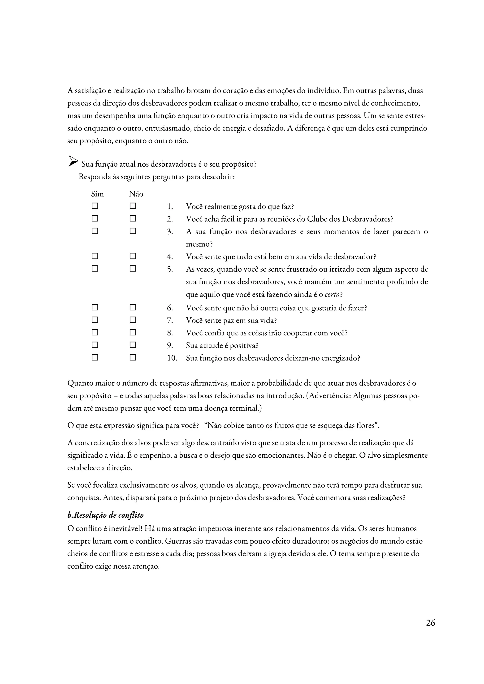 A satisfação e realização no trabalho brotam do coração e das emoções do indivíduo. Em outras palavras, duas
pessoas da direção dos desbravadores podem realizar o mesmo trabalho, ter o mesmo nível de conhecimento,
mas um desempenha uma função enquanto o outro cria impacto na vida de outras pessoas. Um se sente estres-
sado enquanto o outro, entusiasmado, cheio de energia e desafiado. A diferença é que um deles está cumprindo
seu propósito, enquanto o outro não.

    Sua função atual nos desbravadores é o seu propósito?
   Responda às seguintes perguntas para descobrir:
       Sim         Não
                               1.    Você realmente gosta do que faz?
                               2.    Você acha fácil ir para as reuniões do Clube dos Desbravadores?
                               3.    A sua função nos desbravadores e seus momentos de lazer parecem o
                                     mesmo?
                               4.    Você sente que tudo está bem em sua vida de desbravador?
                               5.    As vezes, quando você se sente frustrado ou irritado com algum aspecto de
                                     sua função nos desbravadores, você mantém um sentimento profundo de
                                     que aquilo que você está fazendo ainda é o certo?
                               6.    Você sente que não há outra coisa que gostaria de fazer?
                               7.    Você sente paz em sua vida?
                               8.    Você confia que as coisas irão cooperar com você?
                               9.    Sua atitude é positiva?
                               10.   Sua função nos desbravadores deixam-no energizado?

Quanto maior o número de respostas afirmativas, maior a probabilidade de que atuar nos desbravadores é o
seu propósito – e todas aquelas palavras boas relacionadas na introdução. (Advertência: Algumas pessoas po-
dem até mesmo pensar que você tem uma doença terminal.)
O que esta expressão significa para você? “Não cobice tanto os frutos que se esqueça das flores”.
A concretização dos alvos pode ser algo descontraído visto que se trata de um processo de realização que dá
significado a vida. É o empenho, a busca e o desejo que são emocionantes. Não é o chegar. O alvo simplesmente
estabelece a direção.
Se você focaliza exclusivamente os alvos, quando os alcança, provavelmente não terá tempo para desfrutar sua
conquista. Antes, disparará para o próximo projeto dos desbravadores. Você comemora suas realizações?

b.Resolução de conflito
O conflito é inevitável! Há uma atração impetuosa inerente aos relacionamentos da vida. Os seres humanos
sempre lutam com o conflito. Guerras são travadas com pouco efeito duradouro; os negócios do mundo estão
cheios de conflitos e estresse a cada dia; pessoas boas deixam a igreja devido a ele. O tema sempre presente do
conflito exige nossa atenção.




                                                                                                                  26
 
