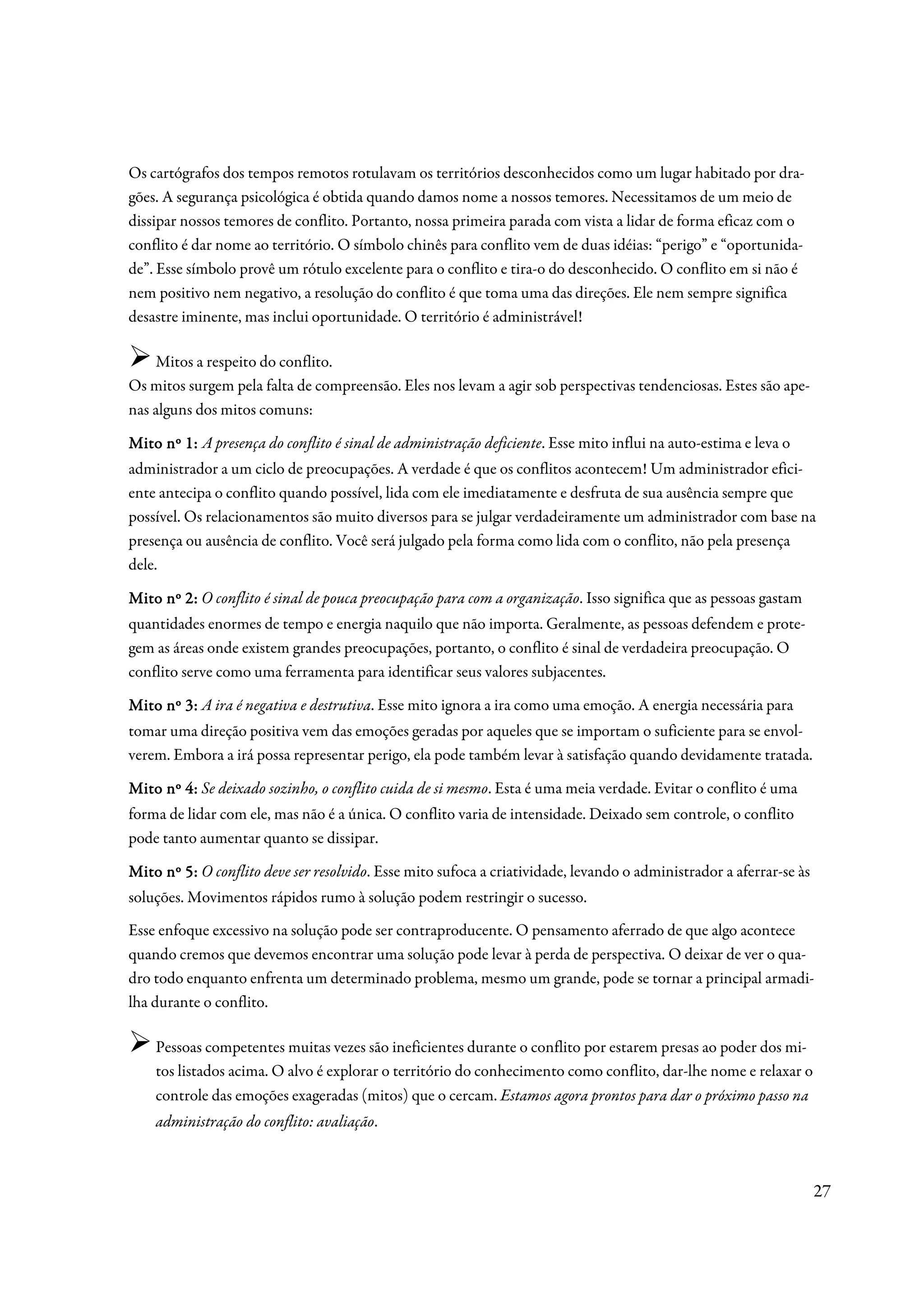 Os cartógrafos dos tempos remotos rotulavam os territórios desconhecidos como um lugar habitado por dra-
gões. A segurança psicológica é obtida quando damos nome a nossos temores. Necessitamos de um meio de
dissipar nossos temores de conflito. Portanto, nossa primeira parada com vista a lidar de forma eficaz com o
conflito é dar nome ao território. O símbolo chinês para conflito vem de duas idéias: “perigo” e “oportunida-
de”. Esse símbolo provê um rótulo excelente para o conflito e tira-o do desconhecido. O conflito em si não é
nem positivo nem negativo, a resolução do conflito é que toma uma das direções. Ele nem sempre significa
desastre iminente, mas inclui oportunidade. O território é administrável!

    Mitos a respeito do conflito.
Os mitos surgem pela falta de compreensão. Eles nos levam a agir sob perspectivas tendenciosas. Estes são ape-
nas alguns dos mitos comuns:

Mito nº 1: A presença do conflito é sinal de administração deficiente. Esse mito influi na auto-estima e leva o
administrador a um ciclo de preocupações. A verdade é que os conflitos acontecem! Um administrador efici-
ente antecipa o conflito quando possível, lida com ele imediatamente e desfruta de sua ausência sempre que
possível. Os relacionamentos são muito diversos para se julgar verdadeiramente um administrador com base na
presença ou ausência de conflito. Você será julgado pela forma como lida com o conflito, não pela presença
dele.

Mito nº 2: O conflito é sinal de pouca preocupação para com a organização. Isso significa que as pessoas gastam
quantidades enormes de tempo e energia naquilo que não importa. Geralmente, as pessoas defendem e prote-
gem as áreas onde existem grandes preocupações, portanto, o conflito é sinal de verdadeira preocupação. O
conflito serve como uma ferramenta para identificar seus valores subjacentes.

Mito nº 3: A ira é negativa e destrutiva. Esse mito ignora a ira como uma emoção. A energia necessária para
tomar uma direção positiva vem das emoções geradas por aqueles que se importam o suficiente para se envol-
verem. Embora a irá possa representar perigo, ela pode também levar à satisfação quando devidamente tratada.

Mito nº 4: Se deixado sozinho, o conflito cuida de si mesmo. Esta é uma meia verdade. Evitar o conflito é uma
forma de lidar com ele, mas não é a única. O conflito varia de intensidade. Deixado sem controle, o conflito
pode tanto aumentar quanto se dissipar.

Mito nº 5: O conflito deve ser resolvido. Esse mito sufoca a criatividade, levando o administrador a aferrar-se às
soluções. Movimentos rápidos rumo à solução podem restringir o sucesso.
Esse enfoque excessivo na solução pode ser contraproducente. O pensamento aferrado de que algo acontece
quando cremos que devemos encontrar uma solução pode levar à perda de perspectiva. O deixar de ver o qua-
dro todo enquanto enfrenta um determinado problema, mesmo um grande, pode se tornar a principal armadi-
lha durante o conflito.

    Pessoas competentes muitas vezes são ineficientes durante o conflito por estarem presas ao poder dos mi-
    tos listados acima. O alvo é explorar o território do conhecimento como conflito, dar-lhe nome e relaxar o
    controle das emoções exageradas (mitos) que o cercam. Estamos agora prontos para dar o próximo passo na
    administração do conflito: avaliação.



                                                                                                                     27
 