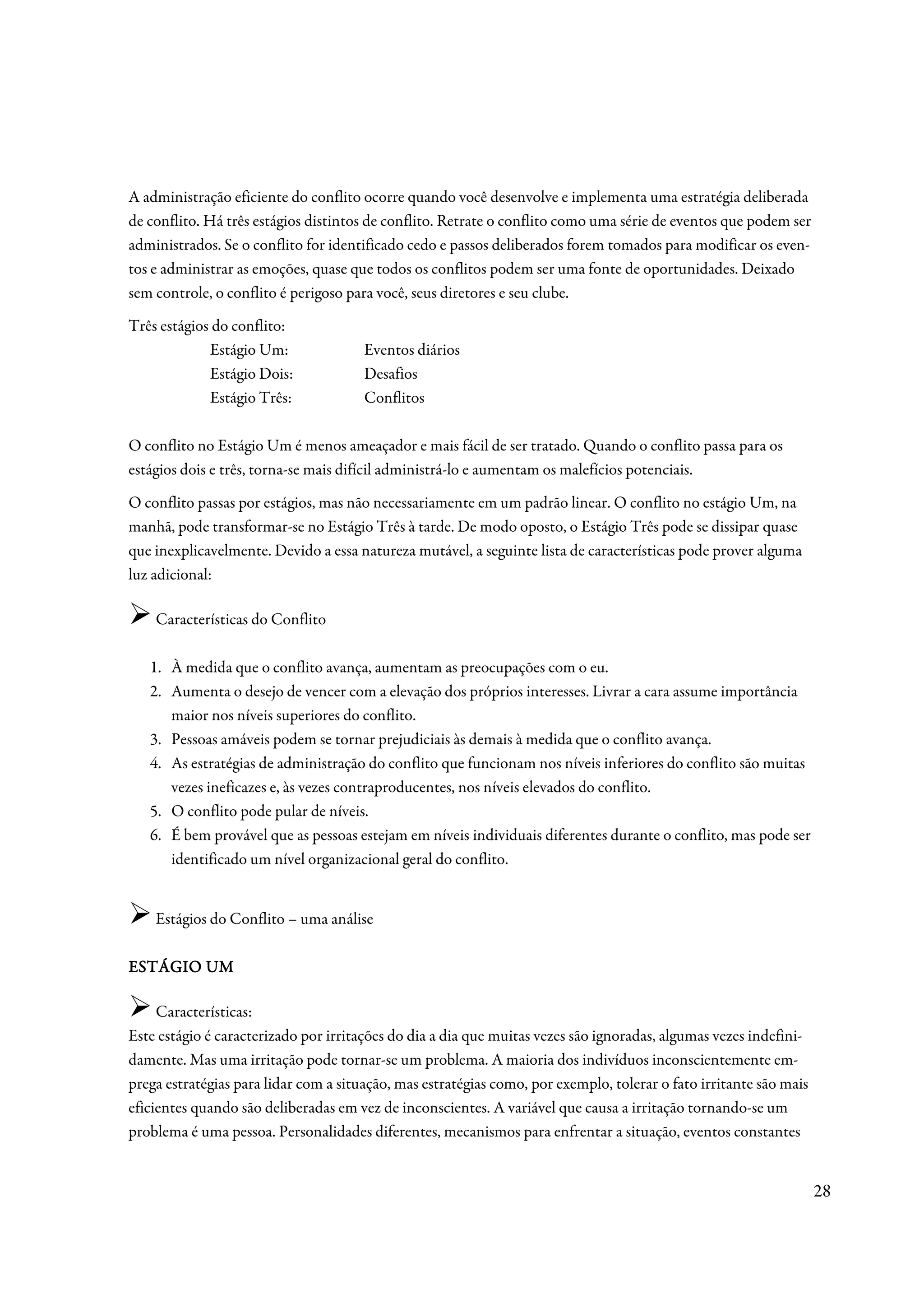 A administração eficiente do conflito ocorre quando você desenvolve e implementa uma estratégia deliberada
de conflito. Há três estágios distintos de conflito. Retrate o conflito como uma série de eventos que podem ser
administrados. Se o conflito for identificado cedo e passos deliberados forem tomados para modificar os even-
tos e administrar as emoções, quase que todos os conflitos podem ser uma fonte de oportunidades. Deixado
sem controle, o conflito é perigoso para você, seus diretores e seu clube.
Três estágios do conflito:
             Estágio Um:               Eventos diários
             Estágio Dois:             Desafios
             Estágio Três:             Conflitos

O conflito no Estágio Um é menos ameaçador e mais fácil de ser tratado. Quando o conflito passa para os
estágios dois e três, torna-se mais difícil administrá-lo e aumentam os malefícios potenciais.
O conflito passas por estágios, mas não necessariamente em um padrão linear. O conflito no estágio Um, na
manhã, pode transformar-se no Estágio Três à tarde. De modo oposto, o Estágio Três pode se dissipar quase
que inexplicavelmente. Devido a essa natureza mutável, a seguinte lista de características pode prover alguma
luz adicional:

    Características do Conflito

   1. À medida que o conflito avança, aumentam as preocupações com o eu.
   2. Aumenta o desejo de vencer com a elevação dos próprios interesses. Livrar a cara assume importância
      maior nos níveis superiores do conflito.
   3. Pessoas amáveis podem se tornar prejudiciais às demais à medida que o conflito avança.
   4. As estratégias de administração do conflito que funcionam nos níveis inferiores do conflito são muitas
      vezes ineficazes e, às vezes contraproducentes, nos níveis elevados do conflito.
   5. O conflito pode pular de níveis.
   6. É bem provável que as pessoas estejam em níveis individuais diferentes durante o conflito, mas pode ser
      identificado um nível organizacional geral do conflito.


    Estágios do Conflito – uma análise

ESTÁGIO UM

     Características:
Este estágio é caracterizado por irritações do dia a dia que muitas vezes são ignoradas, algumas vezes indefini-
damente. Mas uma irritação pode tornar-se um problema. A maioria dos indivíduos inconscientemente em-
prega estratégias para lidar com a situação, mas estratégias como, por exemplo, tolerar o fato irritante são mais
eficientes quando são deliberadas em vez de inconscientes. A variável que causa a irritação tornando-se um
problema é uma pessoa. Personalidades diferentes, mecanismos para enfrentar a situação, eventos constantes


                                                                                                                    28
 