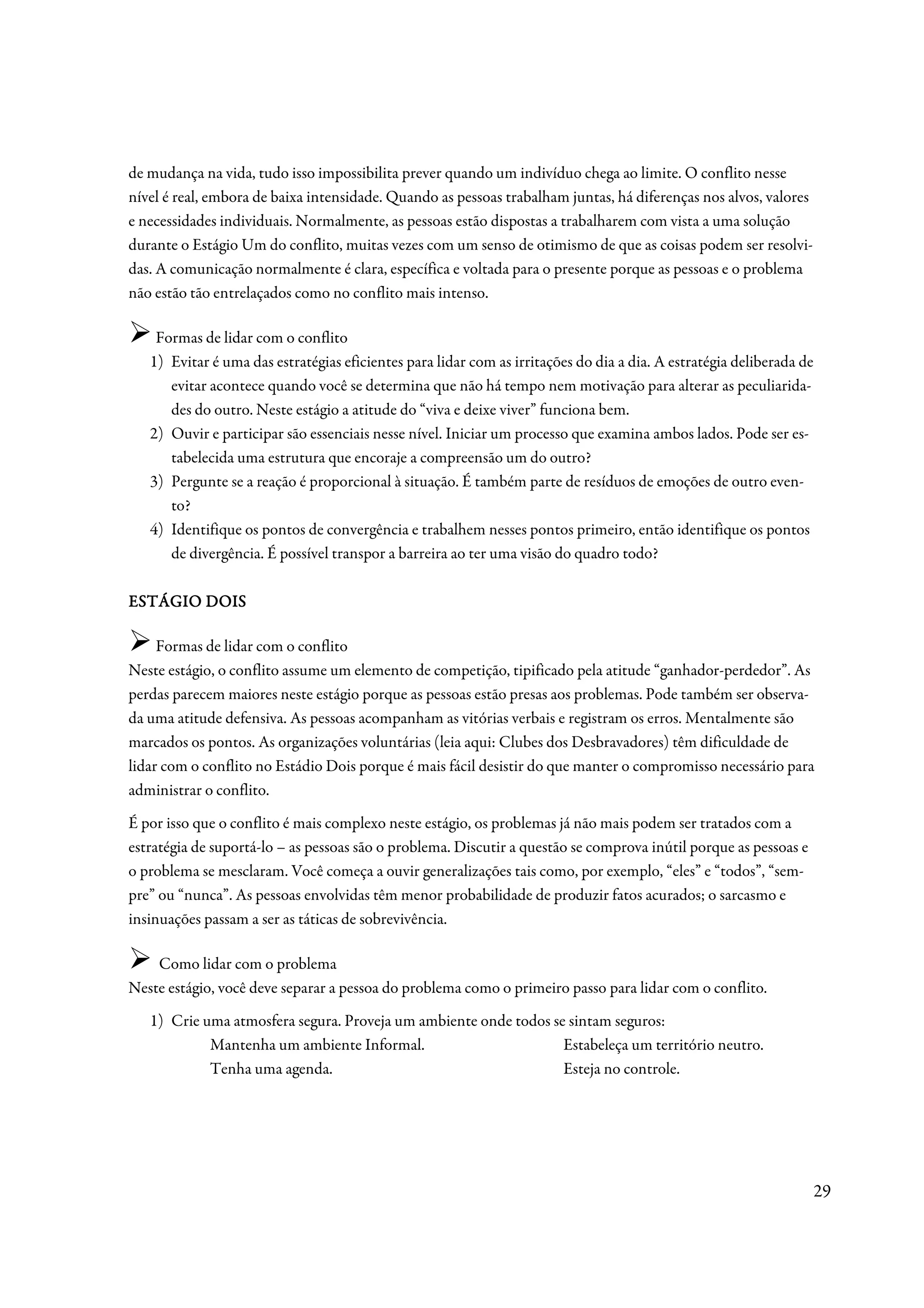 de mudança na vida, tudo isso impossibilita prever quando um indivíduo chega ao limite. O conflito nesse
nível é real, embora de baixa intensidade. Quando as pessoas trabalham juntas, há diferenças nos alvos, valores
e necessidades individuais. Normalmente, as pessoas estão dispostas a trabalharem com vista a uma solução
durante o Estágio Um do conflito, muitas vezes com um senso de otimismo de que as coisas podem ser resolvi-
das. A comunicação normalmente é clara, específica e voltada para o presente porque as pessoas e o problema
não estão tão entrelaçados como no conflito mais intenso.

    Formas de lidar com o conflito
   1) Evitar é uma das estratégias eficientes para lidar com as irritações do dia a dia. A estratégia deliberada de
      evitar acontece quando você se determina que não há tempo nem motivação para alterar as peculiarida-
      des do outro. Neste estágio a atitude do “viva e deixe viver” funciona bem.
   2) Ouvir e participar são essenciais nesse nível. Iniciar um processo que examina ambos lados. Pode ser es-
      tabelecida uma estrutura que encoraje a compreensão um do outro?
   3) Pergunte se a reação é proporcional à situação. É também parte de resíduos de emoções de outro even-
      to?
   4) Identifique os pontos de convergência e trabalhem nesses pontos primeiro, então identifique os pontos
      de divergência. É possível transpor a barreira ao ter uma visão do quadro todo?

ESTÁGIO DOIS

     Formas de lidar com o conflito
Neste estágio, o conflito assume um elemento de competição, tipificado pela atitude “ganhador-perdedor”. As
perdas parecem maiores neste estágio porque as pessoas estão presas aos problemas. Pode também ser observa-
da uma atitude defensiva. As pessoas acompanham as vitórias verbais e registram os erros. Mentalmente são
marcados os pontos. As organizações voluntárias (leia aqui: Clubes dos Desbravadores) têm dificuldade de
lidar com o conflito no Estádio Dois porque é mais fácil desistir do que manter o compromisso necessário para
administrar o conflito.
É por isso que o conflito é mais complexo neste estágio, os problemas já não mais podem ser tratados com a
estratégia de suportá-lo – as pessoas são o problema. Discutir a questão se comprova inútil porque as pessoas e
o problema se mesclaram. Você começa a ouvir generalizações tais como, por exemplo, “eles” e “todos”, “sem-
pre” ou “nunca”. As pessoas envolvidas têm menor probabilidade de produzir fatos acurados; o sarcasmo e
insinuações passam a ser as táticas de sobrevivência.

    Como lidar com o problema
Neste estágio, você deve separar a pessoa do problema como o primeiro passo para lidar com o conflito.
   1) Crie uma atmosfera segura. Proveja um ambiente onde todos se sintam seguros:
            Mantenha um ambiente Informal.                        Estabeleça um território neutro.
            Tenha uma agenda.                                     Esteja no controle.




                                                                                                                      29
 