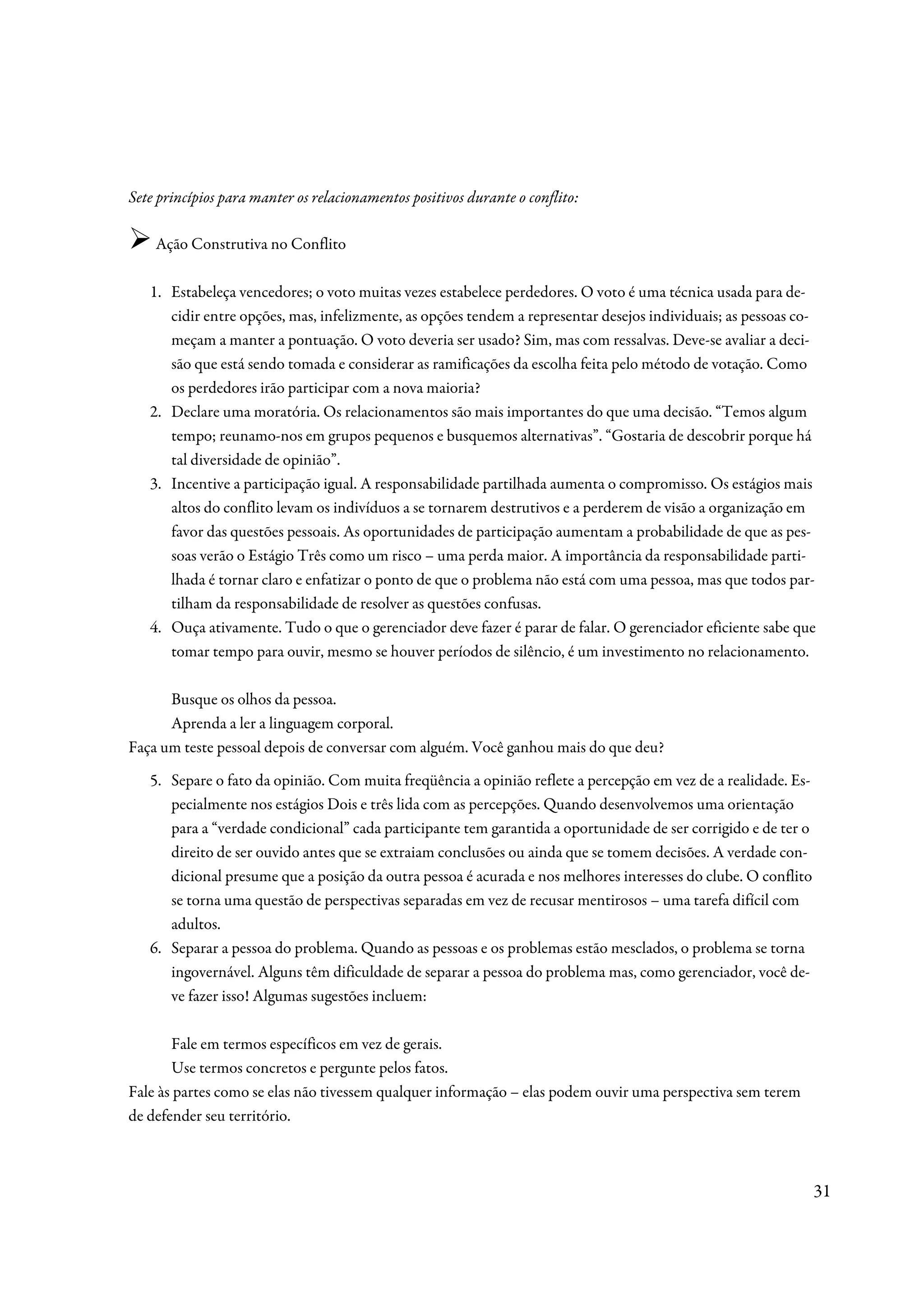 Sete princípios para manter os relacionamentos positivos durante o conflito:

    Ação Construtiva no Conflito

   1. Estabeleça vencedores; o voto muitas vezes estabelece perdedores. O voto é uma técnica usada para de-
      cidir entre opções, mas, infelizmente, as opções tendem a representar desejos individuais; as pessoas co-
      meçam a manter a pontuação. O voto deveria ser usado? Sim, mas com ressalvas. Deve-se avaliar a deci-
      são que está sendo tomada e considerar as ramificações da escolha feita pelo método de votação. Como
      os perdedores irão participar com a nova maioria?
   2. Declare uma moratória. Os relacionamentos são mais importantes do que uma decisão. “Temos algum
      tempo; reunamo-nos em grupos pequenos e busquemos alternativas”. “Gostaria de descobrir porque há
      tal diversidade de opinião”.
   3. Incentive a participação igual. A responsabilidade partilhada aumenta o compromisso. Os estágios mais
      altos do conflito levam os indivíduos a se tornarem destrutivos e a perderem de visão a organização em
      favor das questões pessoais. As oportunidades de participação aumentam a probabilidade de que as pes-
      soas verão o Estágio Três como um risco – uma perda maior. A importância da responsabilidade parti-
      lhada é tornar claro e enfatizar o ponto de que o problema não está com uma pessoa, mas que todos par-
      tilham da responsabilidade de resolver as questões confusas.
   4. Ouça ativamente. Tudo o que o gerenciador deve fazer é parar de falar. O gerenciador eficiente sabe que
      tomar tempo para ouvir, mesmo se houver períodos de silêncio, é um investimento no relacionamento.

      Busque os olhos da pessoa.
      Aprenda a ler a linguagem corporal.
Faça um teste pessoal depois de conversar com alguém. Você ganhou mais do que deu?
   5. Separe o fato da opinião. Com muita freqüência a opinião reflete a percepção em vez de a realidade. Es-
      pecialmente nos estágios Dois e três lida com as percepções. Quando desenvolvemos uma orientação
      para a “verdade condicional” cada participante tem garantida a oportunidade de ser corrigido e de ter o
      direito de ser ouvido antes que se extraiam conclusões ou ainda que se tomem decisões. A verdade con-
      dicional presume que a posição da outra pessoa é acurada e nos melhores interesses do clube. O conflito
      se torna uma questão de perspectivas separadas em vez de recusar mentirosos – uma tarefa difícil com
      adultos.
   6. Separar a pessoa do problema. Quando as pessoas e os problemas estão mesclados, o problema se torna
      ingovernável. Alguns têm dificuldade de separar a pessoa do problema mas, como gerenciador, você de-
      ve fazer isso! Algumas sugestões incluem:

       Fale em termos específicos em vez de gerais.
       Use termos concretos e pergunte pelos fatos.
Fale às partes como se elas não tivessem qualquer informação – elas podem ouvir uma perspectiva sem terem
de defender seu território.



                                                                                                                31
 