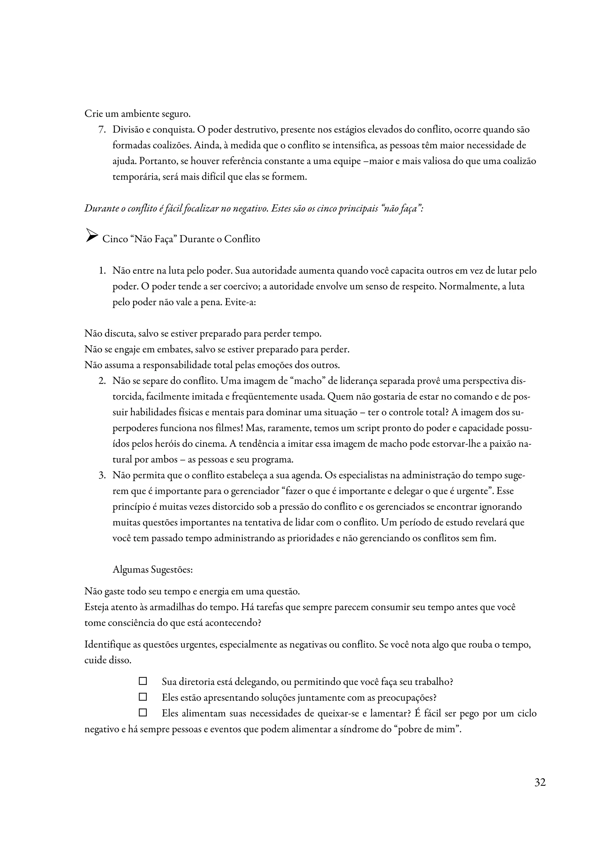 Crie um ambiente seguro.
   7. Divisão e conquista. O poder destrutivo, presente nos estágios elevados do conflito, ocorre quando são
      formadas coalizões. Ainda, à medida que o conflito se intensifica, as pessoas têm maior necessidade de
      ajuda. Portanto, se houver referência constante a uma equipe –maior e mais valiosa do que uma coalizão
      temporária, será mais difícil que elas se formem.

Durante o conflito é fácil focalizar no negativo. Estes são os cinco principais “não faça”:

    Cinco “Não Faça” Durante o Conflito

   1. Não entre na luta pelo poder. Sua autoridade aumenta quando você capacita outros em vez de lutar pelo
      poder. O poder tende a ser coercivo; a autoridade envolve um senso de respeito. Normalmente, a luta
      pelo poder não vale a pena. Evite-a:

Não discuta, salvo se estiver preparado para perder tempo.
Não se engaje em embates, salvo se estiver preparado para perder.
Não assuma a responsabilidade total pelas emoções dos outros.
  2. Não se separe do conflito. Uma imagem de “macho” de liderança separada provê uma perspectiva dis-
      torcida, facilmente imitada e freqüentemente usada. Quem não gostaria de estar no comando e de pos-
      suir habilidades físicas e mentais para dominar uma situação – ter o controle total? A imagem dos su-
      perpoderes funciona nos filmes! Mas, raramente, temos um script pronto do poder e capacidade possu-
      ídos pelos heróis do cinema. A tendência a imitar essa imagem de macho pode estorvar-lhe a paixão na-
      tural por ambos – as pessoas e seu programa.
  3. Não permita que o conflito estabeleça a sua agenda. Os especialistas na administração do tempo suge-
      rem que é importante para o gerenciador “fazer o que é importante e delegar o que é urgente”. Esse
      princípio é muitas vezes distorcido sob a pressão do conflito e os gerenciados se encontrar ignorando
      muitas questões importantes na tentativa de lidar com o conflito. Um período de estudo revelará que
      você tem passado tempo administrando as prioridades e não gerenciando os conflitos sem fim.

       Algumas Sugestões:
Não gaste todo seu tempo e energia em uma questão.
Esteja atento às armadilhas do tempo. Há tarefas que sempre parecem consumir seu tempo antes que você
tome consciência do que está acontecendo?
Identifique as questões urgentes, especialmente as negativas ou conflito. Se você nota algo que rouba o tempo,
cuide disso.
                  Sua diretoria está delegando, ou permitindo que você faça seu trabalho?
                  Eles estão apresentando soluções juntamente com as preocupações?
                  Eles alimentam suas necessidades de queixar-se e lamentar? É fácil ser pego por um ciclo
negativo e há sempre pessoas e eventos que podem alimentar a síndrome do “pobre de mim”.



                                                                                                                 32
 