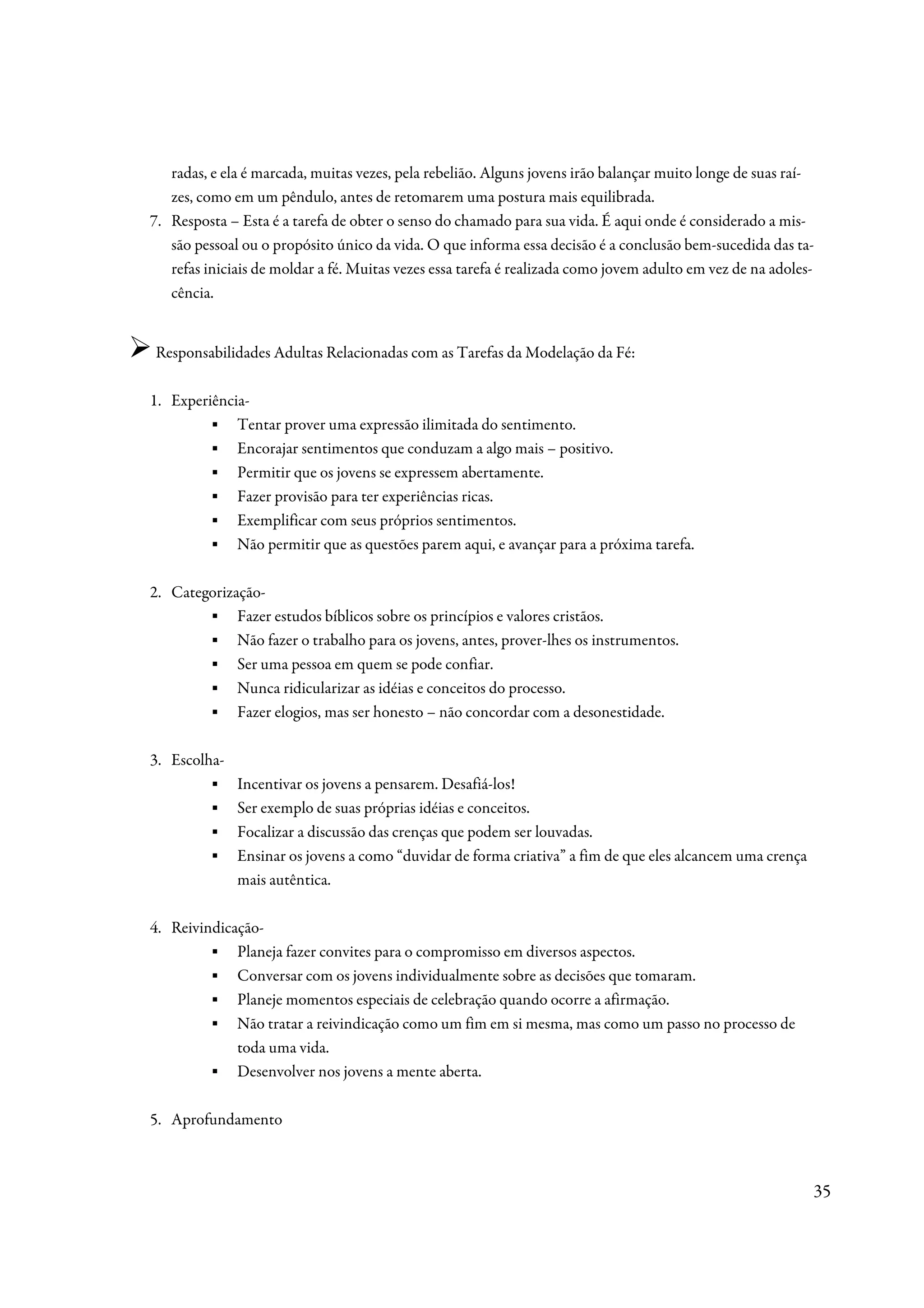 radas, e ela é marcada, muitas vezes, pela rebelião. Alguns jovens irão balançar muito longe de suas raí-
   zes, como em um pêndulo, antes de retomarem uma postura mais equilibrada.
7. Resposta – Esta é a tarefa de obter o senso do chamado para sua vida. É aqui onde é considerado a mis-
   são pessoal ou o propósito único da vida. O que informa essa decisão é a conclusão bem-sucedida das ta-
   refas iniciais de moldar a fé. Muitas vezes essa tarefa é realizada como jovem adulto em vez de na adoles-
   cência.


Responsabilidades Adultas Relacionadas com as Tarefas da Modelação da Fé:

1. Experiência-
        ▪ Tentar prover uma expressão ilimitada do sentimento.
        ▪ Encorajar sentimentos que conduzam a algo mais – positivo.
        ▪ Permitir que os jovens se expressem abertamente.
        ▪ Fazer provisão para ter experiências ricas.
        ▪ Exemplificar com seus próprios sentimentos.
        ▪ Não permitir que as questões parem aqui, e avançar para a próxima tarefa.

2. Categorização-
        ▪ Fazer estudos bíblicos sobre os princípios e valores cristãos.
        ▪ Não fazer o trabalho para os jovens, antes, prover-lhes os instrumentos.
        ▪ Ser uma pessoa em quem se pode confiar.
        ▪ Nunca ridicularizar as idéias e conceitos do processo.
        ▪ Fazer elogios, mas ser honesto – não concordar com a desonestidade.

3. Escolha-
         ▪    Incentivar os jovens a pensarem. Desafiá-los!
         ▪    Ser exemplo de suas próprias idéias e conceitos.
         ▪    Focalizar a discussão das crenças que podem ser louvadas.
         ▪    Ensinar os jovens a como “duvidar de forma criativa” a fim de que eles alcancem uma crença
              mais autêntica.

4. Reivindicação-
         ▪ Planeja fazer convites para o compromisso em diversos aspectos.
         ▪ Conversar com os jovens individualmente sobre as decisões que tomaram.
         ▪ Planeje momentos especiais de celebração quando ocorre a afirmação.
         ▪ Não tratar a reivindicação como um fim em si mesma, mas como um passo no processo de
             toda uma vida.
         ▪ Desenvolver nos jovens a mente aberta.

5. Aprofundamento



                                                                                                            35
 