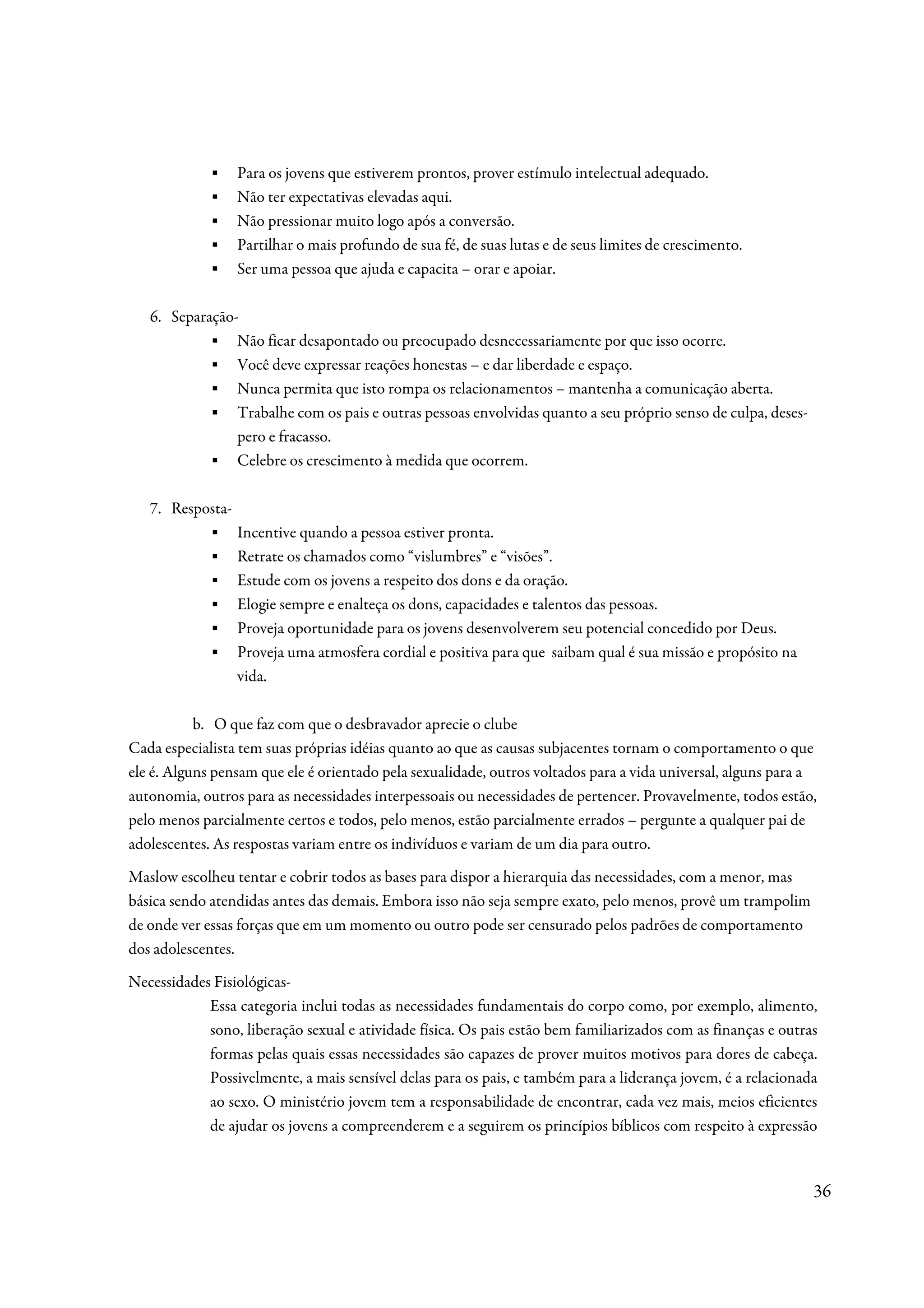 ▪    Para os jovens que estiverem prontos, prover estímulo intelectual adequado.
             ▪    Não ter expectativas elevadas aqui.
             ▪    Não pressionar muito logo após a conversão.
             ▪    Partilhar o mais profundo de sua fé, de suas lutas e de seus limites de crescimento.
             ▪    Ser uma pessoa que ajuda e capacita – orar e apoiar.

   6. Separação-
            ▪ Não ficar desapontado ou preocupado desnecessariamente por que isso ocorre.
            ▪ Você deve expressar reações honestas – e dar liberdade e espaço.
            ▪ Nunca permita que isto rompa os relacionamentos – mantenha a comunicação aberta.
            ▪ Trabalhe com os pais e outras pessoas envolvidas quanto a seu próprio senso de culpa, deses-
                pero e fracasso.
            ▪ Celebre os crescimento à medida que ocorrem.

   7. Resposta-
           ▪      Incentive quando a pessoa estiver pronta.
           ▪      Retrate os chamados como “vislumbres” e “visões”.
           ▪      Estude com os jovens a respeito dos dons e da oração.
           ▪      Elogie sempre e enalteça os dons, capacidades e talentos das pessoas.
           ▪      Proveja oportunidade para os jovens desenvolverem seu potencial concedido por Deus.
           ▪      Proveja uma atmosfera cordial e positiva para que saibam qual é sua missão e propósito na
                  vida.

           b. O que faz com que o desbravador aprecie o clube
Cada especialista tem suas próprias idéias quanto ao que as causas subjacentes tornam o comportamento o que
ele é. Alguns pensam que ele é orientado pela sexualidade, outros voltados para a vida universal, alguns para a
autonomia, outros para as necessidades interpessoais ou necessidades de pertencer. Provavelmente, todos estão,
pelo menos parcialmente certos e todos, pelo menos, estão parcialmente errados – pergunte a qualquer pai de
adolescentes. As respostas variam entre os indivíduos e variam de um dia para outro.
Maslow escolheu tentar e cobrir todos as bases para dispor a hierarquia das necessidades, com a menor, mas
básica sendo atendidas antes das demais. Embora isso não seja sempre exato, pelo menos, provê um trampolim
de onde ver essas forças que em um momento ou outro pode ser censurado pelos padrões de comportamento
dos adolescentes.
Necessidades Fisiológicas-
            Essa categoria inclui todas as necessidades fundamentais do corpo como, por exemplo, alimento,
            sono, liberação sexual e atividade física. Os pais estão bem familiarizados com as finanças e outras
            formas pelas quais essas necessidades são capazes de prover muitos motivos para dores de cabeça.
            Possivelmente, a mais sensível delas para os pais, e também para a liderança jovem, é a relacionada
            ao sexo. O ministério jovem tem a responsabilidade de encontrar, cada vez mais, meios eficientes
            de ajudar os jovens a compreenderem e a seguirem os princípios bíblicos com respeito à expressão


                                                                                                               36
 