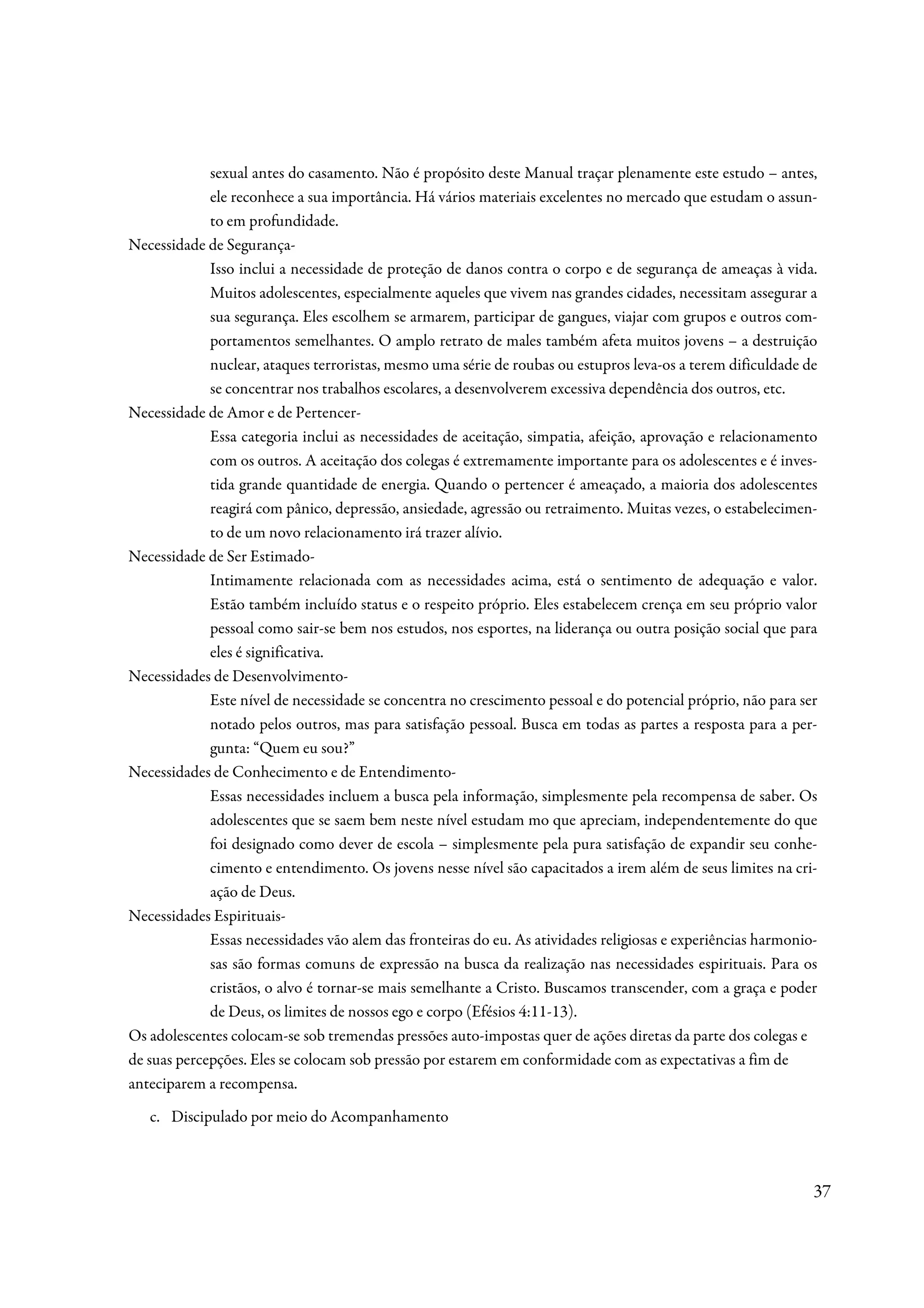 sexual antes do casamento. Não é propósito deste Manual traçar plenamente este estudo – antes,
             ele reconhece a sua importância. Há vários materiais excelentes no mercado que estudam o assun-
             to em profundidade.
Necessidade de Segurança-
             Isso inclui a necessidade de proteção de danos contra o corpo e de segurança de ameaças à vida.
             Muitos adolescentes, especialmente aqueles que vivem nas grandes cidades, necessitam assegurar a
             sua segurança. Eles escolhem se armarem, participar de gangues, viajar com grupos e outros com-
             portamentos semelhantes. O amplo retrato de males também afeta muitos jovens – a destruição
             nuclear, ataques terroristas, mesmo uma série de roubas ou estupros leva-os a terem dificuldade de
             se concentrar nos trabalhos escolares, a desenvolverem excessiva dependência dos outros, etc.
Necessidade de Amor e de Pertencer-
             Essa categoria inclui as necessidades de aceitação, simpatia, afeição, aprovação e relacionamento
             com os outros. A aceitação dos colegas é extremamente importante para os adolescentes e é inves-
             tida grande quantidade de energia. Quando o pertencer é ameaçado, a maioria dos adolescentes
             reagirá com pânico, depressão, ansiedade, agressão ou retraimento. Muitas vezes, o estabelecimen-
             to de um novo relacionamento irá trazer alívio.
Necessidade de Ser Estimado-
             Intimamente relacionada com as necessidades acima, está o sentimento de adequação e valor.
             Estão também incluído status e o respeito próprio. Eles estabelecem crença em seu próprio valor
             pessoal como sair-se bem nos estudos, nos esportes, na liderança ou outra posição social que para
             eles é significativa.
Necessidades de Desenvolvimento-
             Este nível de necessidade se concentra no crescimento pessoal e do potencial próprio, não para ser
             notado pelos outros, mas para satisfação pessoal. Busca em todas as partes a resposta para a per-
             gunta: “Quem eu sou?”
Necessidades de Conhecimento e de Entendimento-
             Essas necessidades incluem a busca pela informação, simplesmente pela recompensa de saber. Os
             adolescentes que se saem bem neste nível estudam mo que apreciam, independentemente do que
             foi designado como dever de escola – simplesmente pela pura satisfação de expandir seu conhe-
             cimento e entendimento. Os jovens nesse nível são capacitados a irem além de seus limites na cri-
             ação de Deus.
Necessidades Espirituais-
             Essas necessidades vão alem das fronteiras do eu. As atividades religiosas e experiências harmonio-
             sas são formas comuns de expressão na busca da realização nas necessidades espirituais. Para os
             cristãos, o alvo é tornar-se mais semelhante a Cristo. Buscamos transcender, com a graça e poder
             de Deus, os limites de nossos ego e corpo (Efésios 4:11-13).
Os adolescentes colocam-se sob tremendas pressões auto-impostas quer de ações diretas da parte dos colegas e
de suas percepções. Eles se colocam sob pressão por estarem em conformidade com as expectativas a fim de
anteciparem a recompensa.
   c. Discipulado por meio do Acompanhamento



                                                                                                               37
 