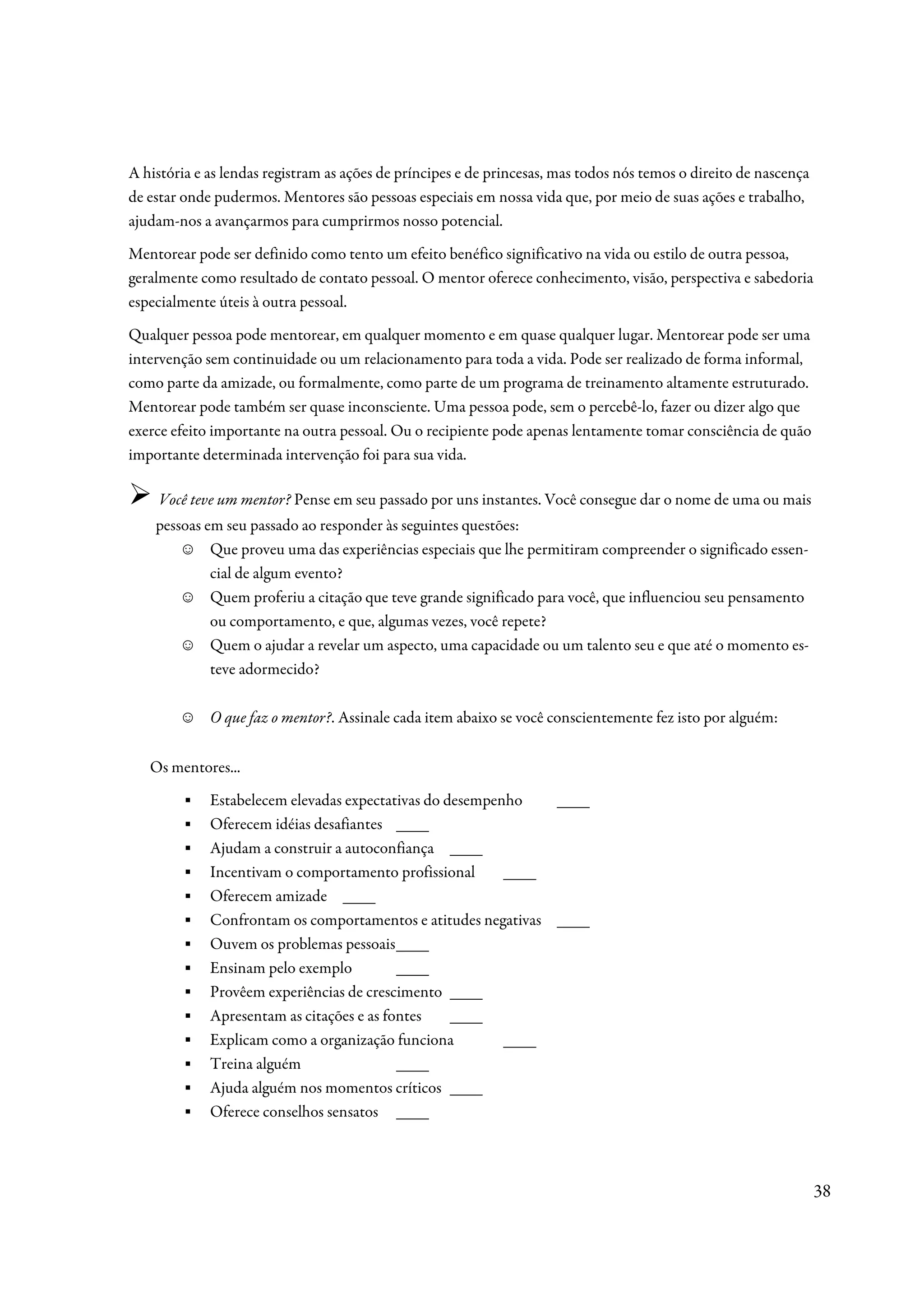 A história e as lendas registram as ações de príncipes e de princesas, mas todos nós temos o direito de nascença
de estar onde pudermos. Mentores são pessoas especiais em nossa vida que, por meio de suas ações e trabalho,
ajudam-nos a avançarmos para cumprirmos nosso potencial.
Mentorear pode ser definido como tento um efeito benéfico significativo na vida ou estilo de outra pessoa,
geralmente como resultado de contato pessoal. O mentor oferece conhecimento, visão, perspectiva e sabedoria
especialmente úteis à outra pessoal.
Qualquer pessoa pode mentorear, em qualquer momento e em quase qualquer lugar. Mentorear pode ser uma
intervenção sem continuidade ou um relacionamento para toda a vida. Pode ser realizado de forma informal,
como parte da amizade, ou formalmente, como parte de um programa de treinamento altamente estruturado.
Mentorear pode também ser quase inconsciente. Uma pessoa pode, sem o percebê-lo, fazer ou dizer algo que
exerce efeito importante na outra pessoal. Ou o recipiente pode apenas lentamente tomar consciência de quão
importante determinada intervenção foi para sua vida.

     Você teve um mentor? Pense em seu passado por uns instantes. Você consegue dar o nome de uma ou mais
    pessoas em seu passado ao responder às seguintes questões:
        ☺ Que proveu uma das experiências especiais que lhe permitiram compreender o significado essen-
             cial de algum evento?
        ☺ Quem proferiu a citação que teve grande significado para você, que influenciou seu pensamento
             ou comportamento, e que, algumas vezes, você repete?
        ☺ Quem o ajudar a revelar um aspecto, uma capacidade ou um talento seu e que até o momento es-
             teve adormecido?

        ☺    O que faz o mentor?. Assinale cada item abaixo se você conscientemente fez isto por alguém:


   Os mentores...
        ▪    Estabelecem elevadas expectativas do desempenho   ____
        ▪    Oferecem idéias desafiantes ____
        ▪    Ajudam a construir a autoconfiança ____
        ▪    Incentivam o comportamento profissional      ____
        ▪    Oferecem amizade ____
        ▪    Confrontam os comportamentos e atitudes negativas ____
        ▪    Ouvem os problemas pessoais ____
        ▪    Ensinam pelo exemplo          ____
        ▪    Provêem experiências de crescimento ____
        ▪    Apresentam as citações e as fontes    ____
        ▪    Explicam como a organização funciona         ____
        ▪    Treina alguém                 ____
        ▪    Ajuda alguém nos momentos críticos ____
        ▪    Oferece conselhos sensatos ____



                                                                                                                   38
 