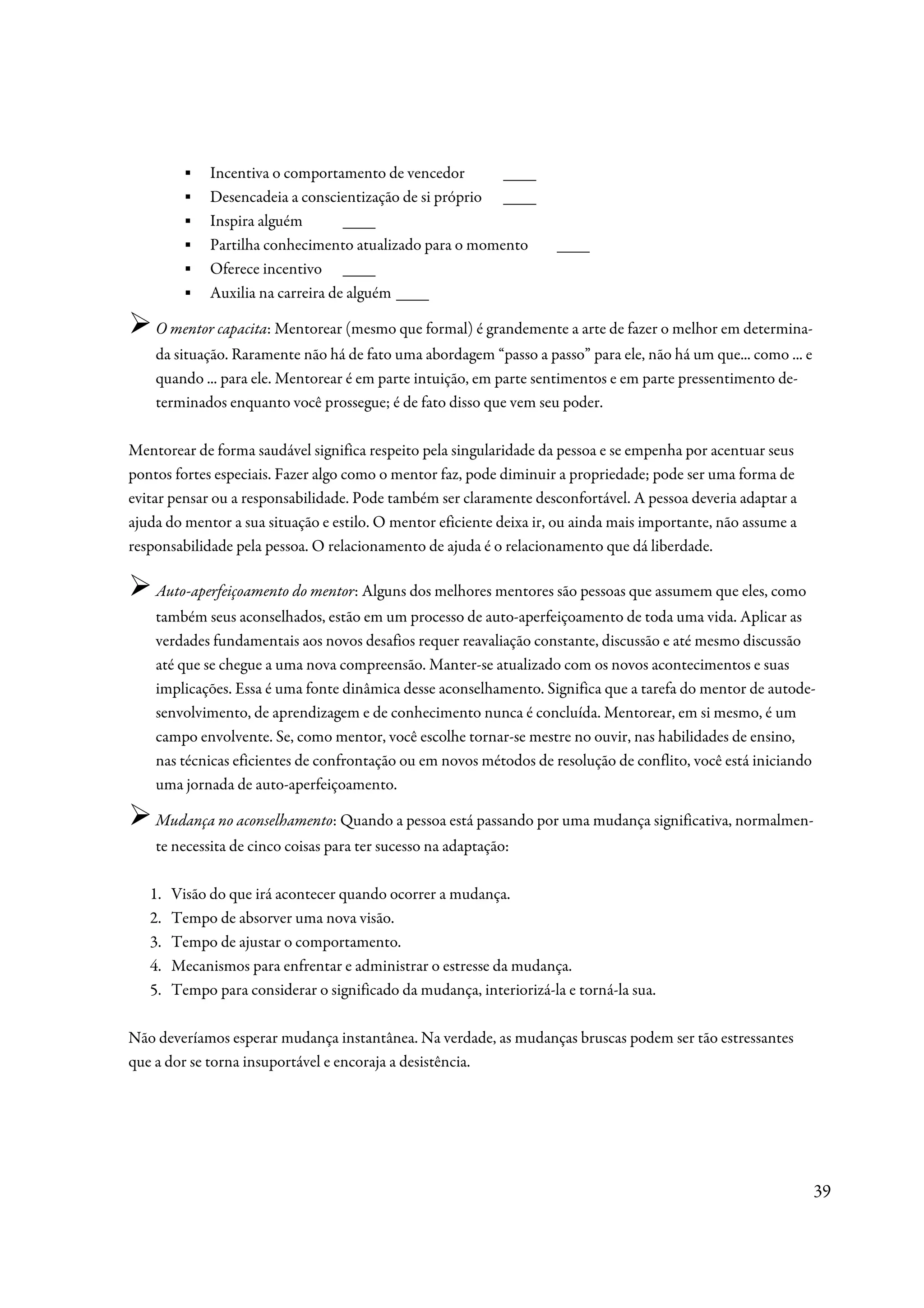 ▪    Incentiva o comportamento de vencedor       ____
         ▪    Desencadeia a conscientização de si próprio ____
         ▪    Inspira alguém        ____
         ▪    Partilha conhecimento atualizado para o momento         ____
         ▪    Oferece incentivo ____
         ▪    Auxilia na carreira de alguém ____

    O mentor capacita: Mentorear (mesmo que formal) é grandemente a arte de fazer o melhor em determina-
    da situação. Raramente não há de fato uma abordagem “passo a passo” para ele, não há um que... como ... e
    quando ... para ele. Mentorear é em parte intuição, em parte sentimentos e em parte pressentimento de-
    terminados enquanto você prossegue; é de fato disso que vem seu poder.

Mentorear de forma saudável significa respeito pela singularidade da pessoa e se empenha por acentuar seus
pontos fortes especiais. Fazer algo como o mentor faz, pode diminuir a propriedade; pode ser uma forma de
evitar pensar ou a responsabilidade. Pode também ser claramente desconfortável. A pessoa deveria adaptar a
ajuda do mentor a sua situação e estilo. O mentor eficiente deixa ir, ou ainda mais importante, não assume a
responsabilidade pela pessoa. O relacionamento de ajuda é o relacionamento que dá liberdade.

    Auto-aperfeiçoamento do mentor: Alguns dos melhores mentores são pessoas que assumem que eles, como
    também seus aconselhados, estão em um processo de auto-aperfeiçoamento de toda uma vida. Aplicar as
    verdades fundamentais aos novos desafios requer reavaliação constante, discussão e até mesmo discussão
    até que se chegue a uma nova compreensão. Manter-se atualizado com os novos acontecimentos e suas
    implicações. Essa é uma fonte dinâmica desse aconselhamento. Significa que a tarefa do mentor de autode-
    senvolvimento, de aprendizagem e de conhecimento nunca é concluída. Mentorear, em si mesmo, é um
    campo envolvente. Se, como mentor, você escolhe tornar-se mestre no ouvir, nas habilidades de ensino,
    nas técnicas eficientes de confrontação ou em novos métodos de resolução de conflito, você está iniciando
    uma jornada de auto-aperfeiçoamento.

    Mudança no aconselhamento: Quando a pessoa está passando por uma mudança significativa, normalmen-
    te necessita de cinco coisas para ter sucesso na adaptação:

   1.   Visão do que irá acontecer quando ocorrer a mudança.
   2.   Tempo de absorver uma nova visão.
   3.   Tempo de ajustar o comportamento.
   4.   Mecanismos para enfrentar e administrar o estresse da mudança.
   5.   Tempo para considerar o significado da mudança, interiorizá-la e torná-la sua.

Não deveríamos esperar mudança instantânea. Na verdade, as mudanças bruscas podem ser tão estressantes
que a dor se torna insuportável e encoraja a desistência.




                                                                                                                39
 