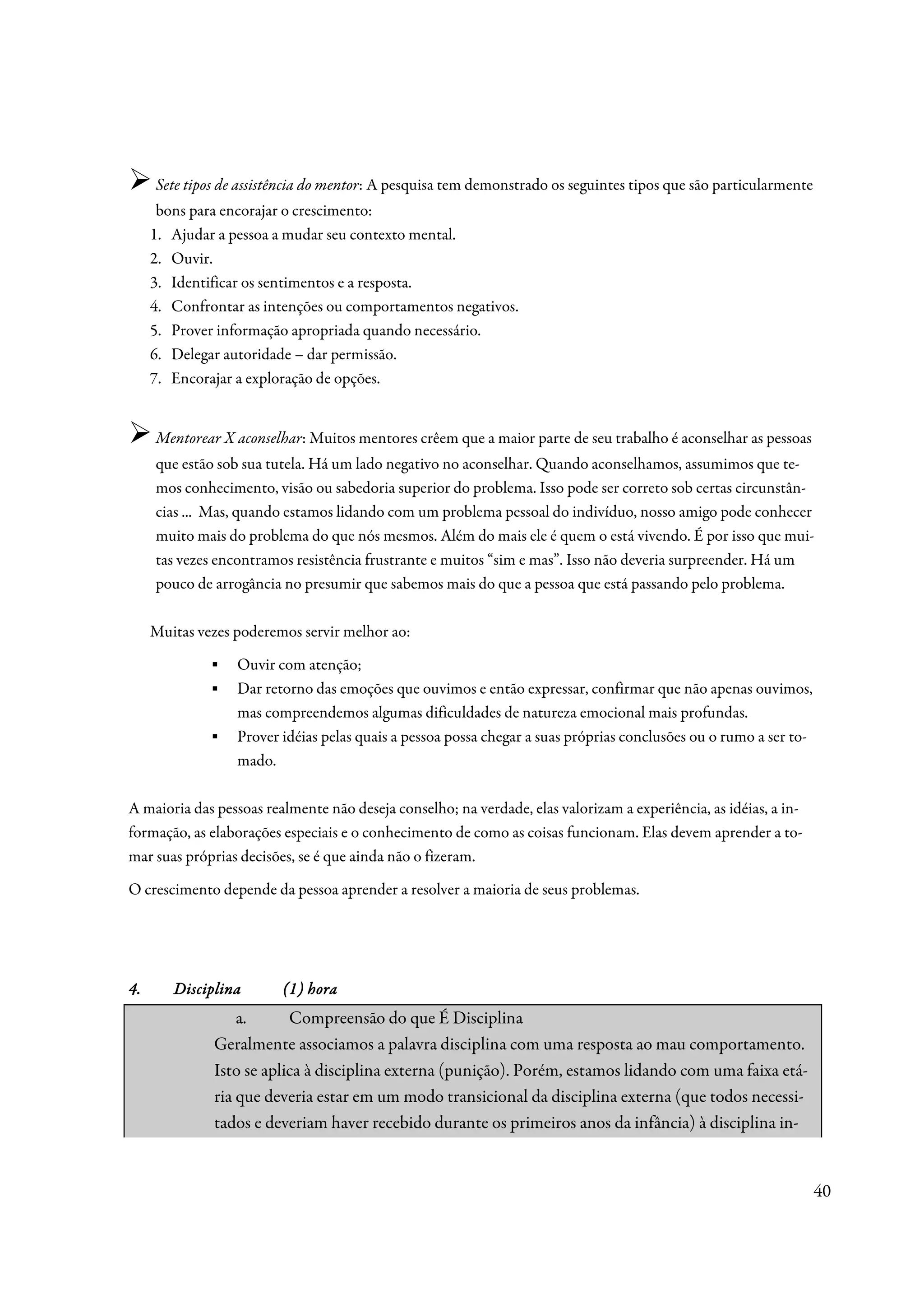 Sete tipos de assistência do mentor: A pesquisa tem demonstrado os seguintes tipos que são particularmente
      bons para encorajar o crescimento:
     1. Ajudar a pessoa a mudar seu contexto mental.
     2. Ouvir.
     3. Identificar os sentimentos e a resposta.
     4. Confrontar as intenções ou comportamentos negativos.
     5. Prover informação apropriada quando necessário.
     6. Delegar autoridade – dar permissão.
     7. Encorajar a exploração de opções.


     Mentorear X aconselhar: Muitos mentores crêem que a maior parte de seu trabalho é aconselhar as pessoas
     que estão sob sua tutela. Há um lado negativo no aconselhar. Quando aconselhamos, assumimos que te-
     mos conhecimento, visão ou sabedoria superior do problema. Isso pode ser correto sob certas circunstân-
     cias ... Mas, quando estamos lidando com um problema pessoal do indivíduo, nosso amigo pode conhecer
     muito mais do problema do que nós mesmos. Além do mais ele é quem o está vivendo. É por isso que mui-
     tas vezes encontramos resistência frustrante e muitos “sim e mas”. Isso não deveria surpreender. Há um
     pouco de arrogância no presumir que sabemos mais do que a pessoa que está passando pelo problema.

     Muitas vezes poderemos servir melhor ao:
              ▪   Ouvir com atenção;
              ▪   Dar retorno das emoções que ouvimos e então expressar, confirmar que não apenas ouvimos,
                  mas compreendemos algumas dificuldades de natureza emocional mais profundas.
              ▪   Prover idéias pelas quais a pessoa possa chegar a suas próprias conclusões ou o rumo a ser to-
                  mado.

A maioria das pessoas realmente não deseja conselho; na verdade, elas valorizam a experiência, as idéias, a in-
formação, as elaborações especiais e o conhecimento de como as coisas funcionam. Elas devem aprender a to-
mar suas próprias decisões, se é que ainda não o fizeram.
O crescimento depende da pessoa aprender a resolver a maioria de seus problemas.




4.      Disciplina       (1) hora
                  a.      Compreensão do que É Disciplina
              Geralmente associamos a palavra disciplina com uma resposta ao mau comportamento.
              Isto se aplica à disciplina externa (punição). Porém, estamos lidando com uma faixa etá-
              ria que deveria estar em um modo transicional da disciplina externa (que todos necessi-
              tados e deveriam haver recebido durante os primeiros anos da infância) à disciplina in-


                                                                                                                   40
 