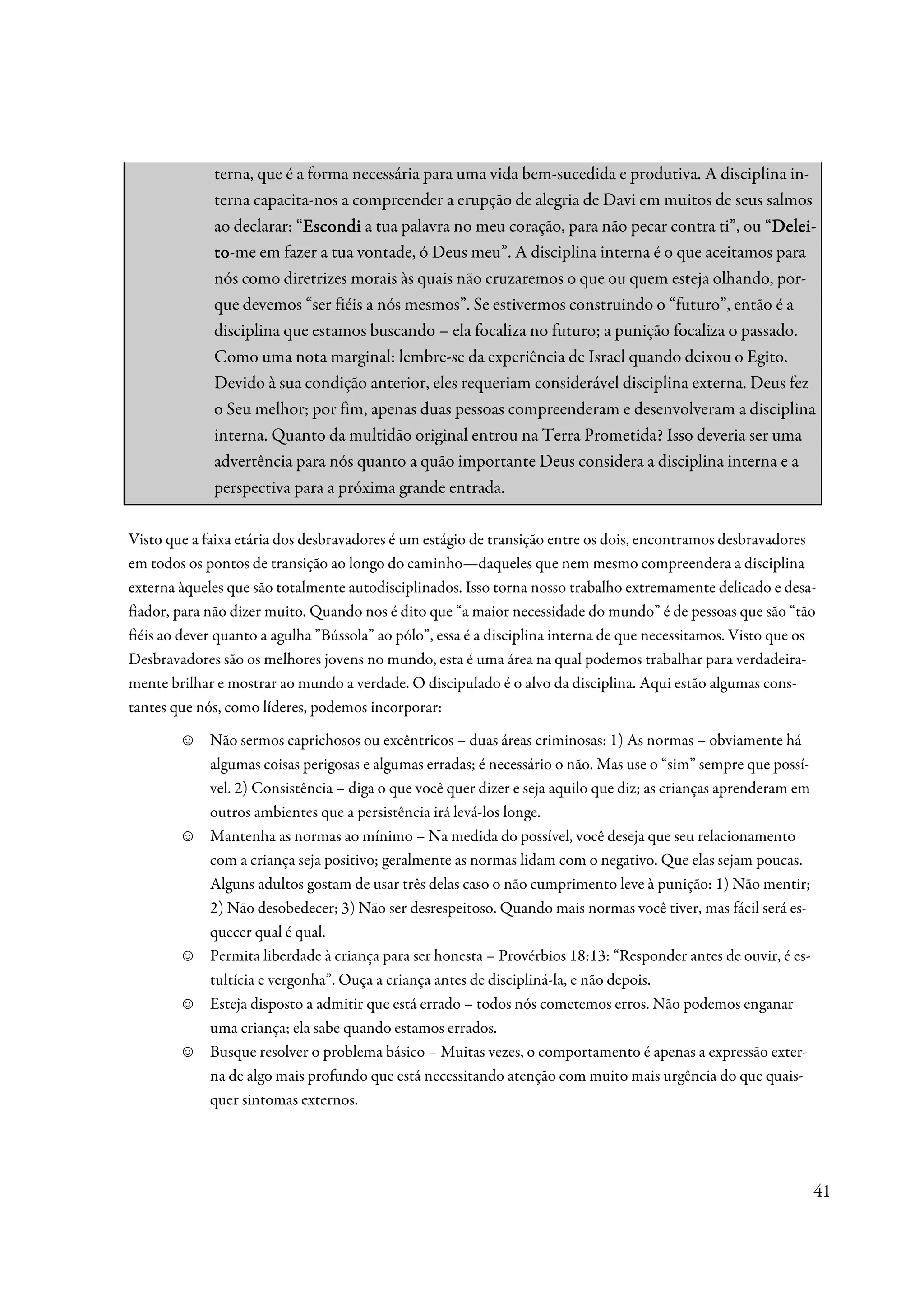 terna, que é a forma necessária para uma vida bem-sucedida e produtiva. A disciplina in-
             terna capacita-nos a compreender a erupção de alegria de Davi em muitos de seus salmos
             ao declarar: “Escondi a tua palavra no meu coração, para não pecar contra ti”, ou “Delei-
                           Escondi                                                              Delei-
                                                                                                Dele
             to-me em fazer a tua vontade, ó Deus meu”. A disciplina interna é o que aceitamos para
             to
             nós como diretrizes morais às quais não cruzaremos o que ou quem esteja olhando, por-
             que devemos “ser fiéis a nós mesmos”. Se estivermos construindo o “futuro”, então é a
             disciplina que estamos buscando – ela focaliza no futuro; a punição focaliza o passado.
             Como uma nota marginal: lembre-se da experiência de Israel quando deixou o Egito.
             Devido à sua condição anterior, eles requeriam considerável disciplina externa. Deus fez
             o Seu melhor; por fim, apenas duas pessoas compreenderam e desenvolveram a disciplina
             interna. Quanto da multidão original entrou na Terra Prometida? Isso deveria ser uma
             advertência para nós quanto a quão importante Deus considera a disciplina interna e a
             perspectiva para a próxima grande entrada.

Visto que a faixa etária dos desbravadores é um estágio de transição entre os dois, encontramos desbravadores
em todos os pontos de transição ao longo do caminho—daqueles que nem mesmo compreendera a disciplina
externa àqueles que são totalmente autodisciplinados. Isso torna nosso trabalho extremamente delicado e desa-
fiador, para não dizer muito. Quando nos é dito que “a maior necessidade do mundo” é de pessoas que são “tão
fiéis ao dever quanto a agulha ”Bússola” ao pólo”, essa é a disciplina interna de que necessitamos. Visto que os
Desbravadores são os melhores jovens no mundo, esta é uma área na qual podemos trabalhar para verdadeira-
mente brilhar e mostrar ao mundo a verdade. O discipulado é o alvo da disciplina. Aqui estão algumas cons-
tantes que nós, como líderes, podemos incorporar:
        ☺    Não sermos caprichosos ou excêntricos – duas áreas criminosas: 1) As normas – obviamente há
             algumas coisas perigosas e algumas erradas; é necessário o não. Mas use o “sim” sempre que possí-
             vel. 2) Consistência – diga o que você quer dizer e seja aquilo que diz; as crianças aprenderam em
             outros ambientes que a persistência irá levá-los longe.
        ☺    Mantenha as normas ao mínimo – Na medida do possível, você deseja que seu relacionamento
             com a criança seja positivo; geralmente as normas lidam com o negativo. Que elas sejam poucas.
             Alguns adultos gostam de usar três delas caso o não cumprimento leve à punição: 1) Não mentir;
             2) Não desobedecer; 3) Não ser desrespeitoso. Quando mais normas você tiver, mas fácil será es-
             quecer qual é qual.
        ☺    Permita liberdade à criança para ser honesta – Provérbios 18:13: “Responder antes de ouvir, é es-
             tultícia e vergonha”. Ouça a criança antes de discipliná-la, e não depois.
        ☺    Esteja disposto a admitir que está errado – todos nós cometemos erros. Não podemos enganar
             uma criança; ela sabe quando estamos errados.
        ☺    Busque resolver o problema básico – Muitas vezes, o comportamento é apenas a expressão exter-
             na de algo mais profundo que está necessitando atenção com muito mais urgência do que quais-
             quer sintomas externos.




                                                                                                                  41
 