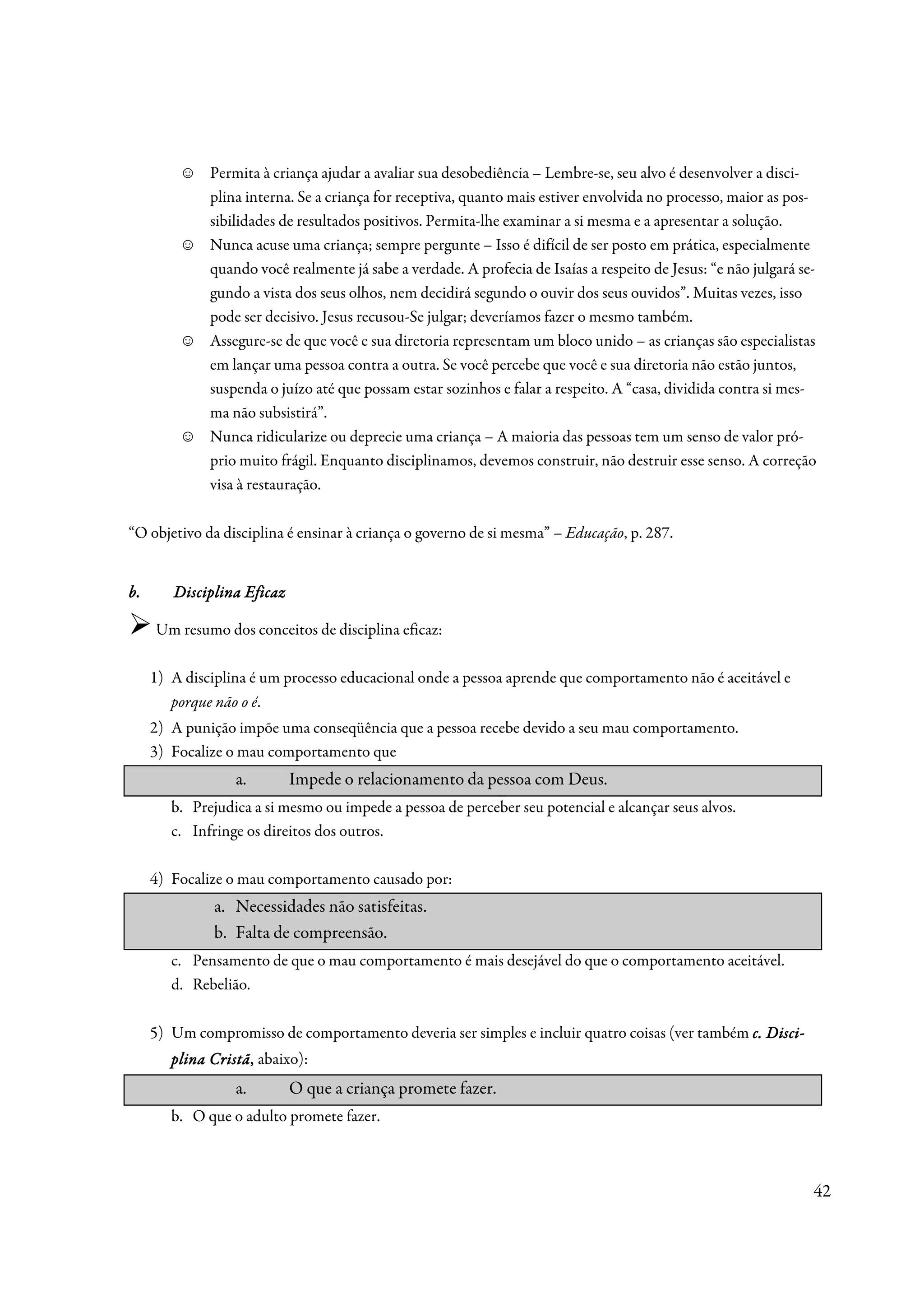 ☺   Permita à criança ajudar a avaliar sua desobediência – Lembre-se, seu alvo é desenvolver a disci-
              plina interna. Se a criança for receptiva, quanto mais estiver envolvida no processo, maior as pos-
              sibilidades de resultados positivos. Permita-lhe examinar a si mesma e a apresentar a solução.
          ☺   Nunca acuse uma criança; sempre pergunte – Isso é difícil de ser posto em prática, especialmente
              quando você realmente já sabe a verdade. A profecia de Isaías a respeito de Jesus: “e não julgará se-
              gundo a vista dos seus olhos, nem decidirá segundo o ouvir dos seus ouvidos”. Muitas vezes, isso
              pode ser decisivo. Jesus recusou-Se julgar; deveríamos fazer o mesmo também.
          ☺   Assegure-se de que você e sua diretoria representam um bloco unido – as crianças são especialistas
              em lançar uma pessoa contra a outra. Se você percebe que você e sua diretoria não estão juntos,
              suspenda o juízo até que possam estar sozinhos e falar a respeito. A “casa, dividida contra si mes-
              ma não subsistirá”.
          ☺   Nunca ridicularize ou deprecie uma criança – A maioria das pessoas tem um senso de valor pró-
              prio muito frágil. Enquanto disciplinamos, devemos construir, não destruir esse senso. A correção
              visa à restauração.

“O objetivo da disciplina é ensinar à criança o governo de si mesma” – Educação, p. 287.


b.      Disciplina Eficaz

     Um resumo dos conceitos de disciplina eficaz:

     1) A disciplina é um processo educacional onde a pessoa aprende que comportamento não é aceitável e
        porque não o é.
     2) A punição impõe uma conseqüência que a pessoa recebe devido a seu mau comportamento.
     3) Focalize o mau comportamento que
                  a.        Impede o relacionamento da pessoa com Deus.
        b. Prejudica a si mesmo ou impede a pessoa de perceber seu potencial e alcançar seus alvos.
        c. Infringe os direitos dos outros.

     4) Focalize o mau comportamento causado por:
              a. Necessidades não satisfeitas.
              b. Falta de compreensão.
        c. Pensamento de que o mau comportamento é mais desejável do que o comportamento aceitável.
        d. Rebelião.

     5) Um compromisso de comportamento deveria ser simples e incluir quatro coisas (ver também c. Disci-
                                                                                                   Disci-
        plina Cristã, abaixo):
              Cristã,
                  a.        O que a criança promete fazer.
        b. O que o adulto promete fazer.



                                                                                                                  42
 