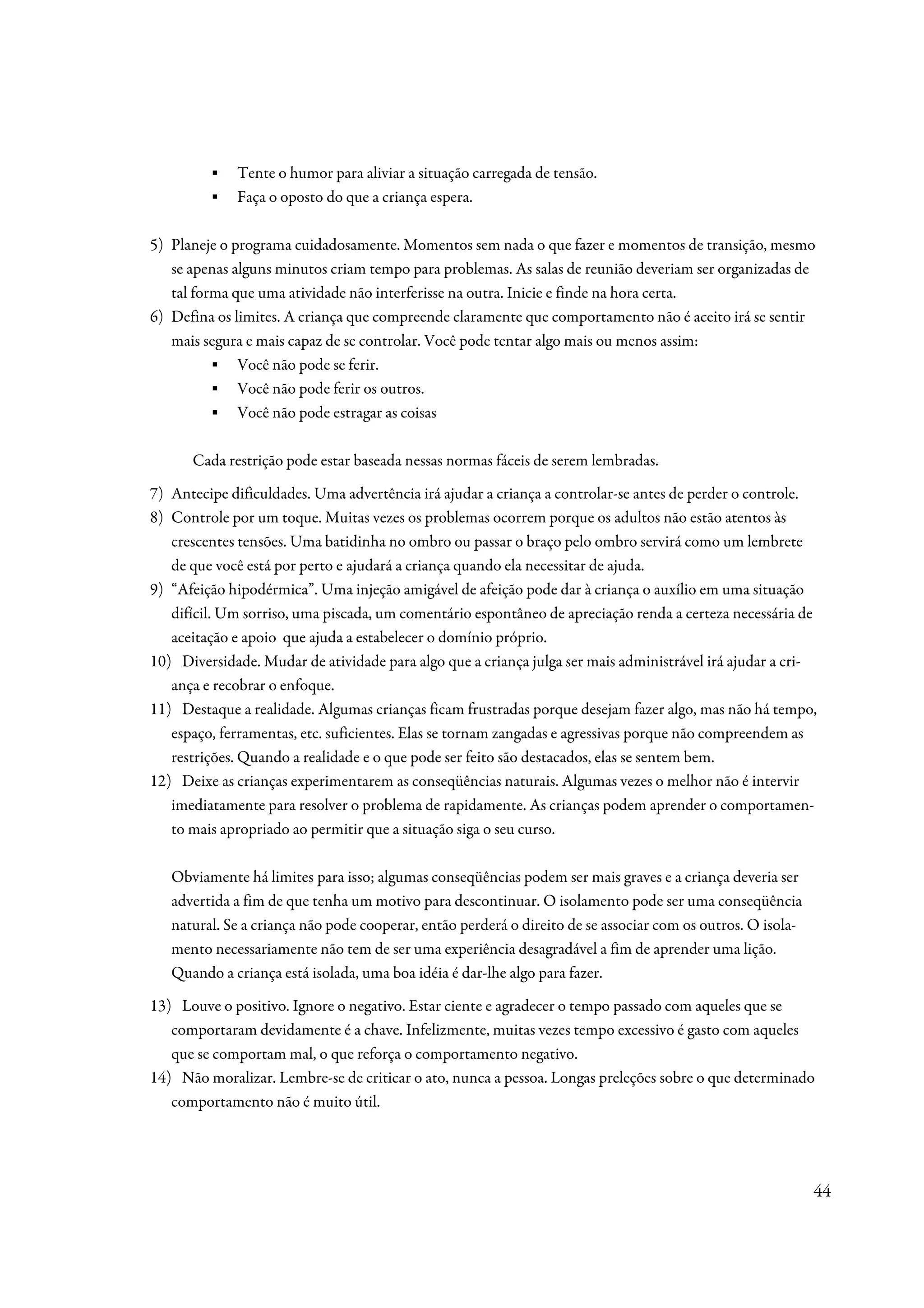 ▪   Tente o humor para aliviar a situação carregada de tensão.
         ▪   Faça o oposto do que a criança espera.

5) Planeje o programa cuidadosamente. Momentos sem nada o que fazer e momentos de transição, mesmo
   se apenas alguns minutos criam tempo para problemas. As salas de reunião deveriam ser organizadas de
   tal forma que uma atividade não interferisse na outra. Inicie e finde na hora certa.
6) Defina os limites. A criança que compreende claramente que comportamento não é aceito irá se sentir
   mais segura e mais capaz de se controlar. Você pode tentar algo mais ou menos assim:
          ▪ Você não pode se ferir.
          ▪ Você não pode ferir os outros.
          ▪ Você não pode estragar as coisas

      Cada restrição pode estar baseada nessas normas fáceis de serem lembradas.
7) Antecipe dificuldades. Uma advertência irá ajudar a criança a controlar-se antes de perder o controle.
8) Controle por um toque. Muitas vezes os problemas ocorrem porque os adultos não estão atentos às
   crescentes tensões. Uma batidinha no ombro ou passar o braço pelo ombro servirá como um lembrete
   de que você está por perto e ajudará a criança quando ela necessitar de ajuda.
9) “Afeição hipodérmica”. Uma injeção amigável de afeição pode dar à criança o auxílio em uma situação
   difícil. Um sorriso, uma piscada, um comentário espontâneo de apreciação renda a certeza necessária de
   aceitação e apoio que ajuda a estabelecer o domínio próprio.
10) Diversidade. Mudar de atividade para algo que a criança julga ser mais administrável irá ajudar a cri-
   ança e recobrar o enfoque.
11) Destaque a realidade. Algumas crianças ficam frustradas porque desejam fazer algo, mas não há tempo,
   espaço, ferramentas, etc. suficientes. Elas se tornam zangadas e agressivas porque não compreendem as
   restrições. Quando a realidade e o que pode ser feito são destacados, elas se sentem bem.
12) Deixe as crianças experimentarem as conseqüências naturais. Algumas vezes o melhor não é intervir
   imediatamente para resolver o problema de rapidamente. As crianças podem aprender o comportamen-
   to mais apropriado ao permitir que a situação siga o seu curso.

   Obviamente há limites para isso; algumas conseqüências podem ser mais graves e a criança deveria ser
   advertida a fim de que tenha um motivo para descontinuar. O isolamento pode ser uma conseqüência
   natural. Se a criança não pode cooperar, então perderá o direito de se associar com os outros. O isola-
   mento necessariamente não tem de ser uma experiência desagradável a fim de aprender uma lição.
   Quando a criança está isolada, uma boa idéia é dar-lhe algo para fazer.
13) Louve o positivo. Ignore o negativo. Estar ciente e agradecer o tempo passado com aqueles que se
   comportaram devidamente é a chave. Infelizmente, muitas vezes tempo excessivo é gasto com aqueles
   que se comportam mal, o que reforça o comportamento negativo.
14) Não moralizar. Lembre-se de criticar o ato, nunca a pessoa. Longas preleções sobre o que determinado
   comportamento não é muito útil.




                                                                                                             44
 