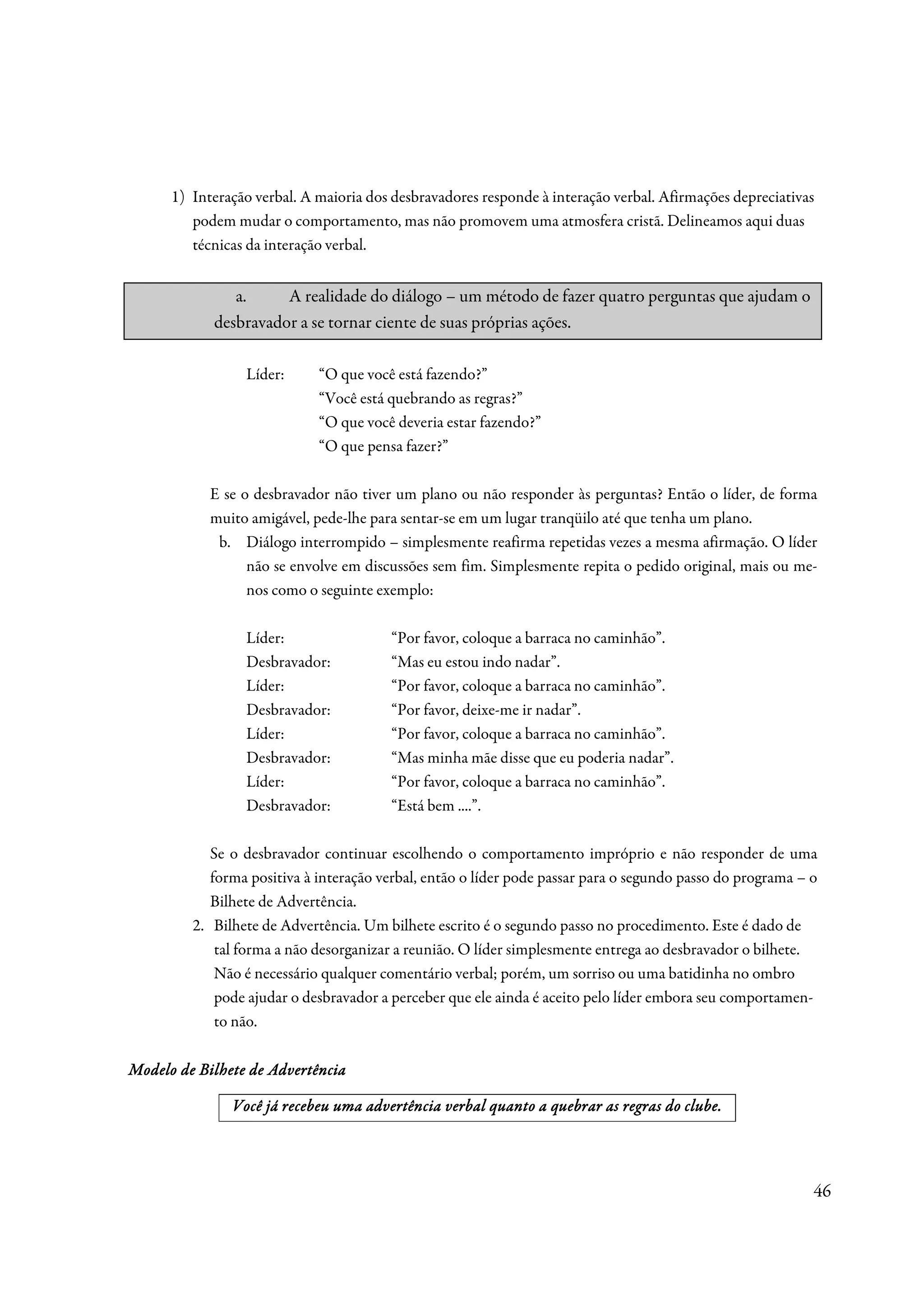 1) Interação verbal. A maioria dos desbravadores responde à interação verbal. Afirmações depreciativas
         podem mudar o comportamento, mas não promovem uma atmosfera cristã. Delineamos aqui duas
         técnicas da interação verbal.


               a.     A realidade do diálogo – um método de fazer quatro perguntas que ajudam o
            desbravador a se tornar ciente de suas próprias ações.

                 Líder:      “O que você está fazendo?”
                             “Você está quebrando as regras?”
                             “O que você deveria estar fazendo?”
                             “O que pensa fazer?”

            E se o desbravador não tiver um plano ou não responder às perguntas? Então o líder, de forma
            muito amigável, pede-lhe para sentar-se em um lugar tranqüilo até que tenha um plano.
             b. Diálogo interrompido – simplesmente reafirma repetidas vezes a mesma afirmação. O líder
                  não se envolve em discussões sem fim. Simplesmente repita o pedido original, mais ou me-
                  nos como o seguinte exemplo:

                 Líder:                 “Por favor, coloque a barraca no caminhão”.
                 Desbravador:           “Mas eu estou indo nadar”.
                 Líder:                 “Por favor, coloque a barraca no caminhão”.
                 Desbravador:           “Por favor, deixe-me ir nadar”.
                 Líder:                 “Por favor, coloque a barraca no caminhão”.
                 Desbravador:           “Mas minha mãe disse que eu poderia nadar”.
                 Líder:                 “Por favor, coloque a barraca no caminhão”.
                 Desbravador:           “Está bem ....”.

            Se o desbravador continuar escolhendo o comportamento impróprio e não responder de uma
            forma positiva à interação verbal, então o líder pode passar para o segundo passo do programa – o
            Bilhete de Advertência.
         2. Bilhete de Advertência. Um bilhete escrito é o segundo passo no procedimento. Este é dado de
             tal forma a não desorganizar a reunião. O líder simplesmente entrega ao desbravador o bilhete.
             Não é necessário qualquer comentário verbal; porém, um sorriso ou uma batidinha no ombro
             pode ajudar o desbravador a perceber que ele ainda é aceito pelo líder embora seu comportamen-
             to não.

Modelo de Bilhete de Advertência

                                                                          re
               Você já recebeu uma advertência verbal quanto a quebrar as regras do clube.




                                                                                                            46
 