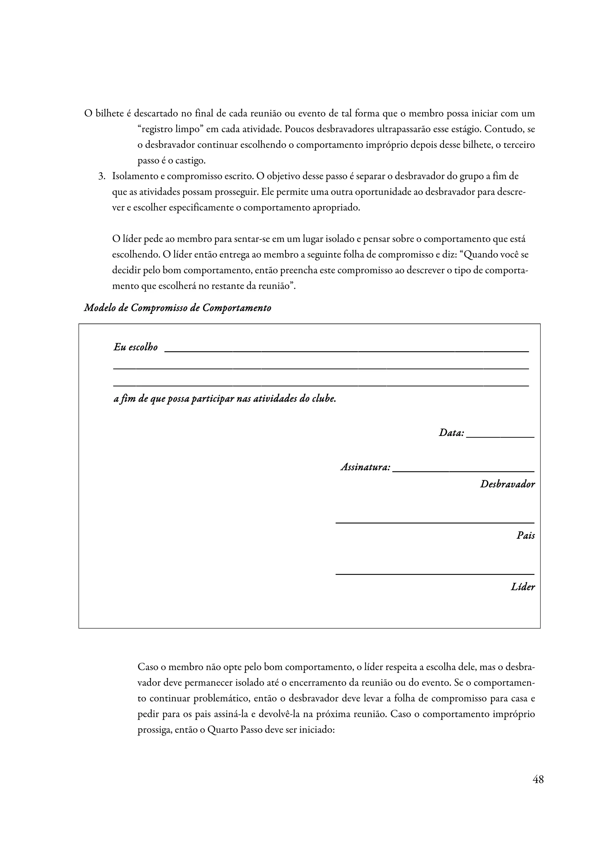 O bilhete é descartado no final de cada reunião ou evento de tal forma que o membro possa iniciar com um
             “registro limpo” em cada atividade. Poucos desbravadores ultrapassarão esse estágio. Contudo, se
             o desbravador continuar escolhendo o comportamento impróprio depois desse bilhete, o terceiro
             passo é o castigo.
  3. Isolamento e compromisso escrito. O objetivo desse passo é separar o desbravador do grupo a fim de
      que as atividades possam prosseguir. Ele permite uma outra oportunidade ao desbravador para descre-
      ver e escolher especificamente o comportamento apropriado.

      O líder pede ao membro para sentar-se em um lugar isolado e pensar sobre o comportamento que está
      escolhendo. O líder então entrega ao membro a seguinte folha de compromisso e diz: “Quando você se
      decidir pelo bom comportamento, então preencha este compromisso ao descrever o tipo de comporta-
      mento que escolherá no restante da reunião”.

Modelo de Compromisso de Comportamento


                  ________________________________________________________________
       Eu escolho ________________________________________________________________
       _________________________________________________________________________
       ________________________________ _________________________________________
                                        ________________________________
       _________________________________________________________________________
       ________________________________ _________________________________________
                                        ________________________________
       a fim de que possa participar nas atividades do clube.


                                                                                     Data: ____________


                                                                Assinatura: _________________________
                                                                                               Desbravador


                                                            ___________________________________
                                                                                                        Pais


                                                            ___________________________________
                                                            ___________________________________
                                                                                                       Líder




            Caso o membro não opte pelo bom comportamento, o líder respeita a escolha dele, mas o desbra-
            vador deve permanecer isolado até o encerramento da reunião ou do evento. Se o comportamen-
            to continuar problemático, então o desbravador deve levar a folha de compromisso para casa e
            pedir para os pais assiná-la e devolvê-la na próxima reunião. Caso o comportamento impróprio
            prossiga, então o Quarto Passo deve ser iniciado:



                                                                                                            48
 